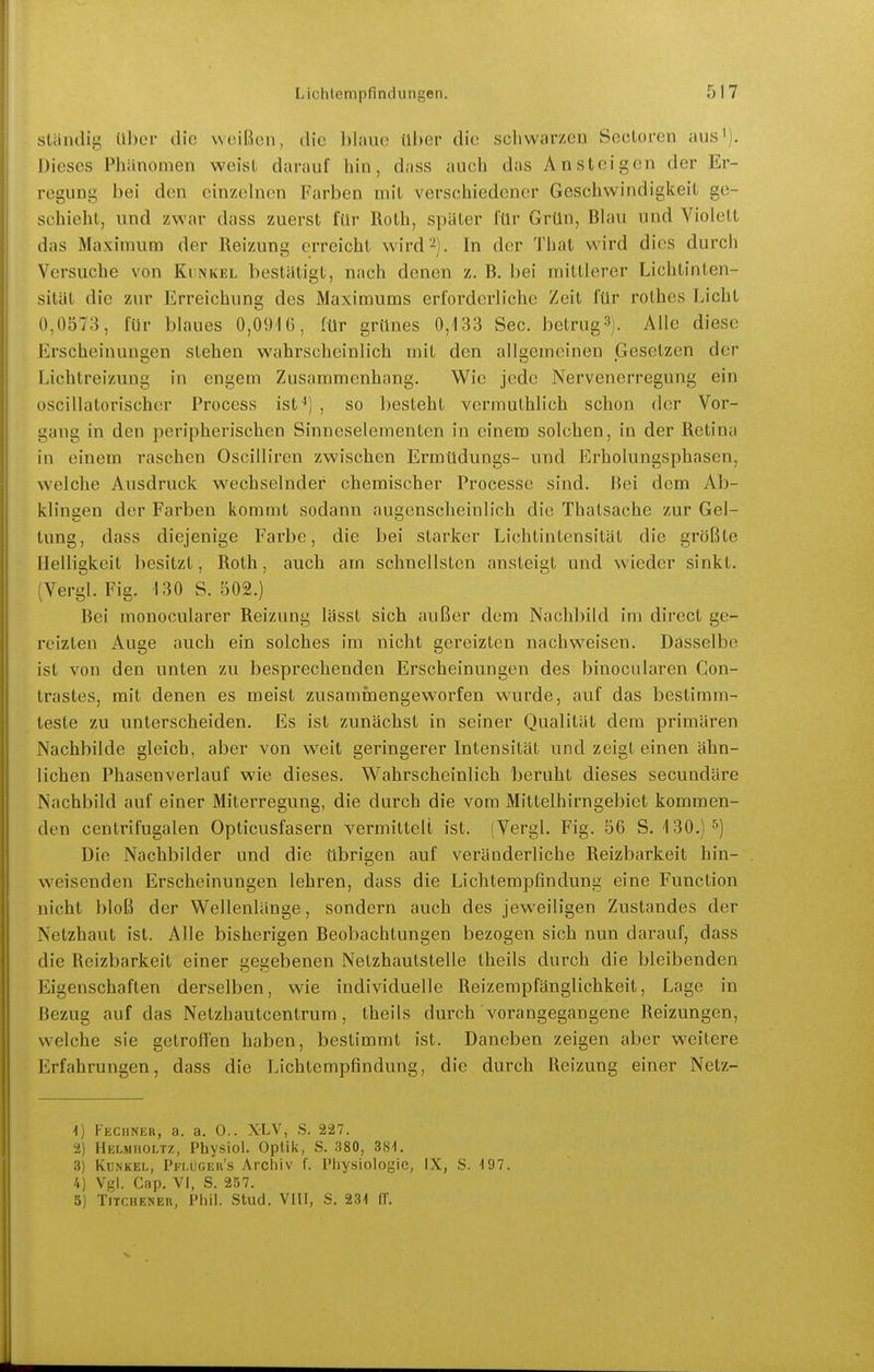 Ständig ül)er die weißen, die blaue über die schwarzen Secloren aus^). Dieses Phänomen weisl darauf hin, dass auch das Ansteigen der Er- regung bei den einzelnen Farben mit verschiedener Geschwindigkeit ge- schieht, und zwar dass zuerst für Roth, später für Grün, Blau und Violett das Maxiniuai der Reizung erreicht wird '^). In der That wird dies durch Versuche von Kunkel bestätigt, nach denen z. B. bei mittlerer Lichtinten- sität die zur Erreichung des Maximums erforderliche Zeit für rothes Licht 0,0573, für blaues 0,0916, für grünes 0,133 See. betrug3j. Alle diese Erscheinungen stehen wahrscheinlich mit den allgemeinen Gesetzen der Lichtreizimg in engem Zusammenhang. Wie jede Nervenerregung ein oscillatorischer Process ist ') , so besteht vermuthlich schon der Vor- gang in den peripherischen Sinneselementen in einem solchen, in der Retina in einem raschen Oscilliren zwischen Ermüdungs- und Erholungsphasen, welche Ausdruck wechselnder chemischer Processe sind. Bei dem Ab- klingen der Farben kommt sodann augenscheinlich die Thatsache zur Gel- tung, dass diejenige Farbe, die bei starker Lichtintensität die größte Helligkeit besitzt, Roth, auch am schnellsten ansteigt und wieder sinkt. (Vergl. Fig. 130 S. 502.) Bei monocularer Reizung lässt sich außer dem Nachbild im direct ge- reizten Auge auch ein solches im nicht gereizten nachweisen. Dasselbe ist von den unten zu besprechenden Erscheinungen des binocularen Con- trastes, mit denen es meist zusammengeworfen wurde, auf das bestimm- teste zu unterscheiden. Es ist zunächst in seiner Qualität dem primären Nachbilde gleich, aber von weit geringerer Intensität und zeigt einen ähn- lichen Phasenverlauf wie dieses. Wahrscheinlich beruht dieses secundäre Nachbild auf einer Miterregung, die durch die vom Mittelhirngebict kommen- den centrifugalen Opticusfasern vermittelt ist. (Vergl. Fig. 56 S. 130,)^'») Die Nachbilder und die übrigen auf veränderliche Reizbarkeit hin- weisenden Erscheinungen lehren, dass die Lichtempfindung eine Function nicht bloß der Wellenlänge, sondern auch des jeweiligen Zustandes der Netzhaut ist. Alle bisherigen Beobachtungen bezogen sich nun darauf, dass die Reizbarkeit einer gegebenen Netzhaulstelle theils durch die bleibenden Eigenschaften derselben, wie individuelle Reizempfänglichkeit, Lage in Bezug auf das Netzhautcentruni, theils durch vorangegangene Reizungen, welche sie getroffen haben, bestimmt ist. Daneben zeigen aber weitere Erfahrungen, dass die Lichtempfindung, die durch Reizung einer Netz- 1) Fechner, a. a. 0.. XLV, S. 227. 2) IIelmholtz, Physiol. Optik, S. 380, 381. 3) Kunkel, Pflüger's Arcliiv f. Physiologie, IX, S. 197. 4) Vgl. Cap. V!, S. 257. 5) TiTCHENEn, Phil. Stud. VIII, S. 231 ff.