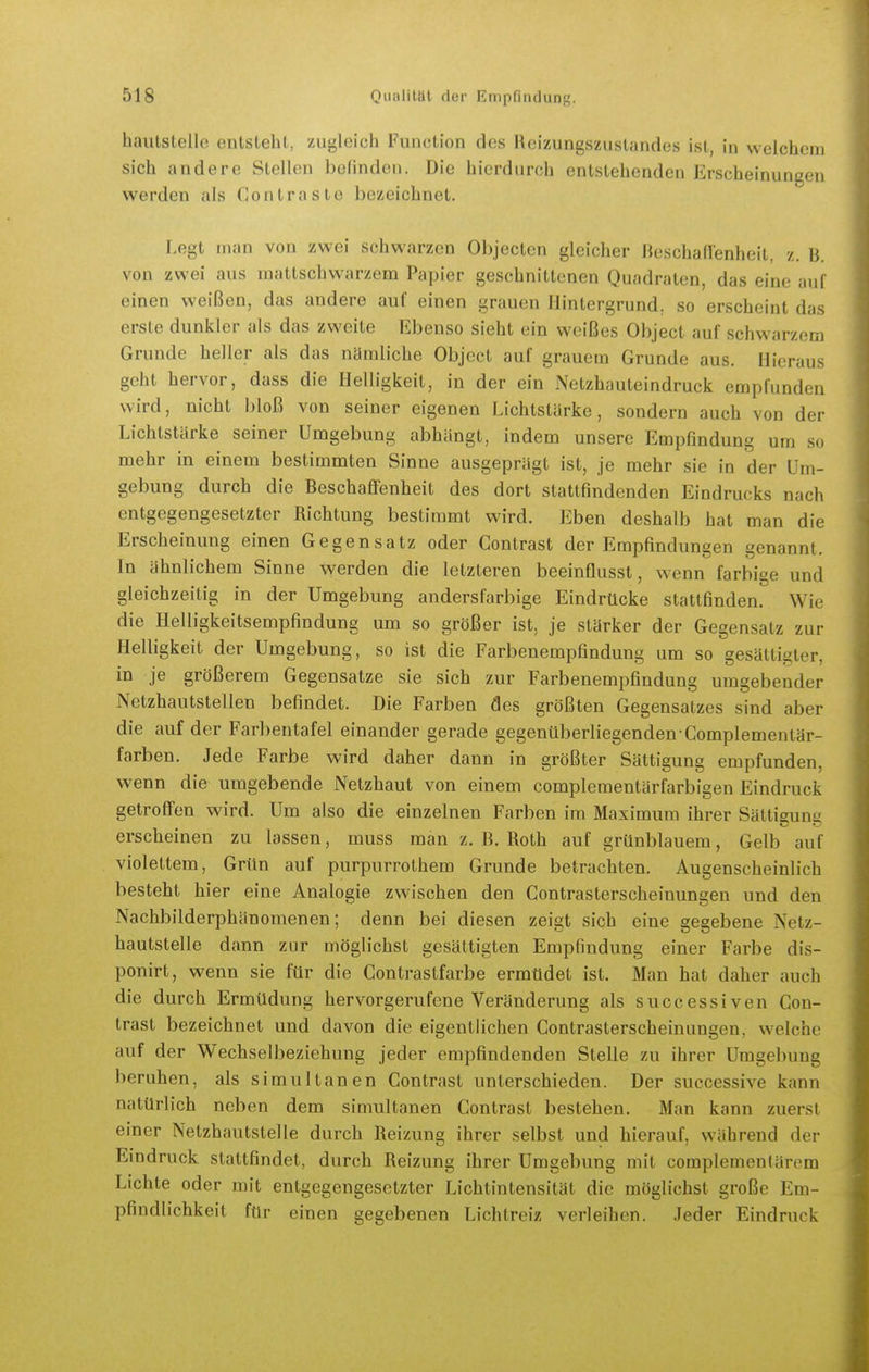 haiitstelle entslehl, zugleich Function des Hcizungszustandes ist, in welchem sich andere Stellen belinden. Die hierdurch entstehenden Erscheinungen werden als Contraste bezeichnet. Legt man von zwei schwarzen Objecten gleicher Heschallenheit, z. B. von zwei aus mattschwarzem Papier geschnittenen Quadraten, das eine auf einen weißen, das andere auf einen grauen Hintergrund, so erscheint das erste dunkler als das zweite Ebenso sieht ein weißes Object auf schwarzem Grunde heller als das nämliche Object auf grauem Grunde aus. Hieraus geht hervor, dass die Helligkeit, in der ein Netzhauteindruck empfunden wird, nicht bloß von seiner eigenen Lichtstärke, sondern auch von der Lichtstärke seiner Umgebung abhängt, indem unsere Empfindung um so mehr in einem bestimmten Sinne ausgeprägt ist, je mehr sie in der Um- gebung durch die Beschaffenheit des dort stattfindenden Eindrucks nach entgegengesetzter Richtung bestimmt wird. Eben deshalb hat man die Erscheinung einen Gegensatz oder Gontrast der Empfindungen genannt. In ähnlichem Sinne werden die letzteren beeinflusst, wenn farbige und gleichzeitig in der Umgebung andersfarbige Eindrücke stattfinden. Wie die Helligkeitsempfindung um so größer ist, je stärker der Gegensatz zur Helligkeit der Umgebung, so ist die Farbenempfindung um so gesättigter, in je größerem Gegensatze sie sich zur Farbenempfindung umgebender Netzhautstellen befindet. Die Farben des größten Gegensatzes sind aber die auf der Farbentafel einander gerade gegenüberliegenden Complementär- farben. Jede Farbe wird daher dann in größter Sättigung empfunden, wenn die umgebende Netzhaut von einem complementärfarbigen Eindruck getroffen wird. Um also die einzelnen Farben im Maximum ihrer Sättigung erscheinen zu lassen, muss man z. B. Roth auf grünblauem, Gelb auf violettem, Grün auf purpurrothem Grunde betrachten. Augenscheinlich besteht hier eine Analogie zwischen den Contrasterscheinungen und den Nachbilderphänomenen; denn bei diesen zeigt sich eine gegebene Netz- hautstelle dann zur möglichst gesättigten Empfindung einer Farbe dis- ponirt, wenn sie für die Contrastfarbe ermüdet ist. Man hat daher auch die durch Ermüdung hervorgerufene Veränderung als successiven Gon- trast bezeichnet und davon die eigentlichen Contrasterscheinungen, welche auf der Wechselbeziehung jeder empfindenden Stelle zu ihrer Umgebung beruhen, als simultanen Gontrast unterschieden. Der successive kann natürlich neben dem simultanen Gontrast bestehen. Man kann zuerst einer Netzhautstelle durch Reizung ihrer selbst und hierauf, während der Eindruck stattfindet, durch Reizung ihrer Umgebung mit complementärem Lichte oder mit entgegengesetzter Lichtintensität die möglichst große Em- pfindlichkeit für einen gegebenen Lichtreiz verleihen. Jeder Eindruck