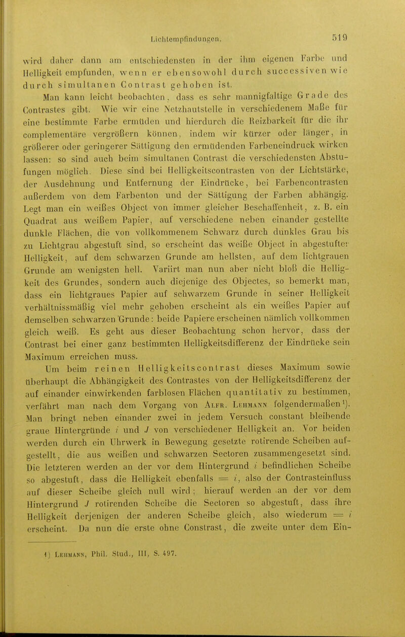 wird daher dann am entschiedensten in der ihm eigenen Farbe und Helligkeit empfunden, wenn er ebensowohl durch successiven wie durch simultanen Gontrast gehoben ist. Man kann leicht beobachten, dass es sehr mannigfaltige Grade des Contrastes gibt. Wie wir eine Netzhautstelle in verschiedenem Maße für eine bestimmte Farbe ermüden und hierdurch die Reizbarkeit für die ihr complementäre vergrößern können, indem wir kürzer oder länger, in größerer oder geringerer Sättigimg den ermüdenden Farbeneindruck wirken lassen: so sind auch beim simultanen Gontrast die verschiedensten Abstu- fungen möglich. Diese sind bei Ilelligkeitscontrasten von der Lichtstärke, der Ausdehnung und Entfernung der Eindrücke, bei Farbencontrasten außerdem von dem Farben ton und der Sättigung der Farben abhängig. Legt man ein weißes Object von immer gleicher Beschaffenheit, z. B. ein Quadrat aus weißem Papier, auf verschiedene neben einander gestellte dunkle Flächen, die von vollkommenem Schwarz durch dunkles Grau bis zu Lichtgrau abgestuft sind, so erscheint das weiße Object in abgestufter Helligkeit, auf dem schwarzen Grunde am hellsten, auf dem lichtgrauen Grunde am wenigsten hell. Variirt man nun aber nicht bloß die Hellig- keit des Grundes, sondern auch diejenige des Objectes, so bemerkt man, dass ein lichtgraues Papier auf schwarzem Grunde in seiner Helligkeit verhältnissmäßig viel mehr gehoben erscheint als ein weißes Papier auf demselben schwarzen Grunde: beide Papiere erscheinen nämlich vollkommen gleich weiß. Es geht aus dieser Beobachtung schon hervor, dass der Gontrast bei einer ganz bestimmten Helligkeitsdifferenz der Eindrücke sein Maximum erreichen muss. Um beim reinen H elligkeits contrast dieses Maximum sowie überhaupt die Abhängigkeit des Gontrastes von der Helligkeitsdifferenz der auf einander einwirkenden farblosen Flächen quantitativ zu bestimmen, verfährt man nach dem Vorgang von Alfr. Lehmann folgendermaßen i). Man bringt neben einander zwei in jedem Versuch constant bleibende graue Hintergründe / und ./ von verschiedener Helligkeit an. Vor beiden werden durch ein Uhrwerk in Bewegung gesetzte rotirende Scheiben auf- gestellt, die aus weißen und schwarzen Sectoren zusammengesetzt sind. Die letzteren werden an der vor dem Hintergrund / befindlichen Scheibe so abgestuft, dass die Helligkeit ebenfalls = i, also der Gontrasteinfluss ;mf dieser Scheibe gleich null wird ; hierauf werden an der vor dem Hintergrund ./ rolirenden Scheibe die Sectoren so abgestuft, dass ihre Helligkeit derjenigen der anderen Scheibe gleich, also wiederum == / erseheint. Da nun die erste ohne Gonstrast, die zweite unter dem Ein- 0 Lehmann, Phil. Stud., III, S. AOV.