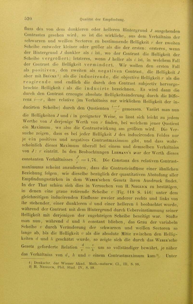 Huss des von dem dunkleren oder helleren Hintergrund ./ ausgehenden Contrastes gesehen wird, so ist die wirkliche, aus dem Verhaltniss der schwarzen und weißen Sectoren zu bestimmende Helligkeit /• der zweiten Scheibe entweder kleiner oder größer als die der ersten: orsteres, wenn der Hintergrund ./ dunkler als i ist, wo der Contrast die Helligkeit der Scheibe vergrößert; letzteres, wenn ./ heller als / ist, in welchem Fall der Contrast die Helligkeit vermindert. Wir wollen den ersten Fall als positiven, den zweiten als negativen Contrast, die Helligkeit ./ aber mit Buückk') als die inducirende, die objective Helligkeit r als die reagirende und endlich die durch den Contrast subjectiv hervorge- brachte Helligkeit / als die inducirtc bezeichnen. Es wird dann Hie durch den Contrast erzeugte absolute Helligkcitsänderung durch die Dilfe- renz /—r, ihre relative (im Verhaltniss zur wirklichen Heiligkeit der in- ducirten Scheibe) durch den Quotienten gemessen. Variirt man nun die Helligkeiten ./ und i in geeigneter Weise, so lässt sich leicht zu jedem Werthe von ./ derjenige Werth von /• finden, bei welchem jener Quotient ein Maximum, wo also die Contrastwirkung am größten wird. Die Ver- suche zeigen, dass es bei jeder Helligkeit ./ des inducircnden Feldes nur je ein positives und negatives Contrastmaximum gibt, und dass wahr- scheinlich dieses Maximum überall bei einem und demselben Verhaltniss von J: r eintritt. In den Beobachtungen Ledmann's war der Werth dieses Constanten Verhältnisses -^ = 1,76. Die Constanz des relativen Contrast- maximums scheint anzudeuten, dass die Contrasteinflüsse einer ähnlichen Beziehung folgen, wie dieselbe bezüglich der quantitativen Abstufung aller Empfindungsstärken in dem WEBER'schen Gesetz ihren Ausdruck findet. In der That schien sich dies in Versuchen von H. Neiglick zu bestätigen, in denen eine graue rotirende Scheibe v (Fig. 118 S. 446) unter dem gleichzeitigen inducirenden Einflüsse zweier anderer rechts und links von ihr stehender, einer dunkleren (/ und einer helleren // beobachtet wurde, während der Contrast mit dem Hintergrund durch Uebereinstimmung seiner Helligkeit mit derjenigen der zugehörigen Scheibe beseitigt war. Stufte man nun, während d und // constant blieben, das Grau der variabeln Scheibe v durch Veränderung der schwarzen und weißen Sectoren so lange ab, bis die Helligkeit v als die absolute Mitte zwischen den Hellig- keiten d und // geschätzt wurde, so zeigte sich die durch das WEBEu'sche Gesetz geforderte Relation um so vollständiger bewährt, je näher das Verhaltniss von ^/, h und v einem Contrastmaximum kam 2). Unter -1) Denkschr. der Wiener Akad. MaÜi.-naturw. Gl., III, S. 98. 2) H. Neiglick, IMiil. Stud. IV, S. 28.