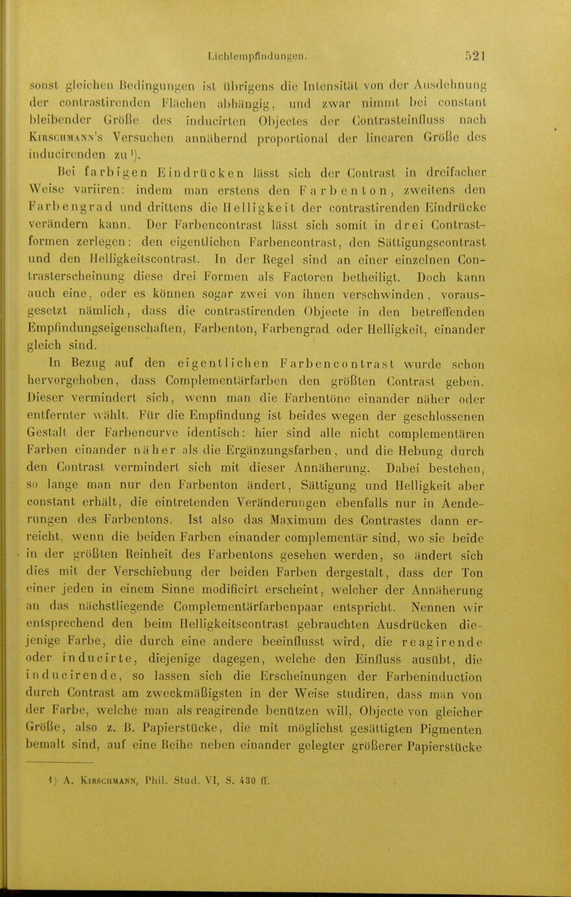 sonst gleichen Bedingungen ist übrigens die Inlensiliit von der Ausdehnung der contrastircnden Flüchen ahhiinaii', und zwar nimmt bei constant l)leibender Größe des inducirten Objectes der Contrasteinfluss nach Kiksciimann's Versuchen annähernd proportional der linearen Größe des inducirenden zu'). Bei farbigen Eindrücken lässt sich der Gontrast in dreifacher Weise variiren: indem man erstens den F a r b e n t o n , zweitens den Farbengrad und drittens die Helligkeit der contrastircnden Eindrücke verändern kann. Der Farbencontrast lässt sich somit in drei Gontrast- formen zerlegen: den eigentlichen Farbencontrast, den Sättigungscontrast und den llelligkeitscontrast. In der Regel sind an einer einzelnen Gon- trasterscheinung diese drei Formen als Factoren betheiligt. Doch kann auch eine, oder es können sogar zwei von ihnen verschwinden, voraus- gesetzt nämlich, dass die contrastircnden Objecle in den betreifenden Empfindungseigenschaften, Farbenton, Farbengrad oder Helligkeit, einander gleich sind. In Bezug auf den eigentlichen Farbencontrast wurde schon hervorgehoben, dass Gomplementärfarben den größten Gontrast geben. Dieser vermindert sich, wenn man die Farbentöne einander näher oder entfernter wählt. Für die Empfindung ist beides wegen der geschlossenen Gestalt der Farbencurve identisch: hier sind alle nicht complementären Farben einander näher als die Ergänzungsfarben, und die Hebung durch den Gontrast vermindert sich mit dieser Annäherung. Dabei bestehen, so lange man nur den Farbenton ändert, Sättigung und Helligkeit aber constant erhält, die eintretenden Veränderungen ebenfalls nur in Aende- rungen des Farbentons. Ist also das Maximum des Gontrastes dann er- reicht, wenn die beiden Farben einander complementär sind, wo sie beide in der größten Reinheit des Farbentons gesehen werden, so ändert sich dies mit der Verschiebung der beiden Farben dergestalt, dass der Ton einer jeden in einem Sinne modificirt erscheint, welcher der Annäherung an das nächstliegende Complementärfarbenpaar entspricht. Nennen wir entsprechend den beim llelligkeitscontrast gebrauchten Ausdrücken die- jenige Farbe, die durch eine andere beeinflusst wird, die reagirende oder inducirte, diejenige dagegen, welche den Einfluss ausübt, die inducirende, so lassen sich die Erscheinungen der Farbeninduction durch Gontrast am zweckmäßigsten in der Weise studiren, dass man von der Farbe, welche man als reagirende benützen will. Objecto von gleicher Größe, also z. ß. Papierstücke, die mit möglichst gesättigten Pigmenten bemalt sind, auf eine Reihe neben einander gelegter größerer Papierstücke 1) A. Kirschmann, Phil. Stud. VI, S. 430 IT.