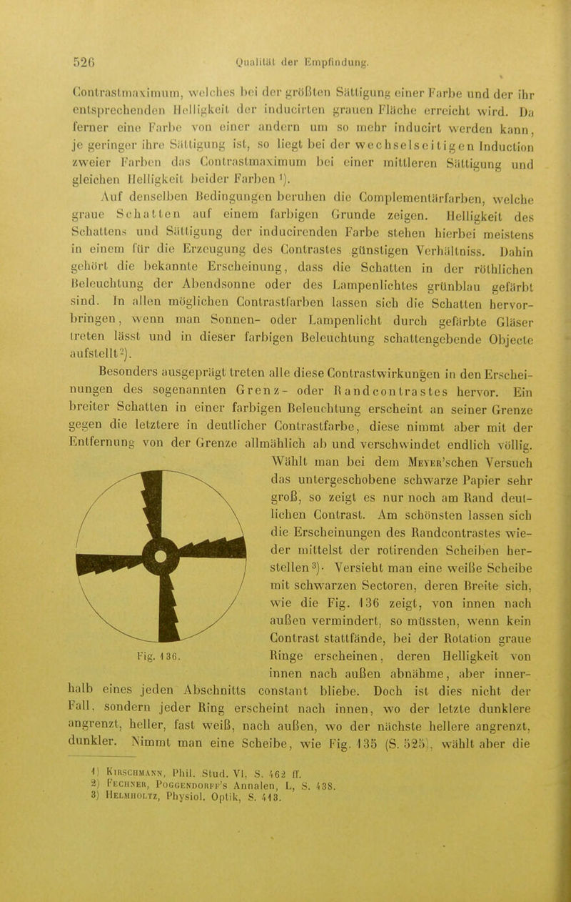 Contrastin.ixiimiin, welches bei der größten Sättigung einer Fjirbe nnd der ihr entsprechenden Helligkeit der inducirten grauen Flüche erreicht wird. Da ferner eine Farl)e von einer andern um so mehr inducirt werden kann, je geringer ihre Sättigung ist, so liegt bei der wechselseitigen Induction zweier Farben das Gontrastmaximuni bei einer mittleren Sättigung und gleichen Helligkeit beider Farben 7\uf denselben Bedingungen beruhen die Complcmentärfarben, welche graue Schatten auf einem farbigen Grunde zeigen. Helligkeit des Schattens und Sättigung der inducirenden Farbe stehen hierbei meistens in einem für die Erzeugung des Contrastes günstigen Verhältniss. Dahin gehört die bekannte Erscheinung, dass die Schatten in der rothlichen Beleuchtung der Abendsonne oder des Lampenlichtes grünblau gefärbt sind. In allen möglichen Contrastl'arben lassen sich die Schatten hervor- bringen, wenn man Sonnen- oder Lampenlicht durch gefärbte Gläser ireten lässt und in dieser farbigen Beleuchtung schattengebende Objecte aufstellt 2). Besonders ausgeprägt treten alle diese Contrastwirkungen in den Erschei- nungen des sogenannten Grenz- oder R and contra stes hervor. Ein breiter Schatten in einer farbigen Beleuchtung erscheint an seiner Grenze gegen die letztere in deutlicher Contrastfarbe, diese nimmt aber mit der Entfernung von der Grenze allmählich ab und verschwindet endlich vüllie. Wählt man bei dem MEVKR'schen Versuch das untergeschobene schwarze Papier sehr groß, so zeigt es nur noch am Rand deut- lichen Contrast. Am schönsten lassen sich die Erscheinungen des Randcontrastes wie- der mittelst der rotireuden Scheiben her- stellen 3). Versieht man eine w-eiße Scheibe mit sclmarzen Sectoren, deren Breite sich, wie die Fig. 136 zeigt, von innen nach außen vermindert, so müssten, wenn kein Contrast stattfände, bei der Rotation graue Fig. 136. Ringe erscheinen, deren Helligkeit von innen nach außen abnähme, aber inner- halb eines jeden Abschnitts constant bliebe. Doch ist dies nicht der Fall, sondern jeder Ring erscheint nach innen, wo der letzte dunklere angrenzt, heller, fast weiß, nach außen, wo der nächste hellere angrenzt, dunkler. Nimmt man eine Scheibe, wie Fig. 135 (S. 525 . wählt aber die 1) KiRscHM.\NN, Phil. Stud. VI, S. 162 IT. 2) rEciiNE», Poggendoiiff's Annalen, L, S. 438. 3) Melmholtz, Physiol. Optik, S. 413. I