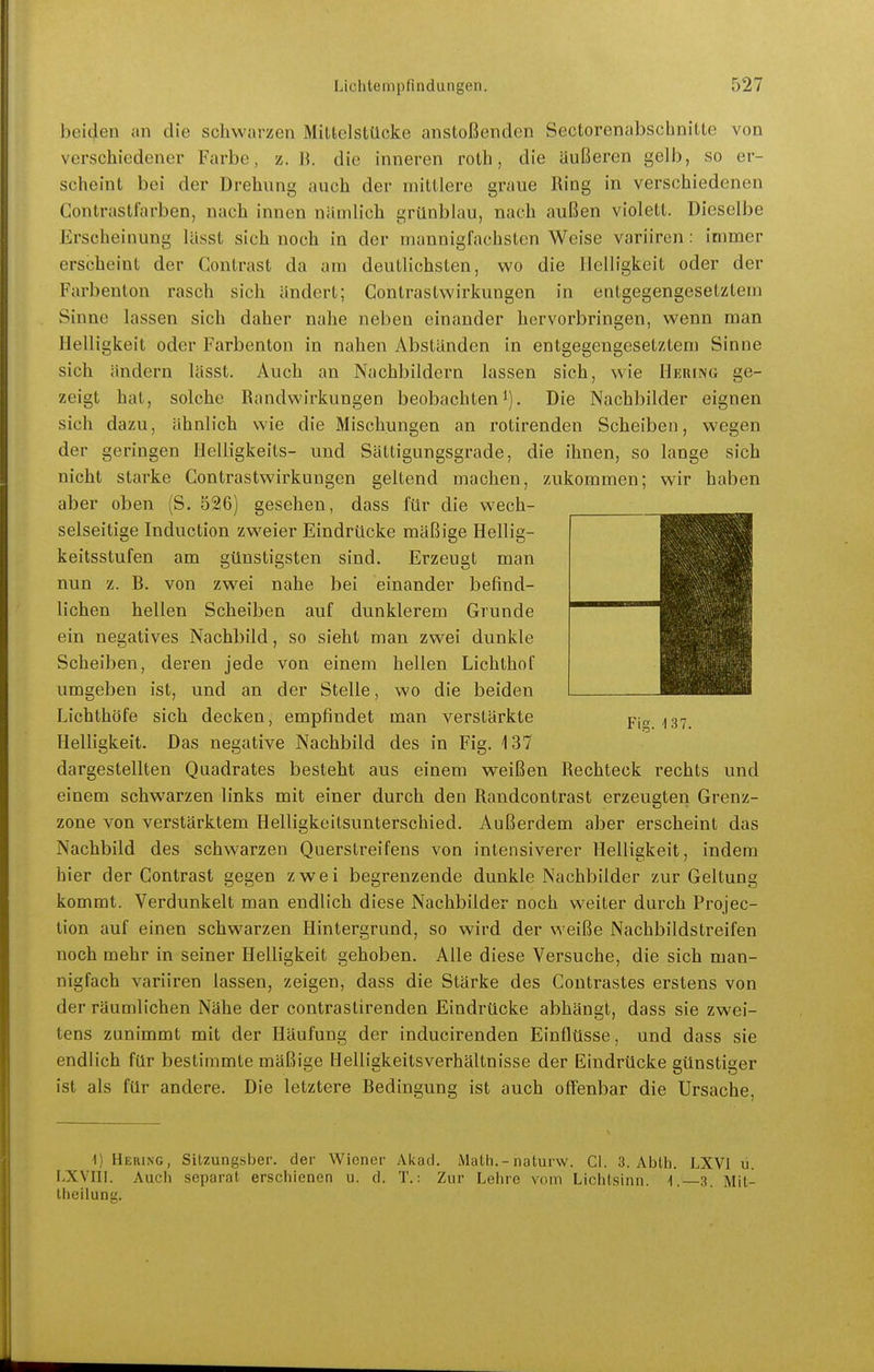 beiden an die schwarzen Mittelstücke anstoßenden Sectorenabscbnitte von verschiedener Farbe, z. die inneren roth, die äußeren gelb, so er- scheint bei der Drehung auch der mittlere graue Ring in verschiedenen Gontrastfarben, nach innen nämlich grünblau, nach außen violett. Dieselbe Erscheinung lUsst sich noch in der mannigfachsten Weise variiren: immer erscheint der Contrast da am deutlichsten, wo die Helligkeit oder der Farbenton rasch sich ändert; Contrastwirkungen in entgegengesetztem Sinne lassen sich daher nahe neben einander hervorbringen, wenn man Helligkeit oder Farbenton in nahen Abständen in entgegengesetztem Sinne sich ändern lässt. Auch an Nachbildern lassen sich, wie Hering ge- zeigt hat, solche Bandwirkungen beobachteni). Die Nachbilder eignen sich dazu, ähnlich wie die Mischungen an rotirenden Scheiben, wegen der geringen Helligkeits- und Sättigungsgrade, die ihnen, so lange sich nicht starke Contrastwirkungen geltend machen, zukommen; wir haben aber oben (S. 526) gesehen, dass für die wech- selseitige Induction zweier Eindrücke mäßige Hellig- keitsstufen am günstigsten sind. Erzeugt man nun z. B. von zwei nahe bei einander befind- lichen hellen Scheiben auf dunklerem Grunde ein negatives Nachbild, so sieht man zwei dunkle Scheiben, deren jede von einem hellen Lichthof umgeben ist, und an der Stelle, wo die beiden Lichthöfe sich decken, empfindet man verstärkte Helligkeit. Das negative Nachbild des in Fig. 137 dargestellten Quadrates besteht aus einem weißen Bechteck rechts und einem schwarzen links mit einer durch den Randcontrast erzeugten Grenz- zone von verstärktem Helligkeitsunterschied. Außerdem aber erscheint das Nachbild des schwarzen Querstreifens von intensiverer Helligkeit, indem hier der Contrast gegen zwei begrenzende dunkle Nachbilder zur Geltung kommt. Verdunkelt man endlich diese Nachbilder noch weiter durch Projec- tion auf einen schwarzen Hintergrund, so wird der weiße Nachbildstreifen noch mehr in seiner Helligkeit gehoben. Alle diese Versuche, die sich man- nigfach variiren lassen, zeigen, dass die Stärke des Contrastes erstens von der räumlichen Nähe der contrastirenden Eindrücke abhängt, dass sie zwei- tens zunimmt mit der Häufung der inducirenden Einflüsse, und dass sie endlich für bestimmte mäßige Helligkeitsverhältnisse der Eindrücke günstiger ist als für andere. Die letztere Bedingung ist auch offenbar die Ursache, 1) Hering, Sitzungsber. der Wiener Ai<ad. Malli.-naturw. Gl. 3. Abth. LXVI ü. F.XVIII. Auch separat erschienen u. d. T.: Zur Lehre vom Lichtsinn. ].—3. Mit- Iheilung.