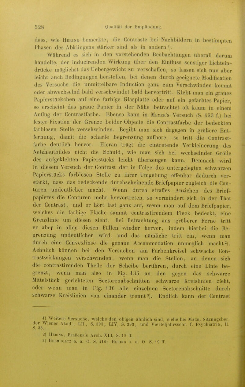 dass. wie Hkrinc; hemerkle, die Coniraste bei NachbiidcM-ii in hcstimr/iten Phasen des Abklingens stärker sind als in andern'i. Während es sich in den vorstehenden Beobachtungen überall darum handelte, der inducircnden Wirkung über den Einfluss sonstiger Lichtein- drücke möglichst das Uebergewicht zu verschallen, so lassen sich nun aber leicht auch Bedingungen herstellen, bei denen durch geeignete Modification des Versuchs die unmittelbare Induction ganz zum Verschwinden kommt oder abwechselnd bald verschwindet bald hervortritt. Klebt man ein graues Papierstückchen auf eine farbige Glasplatte oder auf ein gefärbtes Papier, so erscheint das graue Papier in der Nähe betrachtet oft kaum in einem Anflug der Contrastfarbe. Ebenso kann in Meyefi's Versuch (S. 423 f.) bei fester Fixation der Grenze beider Objecte die Contrastfarbe der bedeckten farblosen Stelle verschwinden. Begibt man sich dagegen in größere Ent- fernung, damit die scharfe Begrenzung aufhöre, so tritt die Contrast- farbe deutlich hervor. Hieran trägt die eintretende Verkleinerung des Netzhautbildes nicht die Schuld, wie man sich bei wechselnder Größe des aufgeklebten Papierstücks leicht überzeugen kann. Demnach wird in diesem Versuch der Contrast der in Folge des untergelegten schwarzen Papierstücks farblosen Stelle zu ihrer Umgebung offenbar dadurch ver- stärkt, dass das bedeckende durchscheinende Briefpapier zugleich die Con- turen undeutlicher macht. Wenn durch straffes Anziehen des Brief- papieres die Conturen mehr hervortreten, so vermindert sich in der That der Contrast, und er hört fast ganz auf, wenn man auf dem Briefpapier, welches die farbige Fläche sammt contrastirendem Fleck bedeckt, eine Grenzlinie um diesen zieht. Bei Betrachtung aus größerer Ferne tritt er aber in allen diesen Fällen wieder hervor, indem hierbei die Be- grenzung undeutlicher wird; und das nämliche tritt ein, wenn man durch eine Convexlinse die genaue Accoinmodation unmöglich macht2). Aehnlich können bei den Versuchen am Farbenkreisel schwache Con- trastwirkungen verschwinden, wenn man die Stellen, an denen sich die contrastirenden Theile der Scheibe berühren, durch eine Linie be- grenzt, wenn man also in Fig. 135 an den gegen das schwarze Mittelstück gerichteten Sectorenabschnitten schwarze Kreislinien zieht, oder wenn man in Fig. 136 alle einzelnen Sectoreuabschnilte durch schwarze Kreislinien von einander trennt'^). Endlich kann der Contrast 1) Weitere Versuche, welche den obigen ähnlich sind, siehe bei Mach, Sitzungsbcr. dei- Wiener Akad., LH, S. 303 , LIV, S. 393, und Vierteljahrsschr. f. Psychiatrie, II. S. 38. 2) Heiung, Pflügek's Arch. XLI, S. -12 (T. 3) Helmiioltz a. a. 0. S. /.10; IIeiung a. a. 0. S. 19 IV.