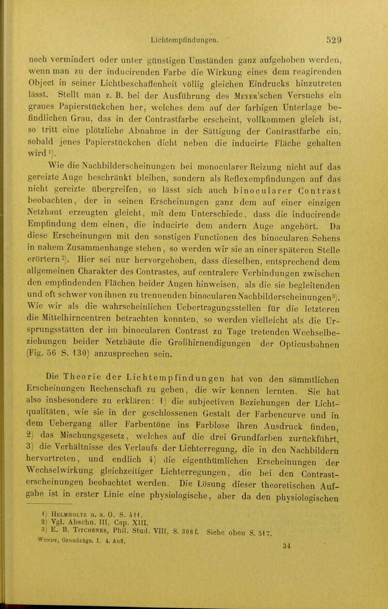 noch vermindert oder unter günstigen Umständen ganz aufgehoben werden, wenn man zu der inducirenden Farbe die Wirkung eines dem reagirenden Object in seiner Lichtbeschaffenheit völh'g gleichen Eindrucks hinzutreten lässt. Stellt man z. B. bei der Ausführung des MEYEu'schen Versuchs ein graues Papierstückchen her, welches dem auf der farbigen Unterlage be- findlichen Grau, das in der Gontrastfarbe erscheint, vollkommen gleich ist, so tritt eine plötzliche Abnahme in der Sättigung der Gontrastfarbe ein, sobald jenes Papierstückchen dicht neben die inducirte Fläche gehalten wird'). Wie die Nachbilderscheinungen bei monocularer Reizung nicht auf das gereizte Auge beschränkt bleiben, sondern als Reflexempfindungen auf das nicht gereizte übergreifen, so lässt sich auch binocularer Gontrast beobachten, der in seinen Erscheinungen ganz dem auf einer einzigen Netzhaut erzeugten gleicht, mit dem Unterschiede, dass die inducirende Empfindung dem einen, die inducirte dem andern Auge angehört. Da diese Erscheinungen mit den sonstigen Functionen des binocularen Sehens in nahem Zusammenhange stehen, so werden wir sie an einer späteren Stelle erörtern 2). Hier sei nur hervorgehoben, dass dieselben, entsprechend dem allgemeinen Gharakter des Gontrastes, auf centralere Verbindungen zwischen den empfindenden Flächen beider Augen hinweisen, als die sie begleitenden und oft schwer von ihnen zu trennenden binocularen Nachbilderscheinungen^). Wie wir als die wahrscheinlichen Uebertragungssteüen für die letzteren die Mittelhirncentren betrachten konnten, so werden vielleicht als die Ur- sprungsstätten der im binocularen Gontrast zu Tage tretenden Wechselbe- ziehungen beider Netzhäute die Großhirnendigungen der Opticusbahnen (Fig. 56 S. 130) anzusprechen sein. Die Theorie der Lichtempfindungen hat von den sämmtlichen Erscheinungen Rechenschaft zu geben, die wir kennen lernten. Sie hat also insbesondere zu erklären: 1) die subjectiven Beziehungen der Licht- qualitäten, wie sie in der geschlossenen Gestalt der Farbencurve und in dem Uebergang aller Farbentöne ins Farblose ihren Ausdruck finden, 2) das Mischungsgesetz, welches auf die drei Grundfarben zurückführt' 3) die Verhältnisse des Verlaufs der Lichterregung, die in den Nachbildern hervortreten, und endlich 4) die eigenthümlichen Erscheinungen der Wechselwirkung gleichzeitiger Lichterregungen, die bei den Contrast- erscheinungen beobachtet werden. Die Lösung dieser theoretischen Auf- g^^^ ^st in erster Linie eine physiologische, aber da den physiologischen ^) Helmholtz a. a, 0. S. 4-11. 2) Vgl. Abschn. III, Cap. XIII. 3) E. B. TiTCHENER, Phil. Stud. VIII, S. 308 f. Siehe oben S. 517. Wdndt, Grnndzüge. I. 4. Aufl.