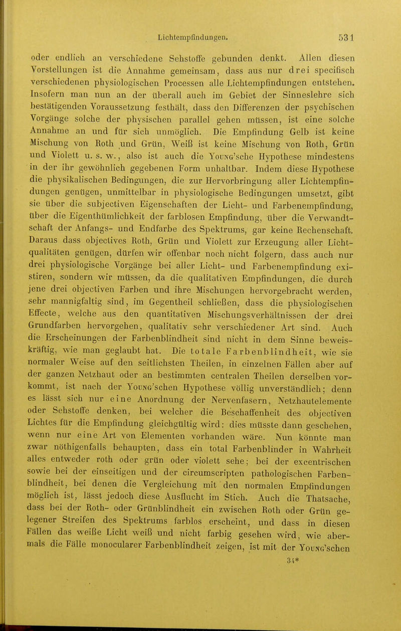 oder endlich an verschiedene Sehstoffe gebunden denkt. Allen diesen Vorstellungen ist die Annahme gemeinsam, dass aus nur drei specifisch verschiedenen physiologischen Processen alle Lichtempfindungen entstehen. Insofern man nun an der überall auch im Gebiet der Sinneslehre sich bestätigenden Voraussetzung festhält, dass den Dllferenzen der psychischen Vorgänge solche der physischen parallel gehen müssen, ist eine solche Annahme an und für sich unmöglich. Die Empfindung Gelb ist keine Mischung von Roth und Grün, Weiß ist keine Mischung von Roth, Grün und Violett u. s. w., also ist auch die YouNG'sche Hypothese mindestens in der ihr gewöhnlich gegebenen Form unhaltbar. Indem diese Hypothese die physikalischen Bedingungen, die zur Hervorbringung aller Lichtempfin- dungen genügen, unmittelbar in physiologische Bedingungen umsetzt, gibt sie über die subjectiven Eigenschaften der Licht- und Farbenempfindung, über die Eigenthümlichkeit der farblosen Empfindung, über die Verwandt- schaft der Anfangs- und Endfarbe des Spektrums, gar keine Rechenschaft. Daraus dass objectives Roth, Grün und Violett zur Erzeugung aller Licht- qualitäten genügen, dürfen wir offenbar noch nicht folgern, dass auch nur drei physiologische Vorgänge bei aller Licht- und Farbenempfindung exi- stiren, sondern wir müssen, da die qualitativen Empfindungen, die durch jene drei objectiven Farben und ihre Mischungen hervorgebracht werden, sehr mannigfaltig sind, im Gegentheil schließen, dass die physiologischen Effecte, welche aus den quantitativen Mischungsverhältnissen der drei Grundfarben hervorgehen, qualitativ sehr verschiedener Art sind. Auch die Erscheinungen der Farbenblindheit sind nicht in dem Sinne beweis- kräftig, wie man geglaubt hat. Die totale Farbenblindheit, wie sie normaler Weise auf den seitlichsten Theilen, in einzelnen Fällen aber auf der ganzen Netzhaut oder an bestimmten centralen Theilen derselben Tor- kommt, ist nach der YouNG'schen Hypothese völlig unverständlich; denn es lässt sich nur eine Anordnung der Nervenfasern, Netzhautelemente oder Sehstoffe denken, bei welcher die Beschaffenheit des objectiven Lichtes für die Empfindung gleichgültig wird: dies müsste dann geschehen, wenn nur eine Art von Elementen vorhanden wäre. Nun könnte man zwar nöthigenfalls behaupten, dass ein total Farbenblinder in Wahrheit alles entweder roth oder grün oder violett sehe; bei der excentrischen sowie bei der einseitigen und der circumscripten pathologischen Farben- blindheit, bei denen die Vergleichung mit den normalen Empfindungen möglich ist, lässt jedoch diese Ausflucht im Stich. Auch die Thatsache, dass bei der Roth- oder Grünblindheit ein zwischen Roth oder Grün ge- legener Streifen des Spektrums farblos erscheint, und dass in diesen Fällen das weiße Licht weiß und nicht farbig gesehen wird, wie aber- mals die Fälle monocularer Farbenblindheit zeigen, ist mit der VouNG'schen 34*