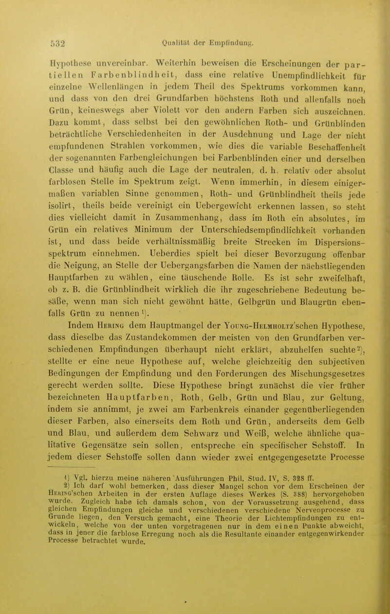 Hypothese unvereinbar. Weiterhin beweisen die Erscheinungen der par- tiellen Farbenblindheit, dass eine relative Unempfindlichkeit für einzelne Wellenlängen in jedem Theil des Spektrums vorkommen kann, und dass von den drei Grundfarben höchstens Roth und allenfalls noch Grün, keineswegs aber Violett vor den andern Farben sich auszeichnen. Dazu kommt, dass selbst bei den gewöhnlichen Roth- und Grünblinden beträchtliche Verschiedenheiten in der Ausdehnung und Lage der nicht empfundenen Strahlen vorkommen, wie dies die variable Beschaffenheit der sogenannten Farbengleichungen bei Farbenblinden einer und derselben Classe und häufig auch die Lage der neutralen, d. h. relativ oder absolut farblosen Stelle im Spektrum zeigt. Wenn immerhin, in diesem einiger- maßen variablen Sinne genommen, Roth- und Grünblindheit theils jede isolirt, theils beide vereinigt ein Uebergewicht erkennen lassen, so steht dies vielleicht damit in Zusammenhang, dass im Roth ein absolutes, im Grün ein relatives Minimum der Unterschiedsempfindlichkeit vorhanden ist, und dass beide verhältnissmäßig breite Strecken im Dispersions- spektrum einnehmen. Ueberdies spielt bei dieser Bevorzugung offenbar die Neigung, an Stelle der Uebergangsfarben die Namen der nächstliegenden Hauptfarben zu wählen, eine täuschende Rolle. Es ist sehr zweifelhaft, ob z. B. die Grünblindheit wirklich die ihr zugeschriebene Bedeutung be- säße, wenn man sich nicht gewöhnt hätte, Gelbgrün und Blaugrün eben- falls Grün zu nennen^). Indem Hering dem Hauptmangel der YouNG-HELMHOLTz'sclien Hypothese, dass dieselbe das Zustandekommen der meisten von den Grundfarben ver- schiedenen Empfindungen überhaupt nicht erklärt, abzuhelfen suchte2', stellte er eine neue Hypothese auf, welche gleichzeitig den subjectiveu Bedingungen der Empfindung und den Forderungen des Mischungsgesetzes gerecht werden sollte. Diese Hypothese bringt zunächst die vier früher bezeichneten Hauptfarben, Roth, Gelb, Grün und Blau, zur Geltung, indem sie annimmt, je zwei am Farbenkreis einander gegenüberliegenden dieser Farben, also einerseits dem Roth und Grün, anderseits dem Gelb und Blau, und außerdem dem Schwarz und Weiß, welche ähnliche qua- litative Gegensätze sein sollen, entspreche ein specifischer Sehstoff. In jedem dieser Sehstoffe sollen dann wieder zwei entgegengesetzte Processe 1) Vgl. hierzu meine näheren Ausführungen Phil. Stud. IV, S. 328 ff. 2) Ich darf wohl bemerken, dass dieser Mangel schon vor dem Erscheinen der HERiNG'schen Arbeiten in der ersten Auflage dieses Werkes (S. 388) hervorgehoben wurde. Zugleich habe ich damals schon, von der Voraussetzung ausgehend, dass gleichen Empfindungen gleiche und verschiedenen verschiedene Nervenprocesse zu Grunde liegen, den Versuch gemacht, eine Theorie der Lichtempfindungen zu ent- wickeln, welche von der unten vorgetragenen nur in dem einen Punkte abweicht, dass in jener die farblose Erregung noch als die Resultante einander entgegenwirkender Processe betrachtet wurde.