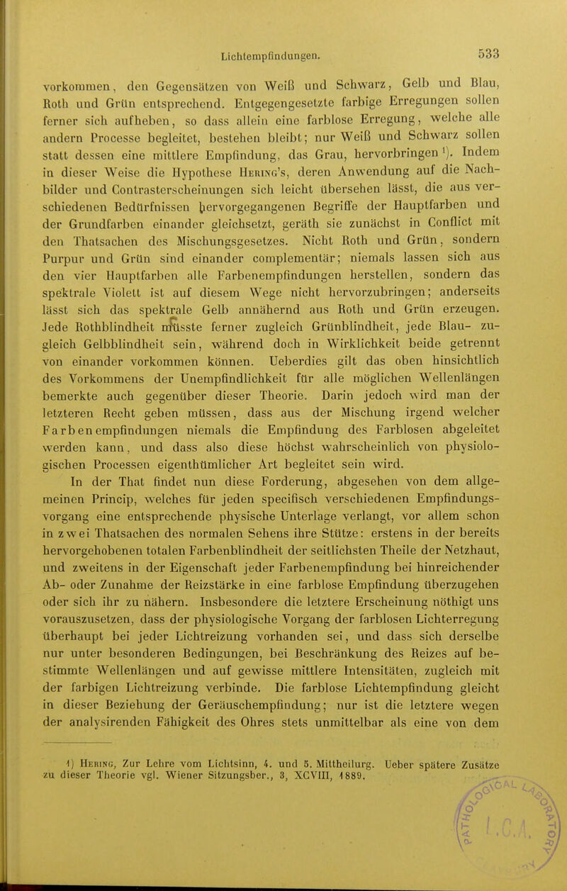 vorkommen, den Gegensätzen von Weiß und Schwarz, Gelb und Blau, Roth und Grün entsprechend. Entgegengesetzte farbige Erregungen sollen ferner sich aufheben, so dass allein eine farblose Erregung, welche alle andern Processe begleitet, bestehen bleibt; nur Weiß und Schwarz sollen statt dessen eine mittlere Empfindung, das Grau, hervorbringen i). Indem in dieser Weise die Hypothese Hbring's, deren Anwendung auf die Nach- bilder und Contrasterscheinungen sich leicht übersehen lässt, die aus ver- schiedenen Bedürfnissen hervorgegangenen Begriflfe der Hauptfarben und der Grundfarben einander gleichsetzt, geräth sie zunächst in Conflict mit den Thatsachen des Mischungsgesetzes. Nicht Roth und Grün, sondern Purpur und Grün sind einander complementär; niemals lassen sich aus den vier Hauptfarben alle Farbenempfindungen herstellen, sondern das spektrale Violett ist auf diesem Wege nicht hervorzubringen; anderseits lässt sich das spektrale Gelb annähernd aus Roth und Grün erzeugen. Jede Rothblindheit m^sste ferner zugleich Grünblindheit, jede Blau- zu- gleich Gelbblindheit sein, während doch in Wirklichkeit beide getrennt von einander vorkommen können. Ueberdies gilt das oben hinsichtlich des Vorkommens der Unempfindlichkeit für alle möglichen Wellenlängen bemerkte auch gegenüber dieser Theorie. Darin jedoch wird man der letzteren Recht geben müssen, dass aus der Mischung irgend welcher Farbenempfindungen niemals die Empfindung des Farblosen abgeleitet werden kann, und dass also diese höchst wahrscheinlich von physiolo- gischen Processen eigenlhümlicher Art begleitet sein wird. In der That findet nun diese Forderung, abgesehen von dem allge- meinen Princip, welches für jeden specifisch verschiedenen Empfindungs- vorgang eine entsprechende physische Unterlage verlangt, vor allem schon in zwei Thatsachen des normalen Sehens ihre Stütze: erstens in der bereits hervorgehobenen totalen Farbenblindheit der seitlichsten Theile der Netzhaut, und zweitens in der Eigenschaft jeder Farbenempfindung bei hinreichender Ab- oder Zunahme der Reizstärke in eine farblose Empfindung überzugehen oder sich ihr zu nähern. Insbesondere die letztere Erscheinung nöthigt uns vorauszusetzen, dass der physiologische Vorgang der farblosen Lichterregung überhaupt bei jeder Lichtreiznng vorhanden sei, und dass sich derselbe nur unter besonderen Bedingungen, bei Beschränkung des Reizes auf be- stimmte Wellenlängen und auf gewisse mittlere Intensitäten, zugleich mit der farbigen Lichtreizung verbinde. Die farblose Lichtempfindung gleicht in dieser Beziehung der Geräuschempfindung; nur ist die letztere wegen der analysirenden Fähigkeit des Ohres stets unmittelbar als eine von dem -1) Hering, Zur Lehre vom Lichtsinn, 4. und 5. Mittheilurg. Ueber spätere Zusätze zu dieser Theorie vgl. Wiener Sitzungsber., 3, XGVIII, ^889.