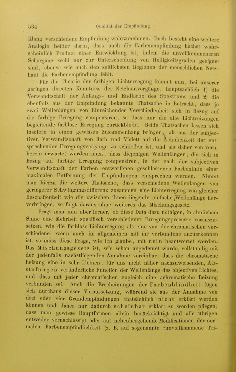 Klang verschiedene Kmpfindung wahrzunehmen. Doch l)esleht eine weitere Analogie beider darin, dass auch die Farbenempfindung höchst wahr- scheinlich Product einer Entwicklung ist, indem die unvollkommeneren Sehorgane wohl nur zur Unterscheidung von Helligkeilsgraden geeignet sind, ebenso wie auch den seith'chsten Regionen der menschlichen Netz- haut die Farbenempfindung fehlt. Für die Theorie der farbigen Lichterregung kommt nun, bei unserer geringen directen Kenntniss der Netzhautvorgäoge, hauptsüchlich \) die Verwandtschaft der Anfangs- und Endfarbe des Spektrums und 2) die ebenfalls aus der Empfindung bekannte Thatsache in Betracht, dass je zwei Wellenlängen von hinreichender Verschiedenheit sich in Bezue; auf die farbige Erregung compensiren, so dass nur die alle Lichtreizungen begleitende farblose Erregung zurückbleibt. Beide Thatsachen lassen sich insofern in einen gewissen Zusammenhang bringen, als aus der subjec- tiven Verwandtschaft von Roth und Violett auf die Aehnlichkeit der ent- sprechenden Erregungsvorgänge zu schließen ist, und als daher von vorn- herein erwartet werden muss, dass diejenigen Wellenlängen, die sich in Bezug auf farbige Erregung compensiren, in der nach der subjectiven Verwandtschaft der Farben entworfenen geschlossenen Farbenlinie einer maximalen Entfernung der Empfindungen entsprechen werden. Nimmt man hierzu die weitere Thatsache, dass verschiedene Wellenlängen von geringerer Schwingungsdifferenz zusammen eine Lichterregung von gleicher Beschaffenheit wie die zwischen ihnen liegende einfache ^Wellenlänge her- vorbringen, so folgt daraus ohne weiteres das Mischungsgesetz, Fragt man nun aber ferner, ob diese Data dazu nöthigen, in ähnlichem Sinne eine Mehrheit specifisch verschiedener Erregungsi^rocesse vorauszu- setzen, wie die farblose Lichterregung als eine von der chromatischen ver- schiedene, wenn auch im allgemeinen mit ihr verbundene anzuerkennen ist, so muss diese Frage, wie ich glaube, mit nein beantwortet werden. Das Mischungsgesetz ist, wie schon angedeutet wurde, vollständig mit der jedenfalls nächstliegenden Annahme vereinbar, dass die chromatische Reizung eine in sehr kleinen, für uns nicht näher nachzuweisenden, Ab- stufungen veränderliche Function der Wellenlänge des objectiven Lichtes, und dass mit jeder chromatischen zugleich eine achromatische Reizung verbunden sei. Auch die Erscheinungen der Farbenblindheit fügen sich durchaus dieser Voraussetzung, während sie aus der Annahme von drei oder vier Grundempfindungen thalsächlich nicht erklärt werden können und daher nur dadurch scheinbar erklärt zu werden pflegen, dass man gewisse Hauptformen allein berücksichtigt und alle übrigen entweder vernachlässigt oder auf nebenhergehende Modificationen der nor- malen Farbenempfindlichkeit (z. B. auf sogenannte »unvollkommene Tri-