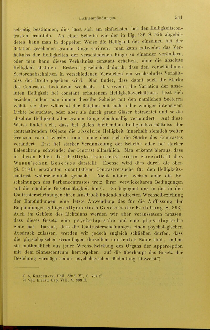 selseitig bestimmen, dies lässt sich am einfachsten bei den Ileüigkeitscon- trasten ermitteln. An einer Scheibe wie der in Fig. 136 S. 526 abgebil- deten kann man in doppelter Weise die Helligkeit der einzelnen bei der Rotation gesehenen grauen Ringe variiren: man kann entweder das Ver- hältniss der Helligkeiten der verschiedenen Ringe zu einander verändern, oder man kann dieses Verhältniss constant erhalten, aber die absolute Helligkeit abstufen. Ersteres geschieht dadurch, dass den verschiedenen Sectorenabschnitten in verschiedenen Versuchen ein wechselndes Verhält- niss der Breite gegeben wird. Man findet, dass damit auch die Stärke des Contrastes bedeutend wechselt. Das zweite, die Variation der abso- luten Helligkeit bei constant erhaltenem Helligkeitsverhältniss, lässt sich erzielen, indem man immer dieselbe Scheibe mit den nämlichen Sectoren wählt, sie aber während der Rotation mit mehr oder weniger intensivem Lichte beleuchtet, oder aber sie durch graue Gläser betrachtet und so die absolute Helligkeit aller grauen Ringe gleichmäßig vermindert. Auf diese Weise findet sich, dass bei gleich bleibendem Helligkeitsverhältniss der contrastirenden Objecte die absolute Helligkeit innerhalb ziemlich weiter Grenzen variirt werden kann, ohne dass sich die Stärke des Contrastes verändert. Erst bei starker Verdunkelung der Scheibe oder bei starker Beleuchtung schwindet der Contrast allmählich. Man erkennt hieraus, dass in diesen Fällen der Helligkeitscontrast einen Specialfall des Web er'sehen Gesetzes darstellt. Ebenso wird dies durch die oben (S. 519f.) erwähnten quantitativen Contrastversuche für den Helligkeits- contrast wahrscheinlich gemacht. Nicht minder weisen aber die Er- scheinungen des Farbencontrastes trotz ihrer verwickeiteren Bedingungen auf die nämliche Gesetzmäßigkeit hin^). So begegnet uns in der in den Contrasterscheinungen ihren Ausdruck findenden directen Wechselbeziehung der Empfindungen eine letzte Anwendung des ftlr die Auffassung der Empfindungen gtlltigen allgemeinen Gesetzes der Beziehung (S. 393). Auch im Gebiete des Lichtsinns werden wir aber voraussetzen mtlssen, dass dieses Gesetz eine psychologische und eine physiologische Seite hat. Daraus, dass die Contrasterscheinungen einen psychologischen Ausdruck zulassen, werden wir jedoch zugleich schließen dtirfen, dass die physiologischen Grundlagen derselben centraler Natur sind, indem sie muthmaßlich aus jener Wechselwirkung des Organs der Apperception mit dem Sinnescentrum hervorgehen, auf die überhaupt das Gesetz der Beziehung vermöge seiner psychologischen Bedeutung hinweist2). 1) A. KiRsCHMANN, Phil. Stud. VI, S. 462 (L 2) Vgl. hierzu Cap. Vlll, S. 398 ff.