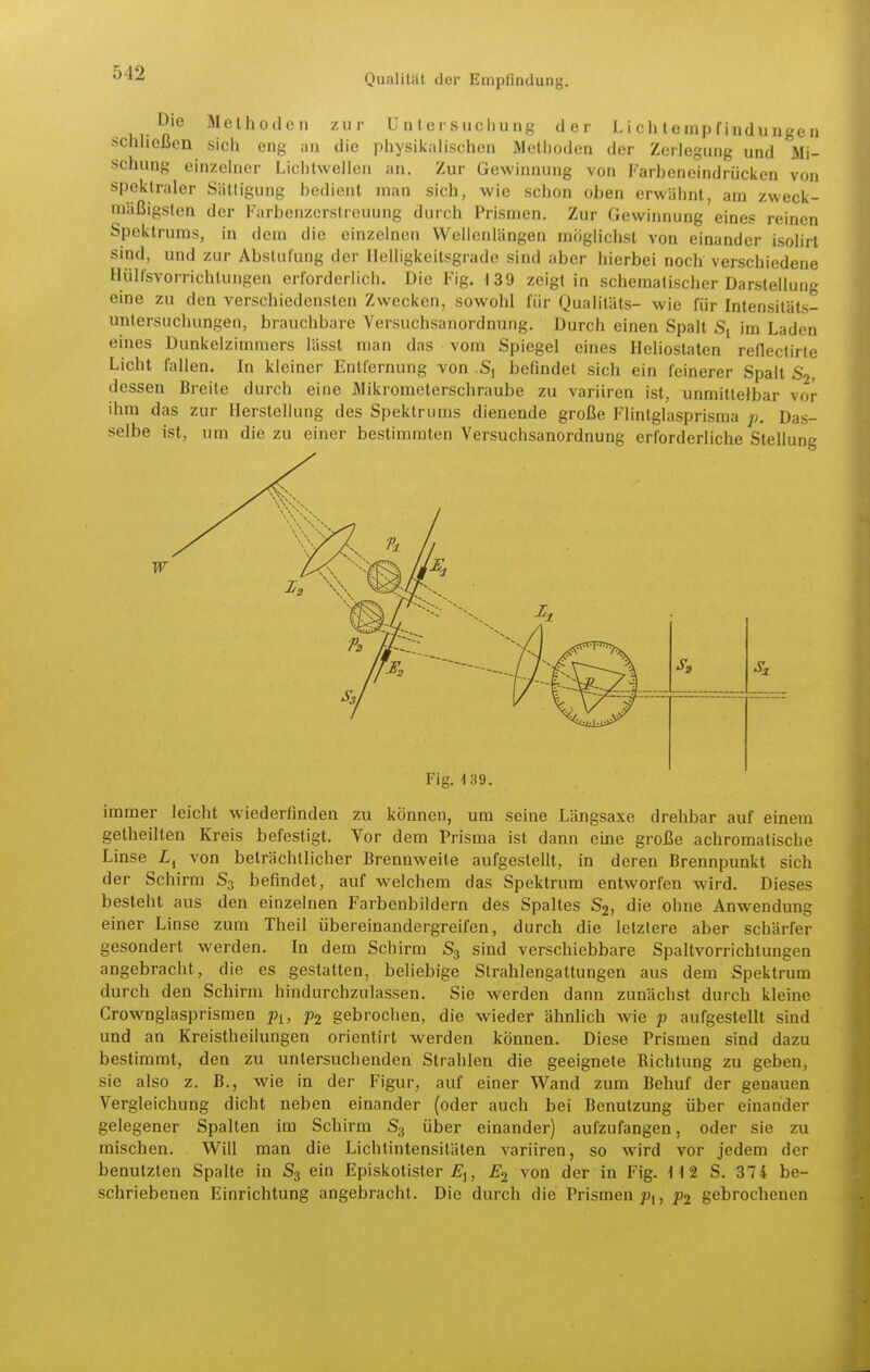 ^ 1 1- n^ ^^ßl'ioden zur Untersuchung der L i ch t e mp f indu nge n schließen sich eng an die physikalischen Metiioden der Zerlegung und Mi- schung einzelner Liclitwellen an. Zur Gewinnung von Farbeneindrücken von spektraler Sättigung bedient man sich, wie schon oben erwähnt, am zweck- mäßigsten der Farbenzerstreuung durch Prismen. Zur Gewinnung eines reinen Spektrums, in dem die einzelnen Wellenlängen möglichst von einander isolirt sind, und zur Abstufung der Helligkeitsgrade sind aber hierbei noch verschiedene Hülfsvorrichtungen erforderlich. Die Fig. 139 zeigt in schematischer Darstellung eine zu den verschiedensten Zwecken, sowohl für Qualitäts- wie für Intensitäts- untersuchungen, brauchbare Versuchsanordnung. Durch einen Spalt im Laden eines Dunkelzimmers lässt man das vom Spiegel eines Heliostaten reflectirte Licht fallen. In kleiner Entfernung von befindet sich ein feinerer Spalt S2, dessen Breite durch eine Mikrometerschraube zu variiren ist, unmittelbar vor ihm das zur Herstellung des Spektrums dienende große Flintglasprisma p. Das- selbe ist, um die zu einer bestimmten Versuchsanordnung erforderliche Stellung Fig. 139. immer leicht wiederfinden zu können, um seine Längsaxe drehbar auf einem getlieilten Kreis befestigt. Vor dem Prisma ist dann eine große achromatische Linse von beträchtlicher Brennweite aufgestellt, in deren Brennpunkt sich der Schirm S3 befindet, auf welchem das Spektrum entworfen wird. Dieses besteht aus den einzelnen Farbenbildern des Spaltes S2, die ohne Anwendung einer Linse zum Theil übereinandergreifen, durch die letztere aber schärfer gesondert werden. In dem Schirm S3 sind verschiebbare Spaltvorrichtungen angebracht, die es gestatten, beliebige Strahlengattungen aus dem Spektrum durch den Schirm hindurchzulassen. Sie werden dann zunächst durch kleine Crownglasprismen py, p2 gebrochen, die wieder ähnhch wie p aufgestellt sind und an Kreistheilungen orientirt werden können. Diese Prismen sind dazu bestimmt, den zu untersuchenden Strahlen die geeignete Richtung zu geben, sie also z. B., wie in der Figur, auf einer Wand zum Behuf der genauen Vergleichung dicht neben einander (oder auch bei Benutzung über einander gelegener Spalten im Schirm S3 über einander) aufzufangen, oder sie zu mischen. Will man die Lichlintensitäten variiren, so wird vor jedem der benutzten Spalte in S3 ein Episkotister , E2 von der in Fig. H 2 S. 374 be- schriebenen Einrichtung angebracht. Die durch die Prismen joj, p2 gebrochenen