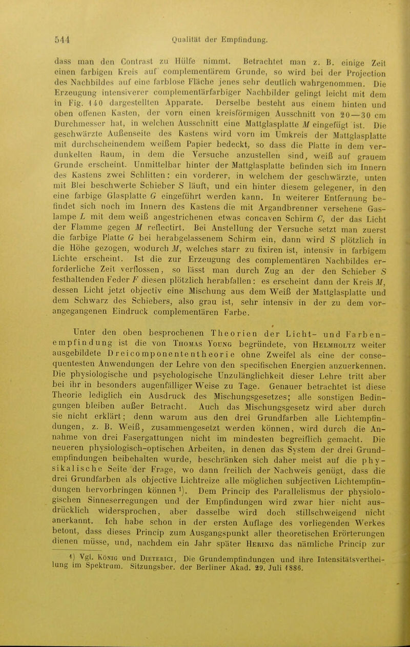 dass man den Contrast zu Hülle nimmt. Betrachtet man z. B. einige Zeit einen farbigen Kreis auf complemenlärem Grunde, so wird bei der Projection des Nachbildes auf eine farblose Fläche jenes sehr deutlich wahrgenommen. Die Erzeugung intensiverer complemenlärfarbiger Nachbilder gelingt leicht mit dem in Fig. 140 dargestellten Apparate. Derselbe besteht aus einem hinten und oben olfenen Kasten, der vorn einen kreisförmigen Ausschnitt von 20—30 cm Durcliniesser hat, in welchen Ausschnitt eine Maltglasplatte M eingefügt ist. Die geschwärzte Außenseite des Kastens wird vorn im Umkreis der Mattglasplatte mit durchscheinendem weißem Papier bedeckt, so dass die Platte in dem ver- dunkelten Raum, in dem die Versuche anzustellen sind, weiß auf erauem Grunde erscheint. Unmittelbar hinter der Mattglasplatte befinden sich im innern des Kastens zwei Schlitten: ein vorderer, in welchem der gesciiwärzle, unten mit Blei beschwerte Schieber S läuft, und ein hinter diesem gelegener, in den eine farbige Glasplatte G eingeführt werden kann. In weiterer Entfernung be- findet sich noch im Innern des Kastens die mit Argandbrenner versehene Gas- lampe L mit dem weiß angestrichenen etwas concaven Schirm C, der das Licht der Flamme gegen M reflectirt. Bei Anstellung der Versuche setzt man zuerst die farbige Platte G bei herabgelassenem Schirm ein, dann wird S plötzlich in die Höhe gezogen, wodurch M, welches starr zu fixiren ist, intensiv in farbigem Lichte erscheint. Ist die zur Erzeugung des compleraentären Nachbildes er- forderliche Zeit verflossen, so lässt man durch Zug an der den Schieber S festhaltenden Feder i*' diesen plölzhch herabfallen: es erscheint dann der Kreis M, dessen Licht jetzt objectiv eine Mischung aus dem Weiß der Mattglasplatte und dem Schwarz des Schiebers, also grau ist, sehr intensiv in der zu dem vor- angegangenen Eindruck compleraentären Farbe. » Unter den oben besprochenen Theorien der Licht- und Farben- empfindung ist die von Thomas Young begründete, von Helmholtz weiter ausgebildete Dreicomponententheorie ohne Zweifel als eine der conse- quentesten Anwendungen der Lehre von den specifischen Energien anzuerkennen. Die physiologische und psychologische Unzulänglichkeit dieser Lehre tritt aber bei ihr in besonders augenfälliger Weise zu Tage. Genauer betrachtet ist diese Theorie lediglich ein Ausdruck des Mischungsgesetzes; alle sonstigen Bedin- gungen bleiben außer Betracht. Auch das Mischungsgesetz wird aber durch sie nicht erklärt; denn warum aus den drei Grundfarben alle Lichlempfin- dungen, z. B. Weiß, zusammengesetzt werden können, wird durch die An- nahme von drei Fasergattungen nicht im mindesten begreiflich gemacht. Die neueren physiologisch-optischen Arbeiten, in denen das System der drei Grund- empfindungen beibehalten wurde, beschränken sich daher meist auf die phy- sikalische Seite der Frage, wo dann freihch der Nachweis genügt, dass die drei Grundfarben als objective Lichtreize alle möglichen subjecliven Lichtempfin- dungen hervorbringen können i). Dem Princip des Parallelismus der physiolo- gischen Sinneserregungen und der Empfindungen wird zwar hier nicht aus- drücklich widersprochen, aber dasselbe wird doch stillschweigend nicht anerkannt. Ich habe schon in der ersten Auflage des vorliegenden Werkes betont, dass dieses Princip zum Ausgangspunkt aller theoretischen Erörterungen dienen müsse, und, nachdem ein Jahr später Hering das nämliche Princip zur 1) Vgl. König und Dieterici, Die Grundempfindungen und ihre Intensitätsverthei- lung im Spektrum. Sitzungsber. der Berliner Akad. 29, Juli 4 886.
