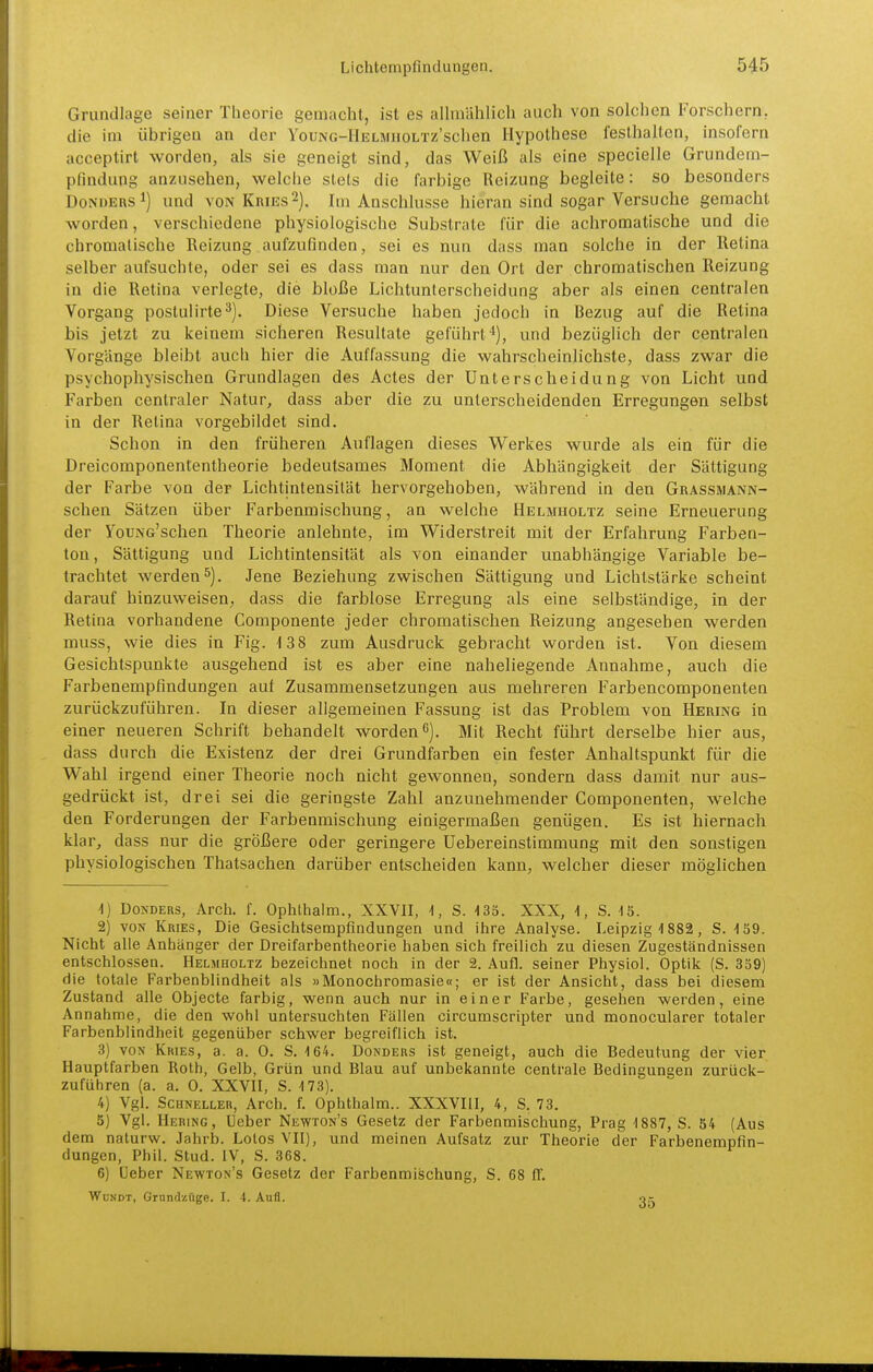 Grundlage seiner Theorie gemacht, ist es allniählicli auch von solchen Forschern, die im übrigen an der YouNG-IlELMnoLTz'schen Hypothese festhalten, insofern acceptirt worden, als sie geneigt sind, das Weiß als eine specielle Grundem- pfindung anzusehen, welche stets die farbige Reizung begleite: so besonders DoNDERS^) und VON Kries2). Im Anschlüsse hieran sind sogar Versuche gemacht worden, verschiedene physiologische Substrate für die achromatische und die chromatische Reizung aufzufinden, sei es nun dass man solche in der Retina selber aufsuchte, oder sei es dass man nur den Ort der chromatischen Reizung in die Retina verlegte, die bloße Lichtunlerscheidung aber als einen centralen Vorgang postulirte^). Diese Versuche haben jedoch in Bezug auf die Retina bis jetzt zu keinem sicheren Resultate geführt ■*), und bezüglich der centralen Vorgänge bleibt auch hier die Auffassung die wahrscheinlichste, dass zwar die psychophysischen Grundlagen des Actes der Unterscheidung von Licht und Farben centraler Natur, dass aber die zu unterscheidenden Erregungen selbst in der Retina vorgebildet sind. Schon in den früheren Auflagen dieses Werkes wurde als ein für die Dreicomponententheorie bedeutsames Moment die Abhängigkeit der Sättigung der Farbe von der Lichtintensität hervorgehoben, während in den Grassmann- schen Sätzen über Farbenmischung, an welche Hblmiioltz seine Erneuerung der YouNG'schen Theorie anlehnte, im Widerstrelt mit der Erfahrung Farben- ton, Sättigung und Lichtintensität als von einander unabhängige Variable be- trachtet werden^). Jene Beziehung zwischen Sättigung und Lichtstärke scheint darauf hinzuweisen, dass die farblose Erregung als eine selbständige, in der Retina vorhandene Componente jeder chromatischen Reizung angesehen werden muss, wie dies in Fig. 13 8 zum Ausdruck gebracht worden ist. Von diesem Gesichtspunkte ausgehend ist es aber eine naheliegende Annahme, auch die Farbenempfindungen auf Zusammensetzungen aus mehreren Farbencomponenten zurückzuführen. In dieser allgemeinen Fassung ist das Problem von Hering in einer neueren Schrift behandelt worden 6], Mit Recht führt derselbe hier aus, dass durch die Existenz der drei Grundfarben ein fester Anhaltspunkt für die Wahl irgend einer Theorie noch nicht gewonnen, sondern dass damit nur aus- gedrückt ist, drei sei die geringste Zahl anzunehmender Componenten, welche den Forderungen der Farbenmischung einigermaßen genügen. Es ist hiernach klar, dass nur die größere oder geringere Uebereinstimmung mit den sonstigen physiologischen Thatsachen darüber entscheiden kann, welcher dieser möglichen 1) DoNDERs, Arch. f. Ophlhalm., XXVII, i, S. -135. XXX, i, S. •13. 2) VON Kries, Die Gesichtsempfindungen und ihre Analyse. Leipzig 1882, S. -fSQ. Nicht alle Anhänger der Dreifarbentheorie haben sich freilich zu diesen Zugeständnissen entschlossen. Helmholtz bezeichnet noch in der 2. Aufl. seiner Physiol. Optik (S. 339) die totale Farbenblindheit als »Monochromasie«; er ist der Ansicht, dass bei diesem Zustand alle Objecte farbig, wenn auch nur in einer Farbe, gesehen werden, eine Annahme, die den wohl untersuchten Fällen circumscripter und monocularer totaler Farbenblindheit gegenüber schwer begreiflich ist. 3) VON Kries, a. a. 0. S. 164. Donders ist geneigt, auch die Bedeutung der vier Hauptfarben Roth, Gelb, Grün und Blau auf unbekannte centrale Bedingungen zurück- zuführen (a. a. 0. XXVII, S. 173). 4) Vgl. Schneller, Arch. f. Ophthalm.. XXXVIII, 4, S. 73. 5) Vgl. Hering, Heber Newton's Gesetz der Farbenmischung, Prag 1887, S. 54 (Aus dem naturw. Jahrb. Leios VII), und meinen Aufsatz zur Theorie der Farbenempfin- dungen, Phil. Stud. IV, S. 368. 6) Heber Newton's Gesetz der Farbenmischung, S. 68 ff. WüNDT, Grundzüge. I. 4. Aufl. o,-
