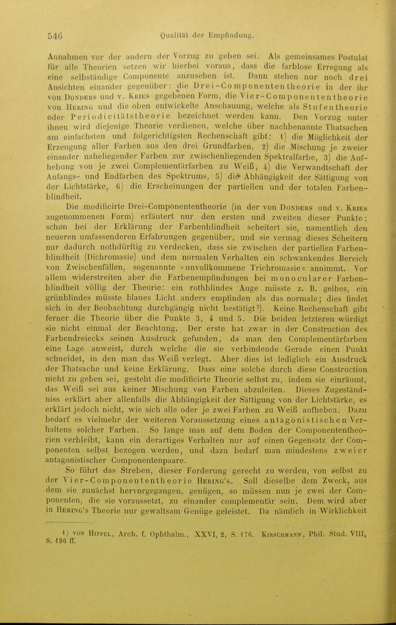 Annahmen vor der andern der Vorzug zu geben sei. Als gemeinsames Postulat für alle Theorien set/on wir hierbei voraus, dass die farblose Erregung als eine selbständige Componente anzusehen ist. Dann stehen nur noch drei Ansichten einander gegenüber: die Drei-Co mp onenten theori e in der ihr von DoNDEns und v. Kuies gegebenen Form, die Vier-Componententheorie von 11euin(; und die oben entwickelte Anschauung, welche als Stufentheorie oder Periodicitätstheorie bezeichnet werden kann. Den Vorzug unter ihnen wird diejenige Theorie verdienen, welche über nachbenannte Thatsachen am einfachsten und folgerichtigsten Rechenschaft gibt: 1) die Möglichkeit der Erzeugung aller Farben aus den drei Grundfarben, 2) die Mischung je zweier einander naheliegender Farben zur zwischenliegenden Spektralfarbe, 3) die Auf- hebung von je zwei Complemenlärfarben zu Weiß, 4) die Verwandtschaft der Anfangs- und Endfarben des Spektrums, 5) di# Abhängigkeit der Sättigung von der Lichtstärke, 6) die Erscheinungen der partiellen und der totalen Farben- blindheit. Die modiücirte Drei-Componententheorie (in der von Donders und v. Kries angenommenen Form) erläutert nur den ersten und zweiten dieser Punkte; schon bei der Erklärung der Farbenblindheit scheitert sie, namentlich den neueren umfassenderen Erfahrungen gegenüber, und sie vermag dieses Scheitern nur dadurch nothdürftig zu verdecken, dass sie zwischen der partiellen Farben- blindheit (Dichromasie) und dem normalen Verhalten ein schwankendes Bereich von Zwischenfällen, sogenannte »unvollkommene Trichromasie« annimmt. Vor allem widerstreiten aber die Farbenempfindungen bei monocularer Farben- blindheit völlig der Theorie: ein rothblindes Auge müsste z. B. gelbes, ein grünblindes müsste blaues Licht anders empfinden als das normale; dies findet sich in der Beobachtung durchgängig nicht bestätigt^). Keine Rechenschaft gibt ferner die Theorie über die Punkte 3, 4 und 5. Die beiden letzteren würdigt sie nicht einmal der Beachtung. Der erste hat zwar in der Construction des Farbendreiecks seinön Ausdruck gefunden, da man den Complementärfarben eine Lage anweist, durch welche die sie verbindende Gerade einen Punkt schneidet, in den man das Weiß verlegt. Aber dies ist lediglich ein Ausdruck der Thatsache und keine Erklärung. Dass eine solche durch diese Construction nicht zu geben sei, gesteht die modificirte Theorie selbst zu, indem sie einräumt, das Weiß sei aus keiner Mischung von Farben abzuleiten. Dieses Zugeständ- niss erklärt aber allenfalls die Abhängigkeit der Sättigung von der Lichtstärke, es erklärt jedoch nicht, wie sich alle oder je zwei Farben zu Weiß aufheben. Dazu bedarf es vielmehr der weiteren Voraussetzung eines antagonistischen Ver- haltens solcher Farben. So lange man auf dem Boden der Componententheo- rien verbleibt, kann ein derartiges Verhallen nur auf einen Gegensatz der Com- ponenten selbst bezogen werden, und dazu bedarf man mindestens zweier antagonistischer Componentenpaare. So führt das Streben, dieser Forderung gerecht zu werden, von selbst zu der Vier-Componententheorie Hering's. Soll dieselbe dem Zweck, aus dem sie zunächst hervorgegangen, genügen, so müssen nun je zwei der Com- ponenten, die sie voraussetzt, zu einander complemenlär sein. Dem wird aber in Hering's Theorie nur gewaltsam Genüge geleistet. Da nämlich in Wirklichkeit i) VON Hippel, Arch. f. Ophlhalm., XXVI, 2, S. 176. Kirschmann, Phil. Stud. VIII, S. -196 ff.