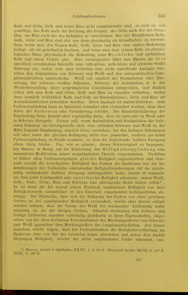 Roth und Grün, Gelb und reines Blau nicht complementär sind, so sieht sie sich genöthigt, das Roth nach der Richtung des Purpur, das Grün nach der des Grün- blau, das Blau nach der des Indigblau zu verschieben. Die vier Hauptfarben Roth, Gelb, Grün und Blau sind also nur dann gleichzeitig als Grundfarben zu verwer- then, wenn man den Namen Roth, Gelb, Grün und Blau eine andere Bedeutung beilegt, als sie gewöhnlich besitzen, und wenn man dem reinen Roth im physio- logischen Sinne physikaUsch die Bedeutung einer Mischfarbe (aus spektralem Roth und etwas Violett) gibt. Dies vorausgesetzt führt nun Hering als drei specifisch verschiedene SehstotTe eine roth-grüne, gelb-blaue und schwarz-weiße Substanz ein, wobei sich aber weiterhin eine nicht zutreffende Analogie zwi- schen den Gegensätzen von Schwarz und Weiß und den antagonistischen Com- plementärfarben unterschiebt. Weiß soll nämlich der Dissimilation oder Zer- störung der schwarz-weißen Substanz, Schwarz der Assimilation, d. h. der Wiederherstellung ihrer ursprüngUchen Constitution entsprechen, und ähnlich sollen sich nun Roth und Grün, Gelb und Blau zu einander verhalten, wobei dann ziemlich willkürlich Roth und Gelb als Dissimilations-, Grün und Blau als Assimilationsfarben betrachtet werden. Diese Analogie ist undurchführbar. Jede Farbenempßndung kann an Intensität vermehrt oder vermindert werden, ohne dass dabei der Farbenton eine Veränderung erleidet. Die Intensitätsänderung der Empfindung Grau besteht aber regelmäßig darin, dass sie entweder in Weiß oder in Schwarz übergeht. Ferner soll, wenn Assimilation und Dissimilation der farb- losen Substanz im Gleichgewicht sind, eine zwischen Schwarz und Weiß in der Mitte liegende Empfindung, nämlich Grau, entstehen; bei den farbigen Substanzen soll aber unter der gleichen Bedingung nicht eine gemischte, sondern gar keine Farbenempfindung zu Stande kommen, so dass die begleitende farblose Erregung allein übrig bleibe. Um, wie es scheint, dieser Schwierigkeit zu begegnen, hat Hering in Bezug auf die Entstehung der Helligkeitsempfindung eine wesentliche Modification seiner ursprünglichen Theorie vorgenommen. Nachdem er früher allen Farbenerregungen gleiche Helligkeit zugeschrieben und dem- nach sowohl die verschiedene Helligkeit der Farben des Spektrums wie die bei Aenderungen der Lichtstärke eintretenden Helligkeitsänderungen auf die gleich- zeitig stattfindende farblose Erregung zurückgeführt hatte, nimmt er nunmehr an, dass jeder Lichtqualität eine speci fische Helligkeit zukomme, indem Weiß, Gelb, Roth, Grün, Blau und Schwarz eine absteigende Reihe bilden sollen^j. Es ist dann die bei irgend einem Eindruck empfundene Helligkeit von dem Helligkeitswerth sämmtlicher in den Eindruck eingehenden Lichtqualitäten ab- hängig. Die Thatsache, dass sich die Sättigung der Farben von einer gewissen Grenze an bei zunehmender Helligkeit vermindert, würde aber daraus erklärt werden müssen, dass die Valenz des Weiß bei wachsender Lichtstärke irnehr zunimmt, als die der übrigen Farben. Offenbar erscheinen nun farblose und farbige Lichtarten einander vollständig gleichartig in ihren Eigenschaften, abge- sehen von der oben berührten Verschiedenheit des Mischungseffectes von Schwarz und Weiß gegenüber dem Mischungseffect der Complementärfarben. Aus dieser Annahme würde folgen, dass bei Farbenbhndheit die Helligkeitsvertheilung im Spektrum stets von der des normalen Auges abweichen und genau dem Ausfall derjenigen Helligkeit, welche der nicht empfundenen Farbe zukommt, ent- 1) Hebing, Archiv f. Ophthalm. XXXV, 4, S. 63 II'. Pflüger's'Archiv XL VI! S. 417 ff XLIX, S. 463 ff. , '  35»