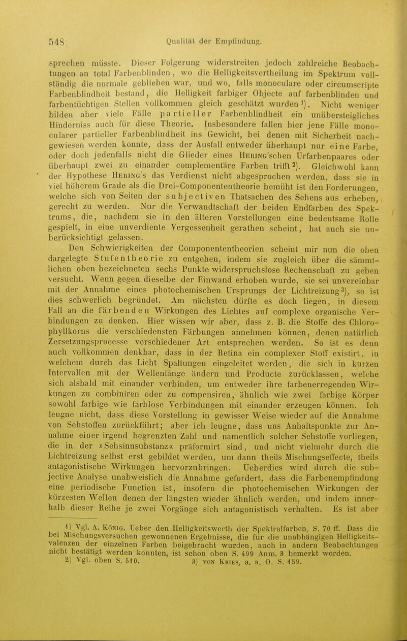 sprechen miisste. Dieser Folgerung widerstreiten jedoch zahlreiche Beobach- tungen an total Farbenblinden , wo die Helligkeitsverlheilung im Spektrum voll- ständig die nonuale geblieben war, und wo, falls monoculare oder circumscripte Farbenblindheit besland, die Helligkeit farbiger Objecto auf farbenblinden utid farbentüchtigen Stellen vollkommen gleich geschätzt wurden i). Nicht weniger bilden aber viele Fälle partieller Farbenblindheit ein unübersteigliches Hinderniss auch für diese Theorie. Insbesondere fallen hier jene Fälle mono- cularer partieller Farbenblindheit ins Gewicht, bei denen mit Sicherheit nach- gewiesen werden konnte, dass der Auslall entweder überhaupt nur eine Farbe, oder doch jedenfalls nicht die Glieder eines HERiNc'schen Urfarbenpaares oder überhaupt zwei zu einander complemenläre Farben trifft 2). Gleichvvohl kann der Hypothese Hering's das Verdienst nicht abgesprochen werden, dass sie in viel höherem Grade als die Drei-Componententheorie bemüht ist den Forderungen, welche sich von Seiten der subjectiven Thatsachen des Sehens aus erheben, gerecht zu werden. Nur die Verwandtschaft der beiden Endfarben des Spek- trums, die, nachdem sie in den älteren Vorstellungen eine bedeutsame Rolle gespielt, in eine unverdiente Vergessenheit gerathen scheint, hat auch sie un- berücksichtigt gelassen. Den Schwierigkeiten der Gomponententheorien scheint mir nun die oben dargelegte Stufe n th eo rie zu entgehen, indem sie zugleich über die sämmt- lichen oben bezeichneten sechs Punkte widerspruchslose Rechenschaft zu geben versucht. Wenn gegen dieselbe der Einwand erhoben wurde, sie sei unvereinbar mit der Annahme eines photochemischen Ursprungs der Lichtreizung 3], so ist dies schwerlich begründet. Am nächsten dürfte es doch liegen, in diesem Fall an die färbenden Wirkungen des Lichtes auf complexe organische Ver- bindungen zu denken. Hier wissen wir aber, dass z. B. die Stoffe des Chloro- pliyllkorns die verschiedensten Färbungen annehmen können, denen natürlich Zersetzungsprocesse verschiedener Art entsprechen werden. So ist es denn auch vollkommen denkbar, dass in der Retina ein complexer Stoff exislirt, in welchem durch das Licht Spaltungen eingeleitet werden, die sich in kurzen Intervallen mit der Wellenlänge ändern und Producte zurücklassen, welche sich alsbald mit einander verbinden, um entweder ihre farbenerregenden Wir- kungen zu corabiniren oder zu compensiren, ähnlich wie zwei farbige Körper sowohl farbige wie farblose Verbindungen mit einander erzeugen können. Ich leugne nicht, dass diese Vorstellung in gewisser Weise wieder auf die Annahme von Sehstoffen zurückführt; aber ich leugne, dass uns Anhaltspunkte zur An- nahme einer irgend begrenzten Zahl und namentlich solcher Sehstoffe vorliegen, die in der »Sehsinnsubstanz« präformirt sind, und nicht vielmehr durch die Lichtreizung selbst erst gebildet werden, um dann theils Mischungseffecte, theils antagonistische Wirkungen hervorzubringen. Ueberdies wird durch die sub- jective Analyse unabweislich die Annahme gefordert, dass die Farbenempfindung eine periodische Function ist, insofern die photochemischen Wirkungen der kürzesten Wellen denen der längsten wieder ähnlich werden, und indem inner- halb dieser Reihe je zwei Vorgänge sich antagonistisch verhalten. Es ist aber 1) Vgl. A. König, üeber den Heliigkeitswerth der Spektralfarben, S. 70 ff. Dass die bei Mischungsversuchen gewonnenen Ergebnisse, die für die unabhängigen Helligkeits- valenzen der einzelnen Farben beigebracht wurden, auch in andern Beobachtungen nicht bestätigt werden konnten, ist schon oben S. 499 Anm. 3 bemerkt worden. 2) Vgl. oben S. 510. 3) von Kries, a. a. 0. S. 159.