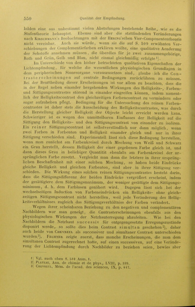 bilden eine aus unbeslinimt vielen Abstufungen besiehende Reihe, wie es die Stufentheorie behauptet. libenso sind aber die staltfindenden Veränderungen nach KntsciiMANiN's Beobachtungen mit der llEniNc'sclien Vier-Componenlenlheorie niclit vereinbar. Auch sie würde, wenn sie die auf S. 509 erwähnten Ver- schiebungen der Gomplemenlärfarben erklären wolUe, eine qualitative Aenderung der Sehslollc annehmen müssen , die überdies für je zwei zusammengehörige, Roth und Grün, Gelb und Blau, nicht einmal gleichmäßig erfolgte i). Im Unterschiede von den bisher betrachteten qualitativen Eigenschaften der Lichtempfindung, für welche die wesentlichen physiologischen Grundlagen in dem peripherischen Sinnesorgane vorauszusetzen sind, glaube ich die Con- tra s l e rs ch e in unge n auf centrale Bedingungen zurückführen zu müssen. Bei der Bcurlheilung dieser Erscheinungen ist vor allem zu beachten, dass die in der Regel neben einander hergehenden Wirkungen des Helligkeits-, Farben- und Sättigungscontrasles störend in einander eingreifen können, indem nament- lich der Helligkeitsconlrast den gleichzeitigen Farbenconlrast zu vermindern oder sogar aufzuheben pflegt. Bedingung für die Untersuchung des reinen Farben- contrasles ist daher stets die Ausscheidung des Helligkeitscontrastes, was durch die Herstellung gleicher Helligkeit der Objecte leicht erreicht werden kann. Schwieriger ist es wegen des unmittelbaren Einflusses der Helligkeit auf die Sättigung den Helligkeits- und den Sättigungscontrast von einander zu isoliren. Ein reiner Sättigungscontrast ist selbstverständlich nur dann möglich, wenn zwei Farben in Farbenton und Helligkeit einander gleich und nur in ihrer Sättigung verschieden sind. Experimentell lässt sich diese Bedingung herstellen, wenn man zunächst am Farbenkreisel durch Mischung von Weiß und Schwarz ein Grau herstellt, dessen HeUigkeit der einer gegebenen Farbe gleich ist, und dann dieses Grau in beliebiger Quantität ebenfalls am Farbenkreisel der ur- sprünglichen Farbe zusetzt. Vergleicht man dann die letztere in ihrer ursprüng- lichen Beschaffenheit mit einer solchen Mischung, so haben beide Eindrücke gleiche Helligkeit und gleichen Farbenton, sind aber in ihrer Sättigung ver- schieden. Die Wirkung eines solchen reinen Sättigungscontrasles besteht darin, dass die Sättigungsdifferenz der beiden Eindrücke vergrößert erscheint, indem der gesättigtere dem Sätligungsmaximum, der weniger gesättigte dem Sättigungs- minimum, d. h. dem Farblosen genähert wird. Dagegen lässt sich bei der wechselseitigen Induction von Farbeneindrücken ein Helligkeits- ohne gleich- zeiligen Sättigungscontrast nicht herstellen, weil jede Veränderung des Hellig- keitsverhältnisses zugleich das Sättigungsverhältniss der Farben verändert. Wegen ihrer scheinbaren Beziehung zu den negativen und complementären Nachbildern war man geneigt, die Contrasterscheinungen ebenfalls aus den physiologischen Wirkungen der Netzhauterregung abzuleiten. Wie bei den Nachbildern die Netzhaut successiv für entgegengesetzte Erregungszustände disponirt werde, so sollte dies beim Contrast simultan geschehen^), daher auch beide von Chevreul als successiver und simultaner Contrast unterschieden wurden3). Fechner zeigte zuerst, dass manche Erscheinungen, die man dem simultanen Contrast zugerechnet hatte, auf einen successiven, auf eine Verände- rung der Lichtempfindung durch Nachbilder zu beziehen seien, bewies aber Vgl. auch oben S. 510 Anm. 1. 2) Plateau, Ann. de chimie et de phys., LVIII, p. 339. 3) Chevreul, M6m. de l'acad. des sciences, IX, p. 4 47.