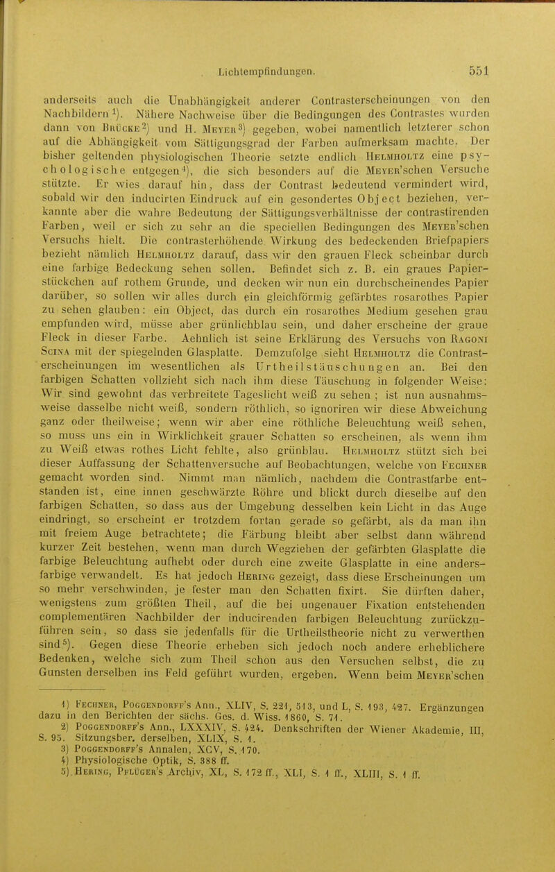 anderseits auch die Unabhängigkeit anderer Contraslerscheinungen von den Nachbildern!). Nähere Nachweise über die Bedingungen des Contrastes wurden dann von BuiicKE-) und 11. Meyeh^) gegeben, wobei namentlich letzlerer schon auf die Abhängigkeit vom Sättigungsgrad der Farben aufmerksam machte. Der bisher geltenden physiologischen Theorie setzte endlich Helmholtz eine psy- chologische entgegen '), die sich besonders auf die MEYER'schen Versuche stützte. Er wies darauf hin, dass der Contrasl bedeutend vermindert wird, sobald wir den inducirlen Eindruck auf ein gesondertes 0 bj ect beziehen, ver- kannte aber die wahre Bedeutung der Sättigungsverhältnisse der contrastirenden Farben, weil er sich zu sehr an die speciellen Bedingungen des MEYEn'schen Versuchs hielt. Die contrasterhöhende Wirkung des bedeckenden Briefpapiers bezieht nämlich Helmholtz darauf, dass wir den grauen Fleck scheinbar durch eine farbige Bedeckung sehen sollen. Befindet sich z. B, ein graues Papier- stückchen auf rolhem Grunde, und decken wir nun ein durchscheinendes Papier darüber, so sollen wir alles durch ein gleichförmig gefärbtes rosarothes Papier zu sehen glauben: ein Object, das durch ein rosarothes Medium gesehen grau empfunden wird, müsse aber grünlichblau sein, und daher erscheine der graue Fleck in dieser Farbe. Äehnlich ist seine Erklärung des Versuchs von Ragoni SciNA mit der spiegelnden Glasplatte. Demzufolge sieht Helmholtz die Contrasl- erscheinungen im wesentHchen als Urtheilstäuschu ngen an. Bei den farbigen Schatten vollzieht sich nach ihm diese Täuschung in folgender Weise: Wir sind gewohnt das verbreitete Tageslicht weiß zu sehen ; ist nun ausnahms- weise dasselbe nicht weiß, sondern röthlich, so ignoriren wir diese Abweichung ganz oder theilweise; wenn wir aber eine röthliche Beleuchtung weiß sehen, so muss uns ein in Wirklichkeit grauer Schatten so erscheinen, als wenn ihm zu Weiß etwas rolhes Licht fehlte, also grünblau. Helmholtz stützt sich bei dieser Auffassung der Schattenversuche auf Beobachtungen, welche von Fechner gemacht worden sind. Nimmt man nämlich, nachdem die Contrastfarbe ent- standen ist, eine innen geschwärzte Rohre und blickt durch dieselbe auf den farbigen Schallen, so dass aus der Umgebung desselben kein Licht in das Auge eindringt, so erscheint er trotzdem fortan gerade so gefärbt, als da man ihn mit freiem Auge betrachtete; die Färbung bleibt aber selbst dann während kurzer Zeit bestehen, wenn man durch Wegziehen der gefärbten Glasplatte die farbige Beleuchtung aufhebt oder durch eine zweite Glasplatte in eine anders- farbige verwandeil. Es hat jedoch Hering gezeigt, dass diese Erscheinungen um so mehr verschwinden, je fester man den Schatten fixirt. Sie dürften daher, wenigstens zum größten Theil, auf die bei ungenauer Fixation entstehenden complementären Nachbilder der inducirenden farbigen Beleuchtung zurückzu- führen sein, so dass sie jedenfalls für die Urtheilstheorie nicht zu verwerthen sind5). Gegen diese Theorie erheben sich jedoch noch andere erheblichere Bedenken, welche sich zum Theil schon aus den Versuchen selbst, die zu Gunsten derselben ins Feld geführt wurden, ergeben. Wenn beim MEYER'schen 1) Fechner, Pocgendorff's Ann., XLIV, S. 221, 513, und L, S. 193, 427. Ergänzungen dazu in den Berichten der sächs. Ges. d. Wiss. 1 860, S. 71. 2) Pocgendorff's Ann., LXXXIV, S. 424. Denkschriften der Wiener Akademie III S. 95. Sitzungsber. derselben, XLIX, S. 1. ' ' 3) Poggendorff's Annalen, XCV, S. 170. 4) Physiologische Optik, S. 388 IT. 5) .Hering, Pflüger's Archiv, XL, S. 172 IT., XLI, S. 1 IT., XLIII, S. 1 ff
