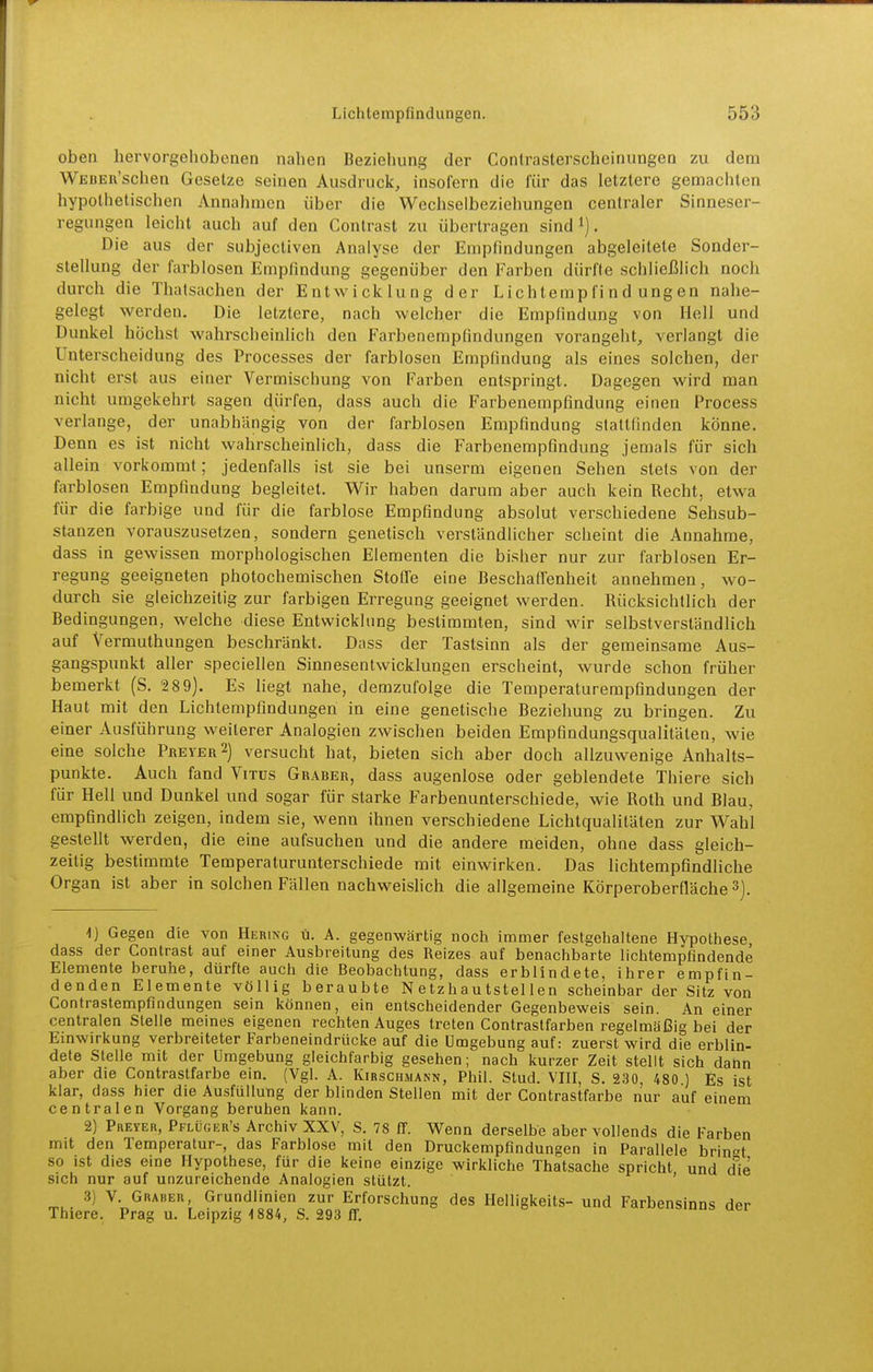 oben hervorgehobenen nahen Beziehung der Conlrasterscheinungen zu dem WEBEii'schen Gesetze seinen Ausdruck, insolern die für das letztere gemachten hypothetischen Annahmen über die Wechseibeziehungen centraler Sinneser- regungen leicht auch auf den Contrast zu übertragen sind . Die aus der subjectiven Analyse der Empfindungen abgeleitete Sonder- stellung der farblosen Empfindung gegenüber den Farben dürfte schließlich noch durch die Thatsachen der Entwicklung der Lichtempfindungen nahe- gelegt werden. Die letztere, nach welcher die Empfindung von Hell und Dunkel höchst wahrscheinlich den Farbenempfindungen vorangeht, verlangt die Unterscheidung des Processes der farblosen Empfindung als eines solchen, der nicht erst aus einer Vermischung von Farben entspringt. Dagegen wird man nicht umgekehrt sagen dürfen, dass auch die Farbenempfindung einen Process verlange, der unabhängig von der farblosen Empfindung stattfinden könne. Denn es ist nicht wahrscheinlich, dass die Farbenempfindung jemals für sich allein vorkommt; jedenfalls ist sie bei unserm eigenen Sehen stets von der farblosen Empfindung begleitet. Wir haben darum aber auch kein Recht, etwa für die farbige und für die farblose Empfindung absolut verschiedene Sehsub- stanzen vorauszusetzen, sondern genetisch verständlicher scheint die Annahme, dass in gewissen morphologischen Elementen die bisher nur zur farblosen Er- regung geeigneten photochemischen Stoffe eine Beschaffenheit annehmen, wo- durch sie gleichzeitig zur farbigen Erregung geeignet werden. Rücksichtlich der Bedingungen, welche diese Entwicklung bestimmten, sind wir selbstverständlich auf Vermuthungen beschränkt. Dass der Tastsinn als der gemeinsame Aus- gangspunkt aller speciellen Sinnesentwicklungen erscheint, wurde schon früher bemerkt (S. 2 89). Es liegt nahe, demzufolge die Temperaturempfindungen der Haut mit den Lichtempfindungen in eine genetische Beziehung zu bringen. Zu einer Ausführung weiterer Analogien zwischen beiden Empfindungsqualitäten, wie eine solche Prever2) versucht hat, bieten sich aber doch allzuvvenige Anhalts- punkte. Auch fand Vitus Graber, dass augenlose oder geblendete Thiere sich für Hell und Dunkel imd sogar für starke Farbenunterschiede, wie Roth und Blau, empfindlich zeigen, indem sie, wenn ihnen verschiedene Lichtqualitäten zur Wahl gestellt werden, die eine aufsuchen und die andere meiden, ohne dass gleich- zeilig bestimmte Temperaturunterschiede mit einwirken. Das lichtempfindliche Organ ist aber in solchen Fällen nachweislich die allgemeine Körperoberfläche 3). 1) Gegen die von Hering ü. A. gegenwärtig noch immer festgehaltene Hypothese dass der Contrast auf einer Ausbreitung des Reizes auf benachbarte lichtemptindende Elemente beruhe, dürfte auch die Beobachtung, dass erblindete, ihrer empfin- denden Elemente völlig beraubte Netzhautstellen scheinbar der Sitz von Contrastempfindungen sein können, ein entscheidender Gegenbeweis sein. An einer centralen Stelle meines eigenen rechten Auges treten Contrastfarben regelmäßig bei der Einwirkung verbreiteter Farbeneindrücke auf die Umgebung auf: zuerst wird die erblin- dete Stelle mit der Umgebung gleichfarbig gesehen; nach kurzer Zeit stellt sich dann aber die Contrastfarbe ein. (Vgl. A. Kirschmann, Phil. Stud. VIII, S. 230, 480 ) Es ist klar, dass hier die Ausfüllung der blinden Stellen mit der Contrastfarbe nur auf einem centralen Vorgang beruhen kann. 2) Preyer, Pflüger's Archiv XXV, S. 78 ff. Wenn derselbe aber vollends die Farben mit den Temperatur-, das Farblose mit den Druckempfindungen in Parallele brinet so ist dies eine Hypothese, für die keine einzige wirkliche Thatsaclae spricht und die sich nur auf unzureichende Analogien stützt. ' 3) V. Grauer, Grundlinien zur Erforschung des Helligkeits- und Farbensinns der Thiere. Prag u. Leipzig-1884, S. 293 ff.