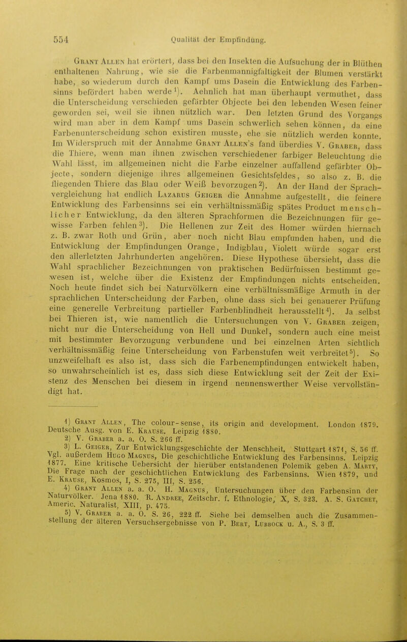 GnANT Allen hat erörtert, dass bei den Insekten die Aufsucliung der in Blüthen enilialtenen Nahrung, wie sie die Farbenrnannigfaitigkeil der Blumen verstärkt habe, so wiederum durch den Kampf ums Dasein die Entwicklung des Farben- sinns belordorl iiaben werde'). Aehnlich hat man überliaupt vermutiiet dass die Unterscheidung verschieden gefärbter Objecte bei den lebenden Wesen feiner geworden sei, weil sie ihnen nützlich war. Den letzten Grund des Vorgangs wird man aber in dem Kampf ums Dasein schwerlich sehen können da eine Farbenunlerscheidung schon existiren musste, ehe sie nützlich werden konnte. Im Widerspruch mit der Annahme Ghant Allen's fand überdies V, GitAin-it dass die Thiere, wenn man ihnen zwischen verschiedener farbiger Beleuchtung die Wahl lässt, im allgemeinen nicht die Farbe einzelner auffallend gefärbter Ob- jecte, sondern diejenige ihres allgemeinen Gesichtsfeldes, so also z. B. die fliegenden Thiere das Blau oder Weiß bevorzugen2). An der Hand der Sprach- vergleichung hat endlich Lazarus Geiger die Annahme aufgestellt, die feinere Entwicklung des Farbensinns sei ein verhältnissmäßig spätes Produ'ct mensch- licher Entwicklung, da den älteren Sprachformen die Bezeichnungen für ge- wisse Farben fehlen 3). Die Hellenen zur Zeit des Homer würden hiernach z. B. zwar Roth und Grün, aber noch nicht Blau empfunden haben, und die Entwicklung der Empfindungen Orange, Indigblau, Violett würde sogar erst den allerletzten Jahrhunderlen angehören. Diese Hypothese übersieht, dass die Wahl sprachlicher Bezeichnungen von praktischen Bedürfnissen bestimmt ge- wesen ist, welche über die Existenz der Empfindungen nichts entscheiden. Noch heute findet sich bei Naturvölkern eine verhältnissmäßige Armuth in der sprachlichen Unterscheidung der Farben, ohne dass sich bei genauerer Prüfung eine generelle Verbreitung partieller Farbenblindheit herausstellt 4). Ja selbst bei Thieren ist, wie namentlich die Untersuchungen von V. Graber zeigen, nicht nur die Unterscheidung von Hell und Dunkel, sondern auch eine meist mit bestimmter Bevorzugung verbundene und bei einzelnen Arten sichtlich verhältnissmäßig feine Unterscheidung von Farbenstufen weit verbreitet5), So unzweifelhaft es also ist, dass sich die Farbenempfindungen entwickelt haben, so unwahrscheinlich ist es, dass sich diese Entwicklung seit der Zeit der Exi- stenz des Menschen bei diesem in irgend neunenswerther Weise vervollstän- digt hat. 4) GiiANT Allen, The colour-sense, its origin and development. London 1879. Deutsche Ausg. von E. Krause. Leipzig -1880. 2) V. Graber a. a. 0. S. 266 IT. 3) L. Geiger, Zur Entwicklungsgeschichte der Menschheit. Stuttgart-i 871, S. 36 fT. Vgl. außerdeDQ Hugo Magnus, Die geschichtliche Entwicklung des Farbensinns. Leipzig 1877. Eme kritische Uebersicht der hierüber entstandenen Polemik geben A. Marty, Die Frage nach der geschichtlichen Entwicklung des Farbensinns. Wien 1879, und h. Krause, Kosmos, I, S. 275, III, S. 236. _ 4) Grant Allen a. a. 0. H. Magnus, Untersuchungen über den Farbensinn der Naturvölker. Jena 1880. R. Andree, Zeitschr. f. Ethnologie; X, S. 323. A. S. G.vtchet, Americ. Naturalist, XIII, p. 473. 5) V Graber a. a. 0. S. 26, 222 ff. Siehe bei demselben auch die Zusammen- stellung der alteren Versuchsergebnisse von P. Bert, Lubbock u. A., S. 3 ff.