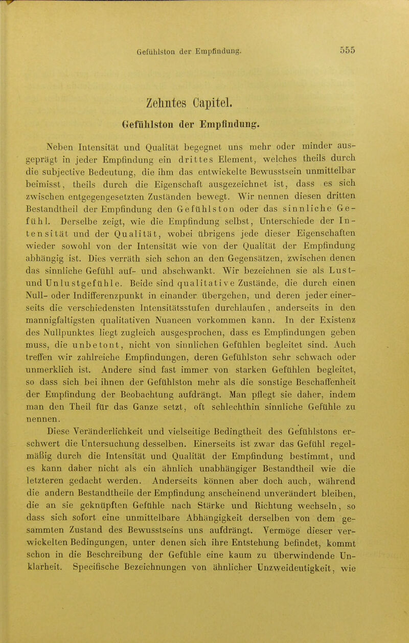 Zehntes Capitel. GefüMston der Empfindung. Neben Intensität und Qualität begegnet uns mehr oder minder aus- geprägt in jeder Empfindung ein drittes Element, welches theils durch, die subjective Bedeutung, die ihm das entwickelte Bewusstsein unmittelbar beimisst, theils durch die Eigenschaft ausgezeichnet ist, dass es sich zwischen entgegengesetzten Zuständen bewegt. Wir nennen diesen dritten Bestandtheil der Empfindung den Gefühlston oder das sinnliche Ge- fühl. Derselbe zeigt, wie die Empfindung selbst, Unterschiede der In- tensität und der Qualität, wobei übrigens jede dieser Eigenschaften wieder sowohl von der Intensität wie von der Qualität der Empfindung abhängig ist. Dies verräth sich schon an den Gegensätzen, zwischen denen das sinnliche Gefühl auf- und abschwankt. Wir bezeichnen sie als Lust- und Unlustgefühle. Beide sind qualitative Zustände, die durch einen Null- oder Indifferenzpunkt in einander übergehen, und deren jeder einer- seits die verschiedensten Intensitätsstufen durchlaufen, anderseits in den mannigfaltigsten qualitativen Nuancen vorkommen kann. In der Existenz des Nullpunktes liegt zugleich ausgesprochen, dass es Empfindungen geben muss, die unbetont, nicht von sinnlichen Gefühlen begleitet sind. Auch treffen wir zahlreiche Empfindungen, deren Gefühlston sehr schwach oder unmerklich ist. Andere sind fast immer von starken Gefühlen begleitet, so dass sich bei ihnen der Gefühlston mehr als die sonstige Beschaffenheit der Empfindung der Beobachtung aufdrängt. Man pflegt sie daher, indem man den Theil für das Ganze setzt, oft schlechthin sinnliche Gefühle zu nennen. Diese Veränderlichkeit und vielseitige Bedingtheit des Gefühlstons er- schwert die Untersuchung desselben. Einerseits ist zwar das Gefühl regel- mäßig durch die Intensität und Qualität der Empfindung bestimmt, und es kann daher nicht als ein ähnlich unabhängiger Bestandtheil wie die letzteren gedacht werden. Anderseits können aber doch auch, während die andern Bestandtheile der Empfindung anscheinend unverändert bleiben, die an sie geknüpften Gefühle nach Stärke und Richtung wechseln, so dass sich sofort eine unmittelbare Abhängigkeit derselben von dem ge- sammten Zustand des Bewusstseins uns aufdrängt. Vermöge dieser ver- wickelten Bedingungen, unter denen sich ihre Entstehung befindet, kommt schon in die Beschreibung der Gefühle eine kaum zu überwindende Un- klarheit. Specifische Bezeichnungen von ähnlicher Unzweideutigkeit, wie