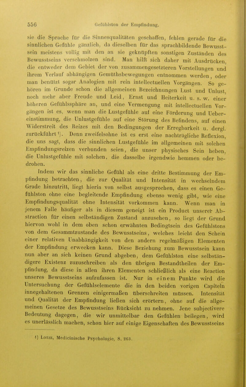 sie die Sprache für die Sinnesqualitüten geschaffen, fohlen gerade für die sinnlichen Gefühle günzlich, da dieselben für das sprachbildende Bewusst- sein meistens völlig mit den an sie geknüpften sonstigen Zustünden des Bewusstseins verschmolzen sind. Man hilft sich daher mit Ausdrücken die entweder dem Gebiet der von zusammengesetzteren Vorstellungen und ihrem Verlauf abhüngigen Gemüthsbewegungen entnommen werden, oder man benülzt sogar Analogien mit rein intellectuellen Vorgängen. So ge- hören im Grunde schon die allgemeinen Bezeichnungen Lust und Unlust noch mehr aber Freude und Leid, Ernst und Heiterkeit u. s.w. einer höheren Gefühlssphäre an, und eine Vermengung mit intellectuellen Vor- gangen ist es, wenn man die Lustgefühle auf eine Förderung und Ueber- einstimmung, die Unlustgefühle auf eine Störung des Befindens, auf einen Widerstreit des Reizes mit den Bedingungen der Erregbarkeit u. derel. zurückführt ^). Denn zweifelsohne ist es erst eine nachträgliche Reflexion, die uns sagt, dass die sinnlichen Lustgefühle im allgemeinen mit solchen Empfindungsreizen verbunden seien, die unser physisches Sein heben, die Unlustgefühle mit solchen, die dasselbe irgendwie hemmen oder be- drohen. Indem wir das sinnliche Gefühl als eine dritte Bestimmung der Em- pfindung betrachten, die zur Qualität und Intensität in wechselndem Grade hinzutritt, liegt hierin von selbst ausgesprochen, dass es einen Ge- fühlston ohne eine begleitende Empfindung ebenso wenig gibt, wie eine Empfindungsqualität ohne Intensität vorkommen kann. Wenn man in jenem Falle häufiger als in diesem geneigt ist ein Product unserer Ab- straction für einen selbständigen Zustand anzusehen, so liegt der Grund hiervon wohl in dem oben schon erwähnten Bedingtsein des Gefühlstons von dem Gesammtzustande des Bewusstseins, welches leicht den Schein einer relativen Unabhängigkeit von den andern regelmäßigen Elementen der Empfindung erwecken kann. Diese Beziehung zum Bewusstsein kann nun aber an sich keinen Grund abgeben, dem Gefühlston eine selbstän- digere Existenz zuzuschreiben als den übrigen Bestandtheilen der Em- pfindung, da diese in allen ihren Elementen schließlich als eine Reaction unseres Bewusstseins aufzufassen ist. Nur in einem Punkte wird die Untersuchung der Gefühlselemente die in den beiden vorigen Capiteln innegehaltenen Grenzen einigermaßen tiberschreiten müssen. Intensität und Qualität der Empfindung ließen sich erörtern, ohne auf die allge- meinen Gesetze des Bewusstseins Rücksicht zu nehmen. Jene subjectivere Bedeutung dagegen, die wir unmittelbar den Gefühlen beilegen, wird es unerlässlich machen, schon hier auf einige Eigenschaften des Bewusstseins 0 LoTzE, Medicinische Psychologie, S. 263.