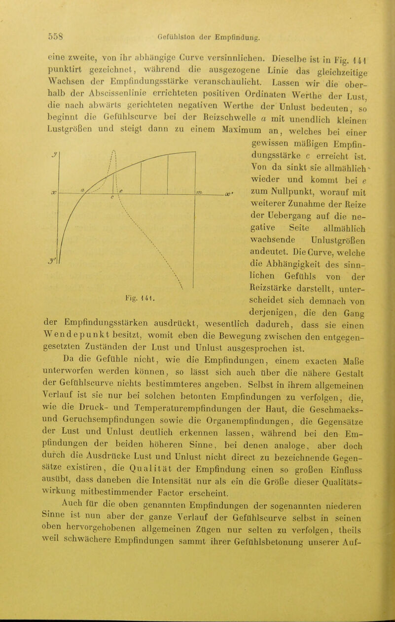 eine zweite, von ihr jihbangige Gurve versinnlichen. Dieselbe ist in Fig. 141 punktirt gezeichnet, während die ausgezogene Linie das gleichzeitige Wachsen der Empfindungsstürke veranschaulicht. Lassen wir die ober- halb der Abscissenlinie errichteten positiven Ordinaten Werthe der Lust die nach abwärts gerichteten negativen Werthe der Unlust bedeuten so beginnt die GefUhlscurve bei der Reizschwelle a mit unendlich kleinen Lustgrößen und steigt dann zu einem Maximum an, welches bei einer gewissen mäßigen Empfin- -—T- i dungsstärke c erreicht ist. Von da sinkt sie allmählich' wieder und kommt bei e zum Nullpunkt, worauf mit weiterer Zunahme der Reize der Uebergang auf die ne- gative Seite allmählich wachsende Unlustgrößen andeutet. Die Gurve, welche die Abhängigkeit des sinn- lichen Gefühls von der Reizstärke darstellt, unter- scheidet sich demnach von derjenigen, die den Gang der Empfindungsstärken ausdrückt, wesentlich dadurch, dass sie einen Wendepunkt besitzt, womit eben die Bewegung zwischen den entgegen- gesetzten Zuständen der Lust und Unlust ausgesprochen ist. Da die Gefühle nicht, wie die Empfindungen, einem exacteu Maße unterworfen werden können, so lässt sich auch über die nähere Gestalt der Geltihlscurve nichts bestimmteres angeben. Selbst in ihrem allgemeinen Verlauf ist sie nur bei solchen betonten Empfindungen zu verfolgen, die, wie die Druck- und Temperaturempfindungen der Haut, die Geschmacks- und Geruchsempfindungen sowie die Organerapfindungen, die Gegensätze der Lust und Unlust deutlich erkennen lassen, während bei den Em- pfindungen der beiden höheren Sinne, bei denen analoge, aber doch durch die Ausdrücke Lust und Unlust nicht direct zu bezeichnende Gosen- Sätze existiren, die Qualität der Empfindung einen so großen Einfluss ausübt, dass daneben die Intensität nur als ein die Größe dieser Qualitäts- wirkung mitbestimmender Factor erscheint. Auch für die oben genannten Empfindungen der sogenannten niederen Sinne ist nun aber der ganze Verlauf der Gefühlscurve selbst in seinen oben hervorgehobenen allgemeinen Zügen nur selten zu verfolgen, theils weil schwächere Empfindungen sammt ihrer Gefühlsbetonung unserer Auf- Fig. 141.
