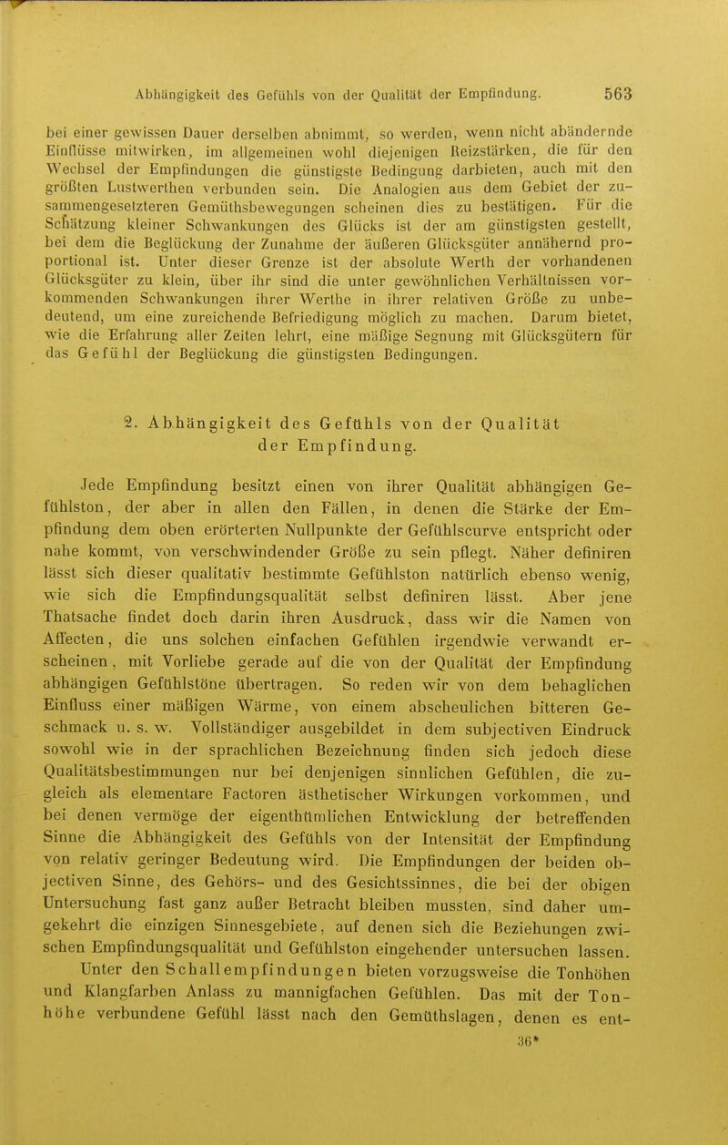 bei einer gewissen Dauer derselben abnimmt, so werden, wenn nicht abändernde Eindüsse mitwirken, im allgemeinen wohl diejenigen Reizstürken, die für den Wechsel der Empfindungen die günstigste Bedingung darbieten, auch mit den größten Lustwerthen verbunden sein. Die Analogien aus dem Gebiet der zu- sammengesetzteren Gemüthsbevvegungen scheinen dies zu bestätigen. Für die Schätzung kleiner Schwankungen des Glücks ist der am günstigsten gestellt, bei dem die Beglückung der Zunahme der äußeren Glücksgüter annähernd pro- portional ist. Unter dieser Grenze ist der absolute Werth der vorhandenen Glücksgüter zu klein, über ihr sind die unter gewöhnlichen Verhältnissen vor- kommenden Schwankungen ihrer Werthe in ihrer relativen Größe zu unbe- deutend, um eine zureichende Befriedigung möglich zu machen. Darum bietet, wie die Erfahrung aller Zeiten lehrt, eine mäßige Segnung mit Glücksgütern für das Gefühl der Beglückung die günstigsten Bedingungen. 2. Abhängigkeit des Gefühls von der Qualität der Empfindung. Jede Empfindung besitzt einen von ihrer Qualität abhängigen Ge- fühlston, der aber in allen den Fällen, in denen die Stärke der Em- pfindung dem oben erörterten Nullpunkte der Gefühlscurve entspricht oder nahe kommt, von verschwindender Größe zu sein pflegt. Näher definiren lässt sich dieser qualitativ bestimmte Gefühlston natürlich ebenso wenig, wie sich die Empfindungsqualität selbst definiren lässt. Aber jene Thatsache findet doch darin ihren Ausdruck, dass wir die Namen von Affecten, die uns solchen einfachen Gefühlen irgendwie verwandt er- scheinen , mit Vorliebe gerade auf die von der Qualität der Empfindung abhängigen Gefühlstöne übertragen. So reden wir von dem behaglichen Einfluss einer mäßigen Wärme, von einem abscheulichen bitteren Ge- schmack u. s. w. Vollständiger ausgebildet in dem subjectiven Eindruck sowohl wie in der sprachlichen Bezeichnung finden sich jedoch diese Qualitätsbestimmungen nur bei denjenigen sinnlichen Gefühlen, die zu- gleich als elementare Factoren ästhetischer Wirkungen vorkommen, und bei denen vermöge der eigenthttmlichen Entwicklung der betreffenden Sinne die Abhängigkeit des Gefühls von der Intensität der Empfindung von relativ geringer Bedeutung wird. Die Empfindungen der beiden ob- jectiven Sinne, des Gehörs- und des Gesichtssinnes, die bei der obigen Untersuchung fast ganz außer Betracht bleiben mussten, sind daher um- gekehrt die einzigen Sinnesgebiete, auf denen sich die Beziehungen zwi- schen Empfindungsqualität und Gefühlston eingehender untersuchen lassen. Unter den Schallempfindungen bieten vorzugsweise die Tonhöhen und Klangfarben Anlass zu mannigfachen Gefühlen. Das mit der Ton- höhe verbundene Gefühl lässt nach den Gemüthslagen, denen es ent- 36*