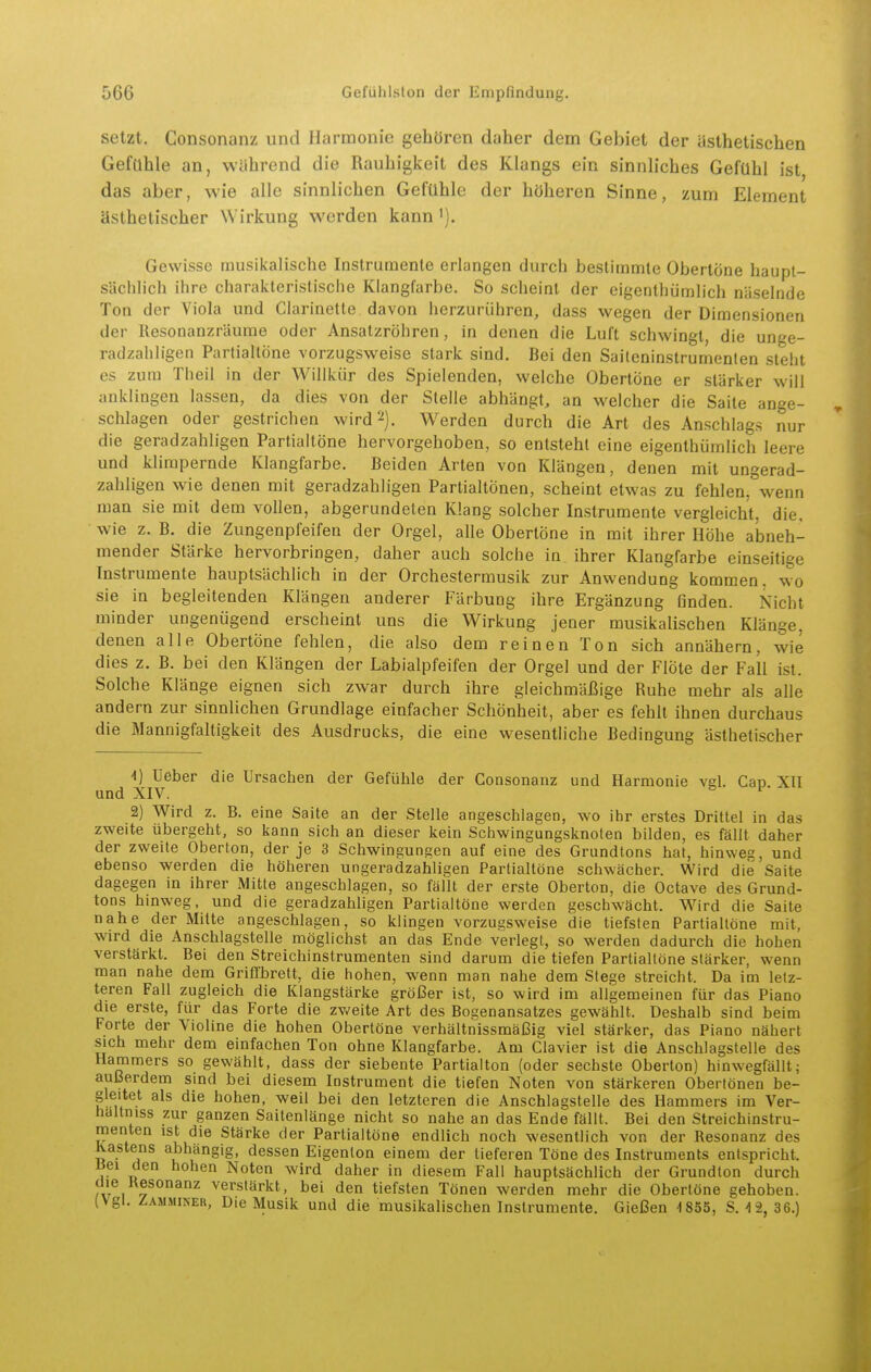 setzt. Gonsonanz und Harmonie gehören daher dem Gebiet der ästhetischen Gefahle an, während die Rauhigkeit des Klangs ein sinnliches Gefühl ist, das aber, wie alle sinnlichen Gefühle der höheren Sinne, zum Element ästhetischer Wirkung werden kann'). Gewisse musikalische Instrumente erlangen durch besliinmle Obertöne haupt- sächlich ihre charakteristische Klangfarbe. So scheint der cigenthümlich näselnde Ton der Viola und Clarinette davon herzurühren, dass wegen der Dimensionen der Resonanzräume oder Ansalzröhren, in denen die Luft schwingt, die unge- radzahligen Partialtöne vorzugsweise stark sind. Bei den Saiteninstrumenten steht es zum Tlieil in der Willkür des Spielenden, welche Obertöne er stärker will anklingen lassen, da dies von der Stelle abhängt, an welcher die Saite ange- schlagen oder gestrichen wird^). Werden durch die Art des Anschlags nur die geradzahligen Partialtöne hervorgehoben, so entsteht eine eigenthümlich leere und klimpernde Klangfarbe. Beiden Arten von Klängen, denen mit ungerad- zahligen wie denen mit geradzahligen PartialtÖnen, scheint etwas zu fehlen, wenn man sie mit dem vollen, abgerundeten Klang solcher Instrumente vergleicht, die, wie z. B. die Zungenpfeifen der Orgel, alle Obertöne in mit ihrer Höhe abneh- mender Stärke hervorbringen, daher auch solche in. ihrer Klangfarbe einseitige Instrumente hauptsächlich in der Orchestermusik zur Anwendung kommen, wo sie in begleitenden Klängen anderer Färbung ihre Ergänzung finden. Nicht minder ungenügend erscheint uns die Wirkung jener musikalischen Klänge, denen alle Obertöne fehlen, die also dem reinen Ton sich annähern, wie dies z. B. bei den Klängen der Labialpfeifen der Orgel und der Flöte der Fall ist. Solche Klänge eignen sich zwar durch ihre gleichmäßige Ruhe mehr als alle andern zur sinnlichen Grundlage einfacher Schönheit, aber es fehlt ihnen durchaus die Mannigfaltigkeit des Ausdrucks, die eine wesentliche Bedingung ästhetischer -1) lieber die Ursachen der Gefühle der Gonsonanz und Harmonie vgl. Gap XII und XIV. 2) Wird z. B. eine Saite an der Stelle angeschlagen, wo ihr erstes Drittel in das zweite übergeht, so kann sich an dieser kein Schwingungsknoten bilden, es fällt daher der zweite Oberton, der je 3 Schwingungen auf eine des Grundtons hat, hinweg, und ebenso werden die höheren ungeradzahligen Partialtöne schwächer. Wird die Saite dagegen in ihrer Mitte angeschlagen, so fällt der erste Oberton, die Octave des Grund- tons hinweg, und die geradzahligen Partialtöne werden geschwächt. Wird die Saite nahe der Mitte angeschlagen, so klingen vorzugsweise die tiefsten Partialtöne mit, wird die Anschlagstelle möglichst an das Ende verlegt, so werden dadurch die hohen verstärkt. Bei den Streichinstrumenten sind darum die tiefen Partialtöne stärker, wenn man nahe dem Griffbrett, die hohen, wenn man nahe dem Siege streicht. Da im letz- teren Fall zugleich die Klangstärke größer ist, so wird im allgemeinen für das Piano die erste, für das Forte die zv/eite Art des Bogenansatzes gewählt. Deshalb sind beim Forte der Violine die hohen Obertöne verhältnissmäßig viel stärker, das Piano nähert sich mehr dem einfachen Ton ohne Klangfarbe. Am Ciavier ist die Anschlagstelle des Hammers so gewählt, dass der siebente Partialton (oder sechste Oberton) hinwegfällt; außerdem sind bei diesem Instrument die tiefen Noten von stärkeren Obertönen be- gleitet als die hohen, weil bei den letzteren die Anschlagstelle des Hammers im Ver- haltniss zur ganzen Saitenlänge nicht so nahe an das Ende fällt. Bei den Streichinstru- menten ist die Stärke der Partialtöne endlich noch wesentlich von der Resonanz des Kastens abhangig, dessen Eigenton einem der tieferen Töne des Instruments entspricht. Jiei den hohen Noten wird daher in diesem Fall hauptsächlich der Grundton durch die Kesonanz verstärkt, bei den tiefsten Tönen werden mehr die Obertöne gehoben. (Vgl. Zamminer, Die Musik und die musikalischen Instrumente. Gießen 1855, S. 12, 36.)