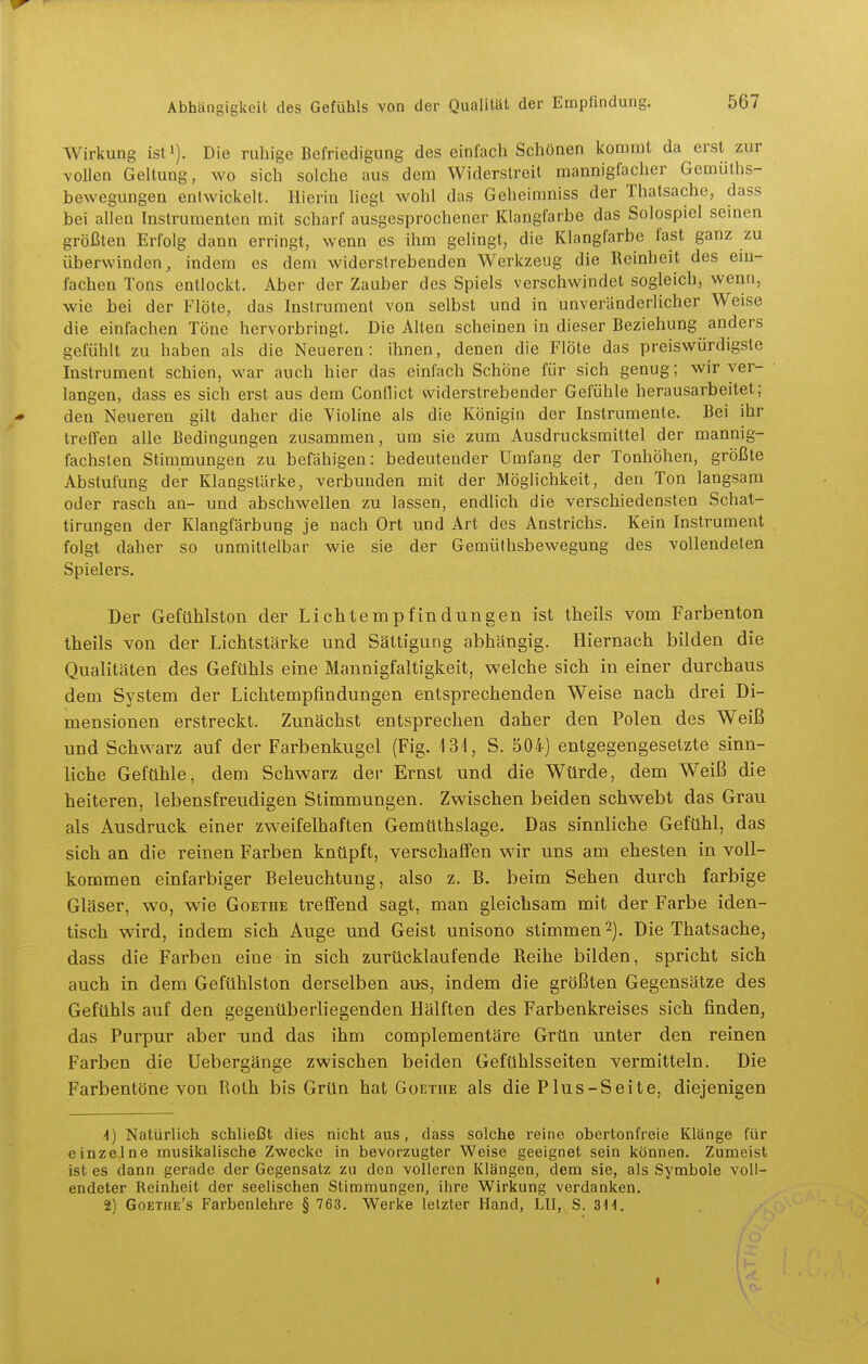 Wirkung ist»). Die ruhige Befriedigung des einfach Schönen kommt da erst zur vollen Geltung, wo sich solche aus dem Widerstreit mannigfacher Gemüths- bewegungen entwickelt. Hierin liegt wohl das Geheimniss der Thatsache, dass bei allen Instrumenten mit scharf ausgesprochener Klangfarbe das Solospiel seinen größten Erfolg dann erringt, wenn es ihm gelingt, die Klangfarbe fast ganz zu überwinden, indem es dem widerstrebenden Werkzeug die Reinheit des ein- fachen Tons entlockt. Aber der Zauber des Spiels verschwindet sogleich, wenn, wie bei der Flöte, das Instrument von selbst und in unveränderlicher Weise die einfachen Töne hervorbringt. Die Alten scheinen in dieser Beziehung anders gefühlt zu haben als die Neueren: ihnen, denen die Flöte das preiswürdigste Instrument schien, war auch hier das einfach Schöne für sich genug; wir ver- langen, dass es sich erst aus dem Conflict widerstrebender Gefühle herausarbeitet; den Neueren gilt daher die Violine als die Königin der Instrumente. Bei ihr treffen alle Bedingungen zusammen, um sie zum Ausdrucksmittel der mannig- fachsten Stimmungen zu befähigen: bedeutender Umfang der Tonhöhen, größte Abstufung der Klangstärke, verbunden mit der Möglichkeit, den Ton langsam oder rasch an- und abschwellen zu lassen, endlich die verschiedensten Schat- tirungen der Klangfärbung je nach Ort und Art des Anstrichs. Kein Instrument folgt daher so unmittelbar wie sie der Gemüthsbewegung des vollendeten Spielers. Der Gefühlston der Lichtempfindungen ist tbeils vom Farbenton theils von der Lichtstärke und Sättigung abhängig. Hiernach bilden die Qualitäten des Gefühls eine Mannigfaltigkeit, welche sich in einer durchaus dem System der Lichtempfindungen entsprechenden Weise nach drei Di- mensionen erstreckt. Zunächst entsprechen daher den Polen des Weiß und Schwarz auf der Farbenkugel (Fig. 131, S. 504) entgegengesetzte sinn- liche Gefühle, dem Schwarz der Ernst und die Würde, dem Weiß die heiteren, lebensfreudigen Stimmungen. Zwischen beiden schwebt das Grau als Ausdruck einer zweifelhaften Gemüthslage. Das sinnliche Gefühl, das sich an die reinen Farben knüpft, verschaffen wir uns am ehesten in voll- kommen einfarbiger Beleuchtung, also z. B. beim Sehen durch farbige Gläser, wo, wie Goethe trefiFend sagt, man gleichsam mit der Farbe iden- tisch wird, indem sich Auge und Geist unisono stimmen -). Die Thatsache, dass die Farben eine in sich zurücklaufende Reihe bilden, spricht sich auch in dem Gefühlston derselben aus, indem die größten Gegensätze des Gefühls auf den gegenüberliegenden Hälften des Farbenkreises sich finden, das Purpur aber und das ihm complementäre Grün unter den reinen Farben die Uebergänge zwischen beiden Gefühlsseiten vermitteln. Die Farbentöne von Roth bis Grün hat Goethe als die Plus-Seite, diejenigen 1) Natürlich schließt dies nicht aus, dass solche reine obertonfreie Klänge für einzelne musikalische Zwecke in bevorzugter Weise geeignet sein können. Zumeist ist es dann gerade der Gegensatz zu den volleren Klängen, dem sie, als Symbole voll- endeter Reinheit der seelischen Stimmungen, ihre Wirkung verdanken. 2) Goethe's Farbenlehre § 763. Werke letzter Hand, LH, S. SU.