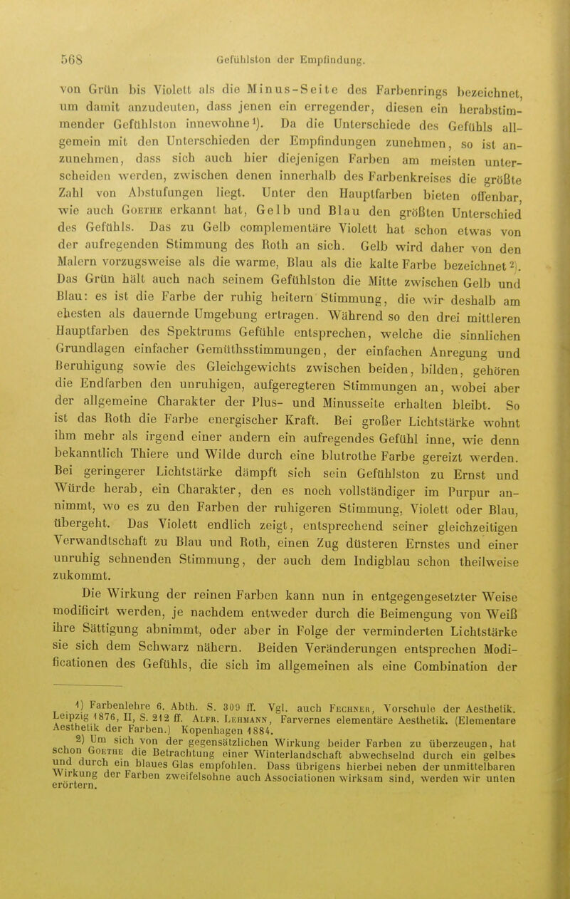 von Grün bis Violett als die Minus-Seite des Farbenrings bezeichnet um damit anzudeuten, dass jenen ein erregender, diesen ein herabstim- raender Geftlhlston innewohne i). Da die Unterschiede des Gefühls all- gemein mit den Unterschieden der Empfindungen zunehmen, so ist an- zunehmen, dass sich auch hier diejenigen Farben am meisten unter- scheiden werden, zwischen denen innerhalb des Farbenkreises die größte Zahl von Abstufungen liegt. Unter den Hauptfarben bieten offenbar wie auch Goethe erkannt hat, Gelb und Blau den größten Unterschied des Gefühls. Das zu Gelb complementäre Violett hat schon etwas von der aufregenden Stimmung des Roth an sich. Gelb wird daher von den Malern vorzugsweise als die warme, Blau als die kalte Farbe bezeichnet 2). Das Grün hält auch nach seinem Gefühlston die Mitte zwischen Gelb und Blau: es ist die Farbe der ruhig heitern Stimmung, die wir deshalb am ehesten als dauernde Umgebung ertragen. Während so den drei mittleren Hauptfarben des Spektrums Gefühle entsprechen, welche die sinnlichen Grundlagen einfacher Gemüthsstimmungen, der einfachen Anregung und Beruhigung sowie des Gleichgewichts zwischen beiden, bilden^ gehören die Endfarben den unruhigen, aufgeregteren Stimmungen an, wobei aber der allgemeine Charakter der Plus- und Minusseite erhalten bleibt. So ist das Roth die Farbe energischer Kraft. Bei großer Lichtstärke wohnt ihm mehr als irgend einer andern ein aufregendes Gefühl inne, wie denn bekanntlich Thiere und Wilde durch eine blutrothe Farbe gereizt werden. Bei geringerer Lichtstärke dämpft sich sein Gefühlstou zu Ernst und Würde herab, ein Charakter, den es noch vollständiger im Purpur an- nimmt, wo es zu den Farben der ruhigeren Stimmung, Violett oder Blau, tibergeht. Das Violett endlich zeigt, entsprechend seiner gleichzeitigen Verwandtschaft zu Blau und Roth, einen Zug düsteren Ernstes und einer unruhig sehnenden Stimmung, der auch dem Indigblau schon theilweise zukommt. Die Wirkung der reinen Farben kann nun in entgegengesetzter Weise modificirt werden, je nachdem entweder durch die Beimengung von Weiß ihre Sättigung abnimmt, oder aber in Folge der verminderten Lichtstärke sie sich dem Schwarz nähern. Beiden Veränderungen entsprechen Modi- ficationen des Gefühls, die sich im allgemeinen als eine Combination der 1) Farbenlehre 6. Abth. S. 309 flf. Vgl. auch Fechnek, Vorschule der Aesthelik. Leipzig 1876, II, S. 212 IT. Alfr. Lehmann, Farvernes elementare Aesthetik. (Elementare Aesthetik der Farben.) Kopenhagen 1884. 2) Um sich von der gegensätzlichen Wirkung beider Farben zu überzeugen, hat schon Goethe die Betrachtung einer Winterlandschaft abwechselnd durch ein gelbes und durch ein blaues Glas empfohlen. Dass übrigens hierbei neben der unmittelbaren Wirkung der Farben zweifelsohne auch Associationen wirksam sind, werden wir unten erörtern. '