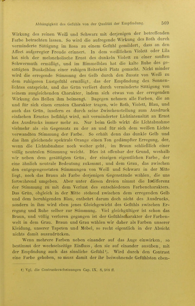 Wirkung des reinen Weiß und Schwarz mit derjenigen der betreffenden Farbe betrachten lassen. So wird die aufregende Wirkung des Roth durch verminderte Sättigung im Rosa zu einem Gefühl gemildert, dass an den Affect aufgeregter Freude erinnert. In dem weißlichen Violett oder Lila hat sich der melancholische Ernst des dunkeln Violett zu einer sanften Schwermuth ermäßigt, und im Himmelblau hat die kalte Ruhe des ge- sättigten Dunkelblau einer ruhigen Heiterkeit Platz gemacht. Nicht minder wird die erregende Stimmung des Gelb durch den Zusatz von Weiß zu dem ruhigeren Lustgefühl ermäßigt, das der Empfindung des Sonnen- lichtes entspricht, und das Grün verliert durch verminderte Sättigung von seinem ausgleichenden Charakter, indem sich etwas von der erregenden Wirkung des Hellen ihm beimengt. Dagegen nehmen alle Farben, die an und für sich einen ernsten Charakter tragen, wie Roth, Violett, Blau, und auch das Grün, insofern es durch seine Zwischenstellung zum Ausdruck einfachen Ernstes befähigt wird, mit verminderter Lichtintensität an Ernst des Ausdrucks immer mehr zu. Nur beim Gelb wirkt die Lichtabnahme vielmehr als ein Gegensatz zu der an und für sich dem weißen Lichte verwandten Stimmung der Farbe. So erhält denn das dunkle Gelb und das ihm gleichende spektrale Orange einen Ton gedämpfter Erregung, der, wenn die Lichtabnahme noch weiter geht, im Braun schließlich einer völlig neutralen Stimmung weicht. Dies ist offenbar der Grund, weshalb wir neben dem gesättigten Grün, der einzigen eigentlichen Farbe, der eine ähnlich neutrale Bedeutung zukommt, und dem Grau, das zwischen den entgegengesetzten Stimmungen von Weiß und Schwarz in der Mitte liegt, noch das Braun als Farbe derjenigen Gegenstände wählen, die uns fortwährend umgeben. Aber unter diesen dreien nimmt die Indifferenz der Stimmung zu mit dem Verlust des entschiedenen Farbencharakters. Das Grün, obgleich in der Mitte stehend zwischen dem erregenden Gelb und dem beruhigenden Blau, entbehrt darum doch nicht des Ausdrucks, sondern in ihm wird eben jenes Gleichgewicht des Gefühls zwischen Er- regung und Ruhe selber zur Stimmung. Viel gleichgültiger ist schon das Braun, und völlig verloren gegangen ist der Gefühls Charakter der Farben- welt in dem Grau. Braun und Grau wählen wir daher als Farben unserer Kleidung, unserer Tapeten und Möbel, so recht eigentlich in der Absicht nichts damit auszudrücken. Wenn mehrere Farben neben einander auf das Auge einwirken, so bestimmt der wechselseitige Einfluss, den sie auf einander ausüben, mit der Empfindung auch das sinnliche Gefühl ^j. Wird durch den Contrast eine Farbe gehoben, so muss damit der ihr beiwohnende Gefühlston eben- i) Vgl. die Contrasterscheinungen Cap. IX. S. 318 ff.