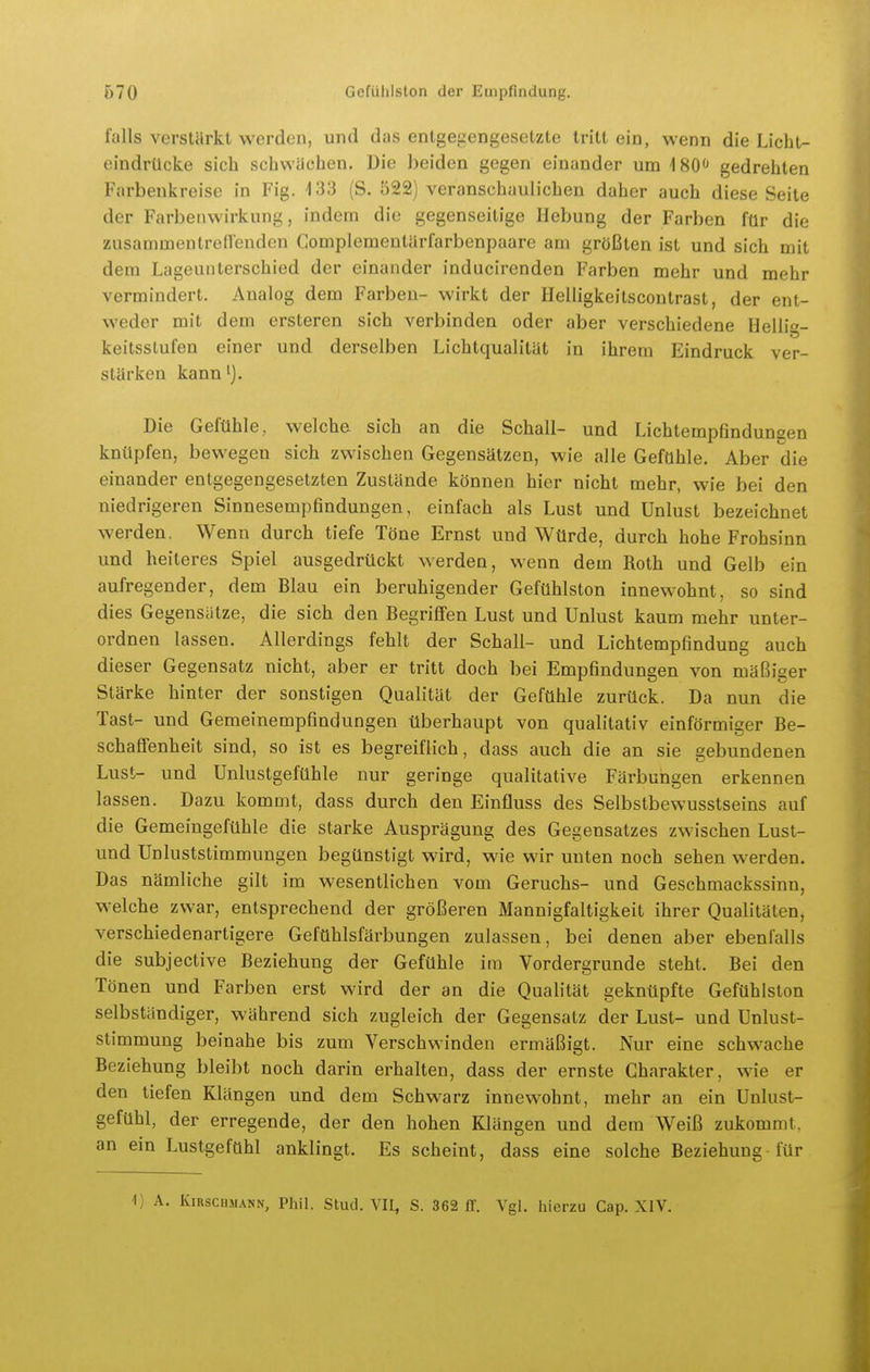falls verstärkt werden, und das entgegengesetzte tritt ein, wenn die Licht- eindrücke sich schwächen. Die beiden gegen einander um iSO'* gedrehten Farbenkreise in Fig. i33 (S. 522) veranschaulichen daher auch diese Seite der Farbenwirkung, indem die gegenseitige Hebung der Farben für die zusammentredenden Gomplemeutärfarbenpaare am größten ist und sich mit dem Lageunterschied der einander inducirenden Farben mehr und mehr vermindert. Analog dem Farben- wirkt der Helligkeitscontrast, der ent- weder mit dem ersteren sich verbinden oder aber verschiedene Hellig- keitsstufen einer und derselben Lichtqualität in ihrem Eindruck ver- stärken kann'). Die Geftlhle, welche sich an die Schall- und Lichtempfinduneen knüpfen, bewegen sich zwischen Gegensätzen, wie alle Gefühle. Aber die einander entgegengesetzten Zustände können hier nicht mehr, wie bei den niedrigeren Sinnesempfindungen, einfach als Lust und Unlust bezeichnet werden. Wenn durch tiefe Töne Ernst und Würde, durch hohe Frohsinn und heiteres Spiel ausgedrückt werden, wenn dem Roth und Gelb ein aufregender, dem Blau ein beruhigender Gefühlston innewohnt, so sind dies Gegensätze, die sich den Begriffen Lust und Unlust kaum mehr unter- ordnen lassen. Allerdings fehlt der Schall- und Lichtempfindung auch dieser Gegensatz nicht, aber er tritt doch bei Empfindungen von mäßiger Stärke hinter der sonstigen Qualität der Gefühle zurück. Da nun die Tast- und Gemeinempfindungen überhaupt von qualitativ einförmiger Be- schaffenheit sind, so ist es begreiflich, dass auch die an sie gebundenen Lust- und Unlustgefühle nur geringe qualitative Färbungen erkennen lassen. Dazu kommt, dass durch den Einfluss des Selbstbewusstseins auf die Gemeingefühle die starke Ausprägung des Gegensatzes zwischen Lust- und Unluststimmungen begünstigt wird, wie wir unten noch sehen werden. Das nämliche gilt im wesentlichen vom Geruchs- und Geschmackssinn, welche zwar, entsprechend der größeren Mannigfaltigkeit ihrer Qualitäten, verschiedenartigere Gefühlsfärbungen zulassen, bei denen aber ebenfalls die subjective Beziehung der Gefühle im Vordergrunde steht. Bei den Tönen und Farben erst wird der an die Qualität geknüpfte Gefühlston selbständiger, während sich zugleich der Gegensatz der Lust- und Unlust- stimmung beinahe bis zum Verschwinden ermäßigt. Nur eine schwache Beziehung bleibt noch darin erhalten, dass der ernste Charakter, wie er den tiefen Klängen und dem Schwarz innewohnt, mehr an ein Unlust- gefühl, der erregende, der den hohen Klängen und dem Weiß zukommt, an ein Lustgefühl anklingt. Es scheint, dass eine solche Beziehung für 1) A. Kirschmann, Phil. Stud. VII, S. 362 11. Vgl. hierzu Cap. XIV.