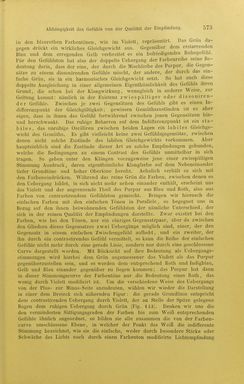 in den blaurothen Farbentönen, wie im Violelt, repräsenlirt. Das Grün da- gegen drückt ein wirkliches Gleichgewicht aus. Gegenüber dem erstarrenden Blau und dem erregenden Gelb verbreitet es ein befriedigendes Ruhegefühl. Für den Gefühlston hat also der doppelte Uebergang der Farbenreihe seine Be- deutung darin, dass der eine, der durch die Mischfarbe des Purpur, die Gegen- sätze zu einem dissonirenden Gefühle mischt, der andere, der durch das ein- fache Grün, sie in ein harmonisches Gleichgewicht setzt. So hat auch diese doppelte Ausgleichung in einer allgemeinen Eigenthümlichkeit des Gefühls ihren Grund, die schon bei der Klangwirkung, wenngleich in anderer Weise, zur Geltung kommt: nämlich in der Existenz zwiespältiger oder dissoniren- der Gefühle. Zwischen je zwei Gegensätzen des Gefühls gibt es einen In- difl'erenzpunkt der Gleichgültigkeit; gewissen Gemüthszuständen ist es aber eigen, dass in ihnen das Gefühl fortwährend zwischen jenen Gegensätzen hin- und herschwankt. Das ruhige Beharren auf dem IndiQ'erenzpunkt ist ein sta- biles, das unruhige Oscilliren zwischen beiden Lagen ein labiles Gleichge- wicht des Gemülhs. Es gibt vielleicht keine zwei Gefühlsgegensätze, zwischen denen nicht solche Zustände des labilen Gleichgewichts vorkommen. Aber hauptsächlich sind die Zustände dieser Art an solche Empfindungen gebunden, welche die Bedingungen zu einem Contrast des Gefühls unmittelbar in sich tragen. So geben unter den Klängen vorzugsweise jene einer zwiespältigen Stimmung Ausdruck, deren eigenthümhche Klangfarbe auf dem Nebeneinander tiefer Grundtöne und hoher Obertöne beruht. AehnUch verhält es sich mit den Farbeneindrücken. Während das reine Grün die Farben, zwischen denen es den Uebergang bildet, in sich nicht mehr neben einander enthält, erscheint uns das Violett und der angrenzende Theil des Purpur aus Blau und Roth, also aus Farben von contrastirendem Gefühlston gemischt. Bringen wir hiernach die einfachen Farben mit den einfachen Tönen in Parallele, so begegnet uns in Bezug auf den ihnen beiwohnenden Gefühlston der nämliche Unterschied, der sich in der reinen Qualität der Empfindungen darstellte. Zwar existirt bei den Farben, wie bei den Tönen, nur ein einziges Gegensatzpaar, aber da zwischen den GUedern dieses Gegensatzes zwei Uebergänge möglich sind, einer, der den Gegensatz in einem einfachen Zwischengefühl aufhebt, und ein zweiter, der ihn durch ein contrastirendes Gefühl vermittelt, so kann die Reihe der einfachen Gefühle nicht mehr durch eine gerade Linie, sondern nur durch eine geschlossene Curve dargestellt werden. Mit Rücksicht auf ihre Bedeutung als Uebergangs- stimmungen wird hierbei dem Grün angemessener das Violett als das Purpur gegenüberzustellen sein, und es werden dem entsprechend Roth und Indigblau, Gelb und Blau einander gegenüber zu liegen kommen; das Purpur hat dann in dieser Stimmungscurve der Farbentöne nur die Bedeutung eines Roth, das wenig durch Violett modificirt ist. Um die verschiedene Weise des Uebergangs von der Plus- zur Minus-Seite anzudeuten, wählen wir wieder die Darstellung in einer dem Dreieck sich nähernden Figur: die gerade Grundlinie entspricht dem contrastirenden Uebergang durch Violett, der an Stelle der Spitze gelegene Bogen dem ruhigen Uebergang durch Grün (Fig. H-3). Denken wir uns die den verminderten Sättigungsgraden der Farben bis zum Weiß entsprechenden Gefühle ähnlich angeordnet, so büden sie alle zusammen die von der Farben- curve umschlossene Ebene, in welcher der Punkt des Weiß die indifferente Stimmung bezeichnet, wie sie die einfache, weder durch besondere Stärke oder Schwäche des Lichts noch durch einen Farbenton modificirte Lichtempfindung