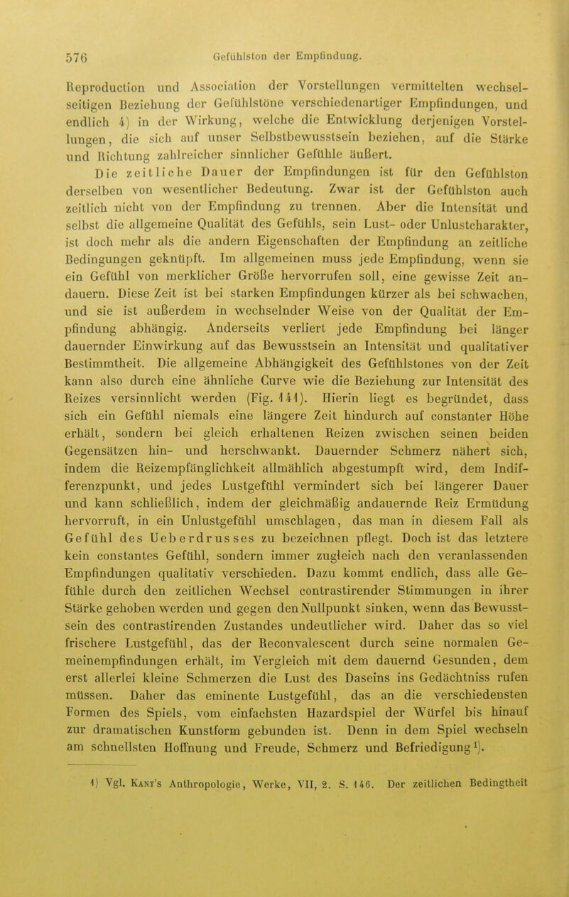 Reproduction und Association der Vorstellungen vermittelten wechsel- seitigen Beziehung der Gefühlstöne verschiedenartiger Empfindungen, und endlich 4) in der Wirkung, welche die Entwicklung derjenigen Vorstel- lungen, die sich auf unser Selbstbewusstsein beziehen, auf die Stärke und Richtung zahlreicher sinnlicher Gefühle äußert. Die zeitliche Dauer der Empfindungen ist für den Gefuhlston derselben von wesentlicher Bedeutung. Zwar ist der Gefühlston auch zeitlich nicht von der Empfindung zu trennen. Aber die Intensität und selbst die allgemeine Qualität des Gefühls, sein Lust- oder Unlustcharakter, ist doch mehr als die andern Eigenschaften der Empfindung an zeitliche Bedingungen geknüpft. Im allgemeinen muss jede Empfindung, wenn sie ein Gefühl von merklicher Größe hervorrufen soll, eine gewisse Zeit an- dauern. Diese Zeit ist bei starken Empfindungen kürzer als bei schwachen, und sie ist außerdem in wechselnder Weise von der Qualität der Em- pfindung abhängig. Anderseits verliert jede Empfindung bei länger dauernder Einwirkung auf das Bewusstsein an Intensität und qualitativer Bestimmtheit. Die allgemeine Abhängigkeit des Gefühlstones von der Zeit kann also durch eine ähnliche Curve wie die Beziehung zur Intensität des Reizes versinnlicht werden (Fig. 141). Hierin liegt es begründet, dass sich ein Gefühl niemals eine längere Zeit hindurch auf constanter Höhe erhält, sondern bei gleich erhaltenen Reizen zwischen seinen beiden Gegensätzen hin- und herschwankt. Dauernder Schmerz nähert sich, indem die Reizempfänglichkeit allmählich abgestumpft wird, dem Indif- ferenzpunkt, und jedes Lustgefühl vermindert sich bei längerer Dauer und kann schließlich, indem der gleichmäßig andauernde Reiz Ermüdung hervorruft, in ein Unlustgefühl umschlagen, das man in diesem Fall als Gefühl des Ueberdrusses zu bezeichnen pflegt. Doch ist das letztere kein constantes Gefühl, sondern immer zugleich nach den veranlassenden Empfindungen qualitativ verschieden. Dazu kommt endlich, dass alle Ge- fühle durch den zeitlichen Wechsel contrastirender Stimmungen in ihrer Stärke gehoben werden und gegen den Nullpunkt sinken, wenn das Bewusst- sein des contrastirenden Zustandes undeutlicher wird. Daher das so viel frischere Lustgefühl, das der Reconvalescent durch seine normalen Ge- meinempfindungen erhält, im Vergleich mit dem dauernd Gesunden, dem erst allerlei kleine Schmerzen die Lust des Daseins ins Gedächtniss rufen müssen. Daher das eminente Lustgefühl, das an die verschiedensten Formen des Spiels, vom einfachsten Hazardspiel der Würfel bis hinauf zur dramatischen Kunstform gebunden ist. Denn in dem Spiel wechseln am schnellsten HofiFnung und Freude, Schmerz und Befriedigung^). -1) Vgl. Kant's Anthropologie, Werke, VII, 2. S. U6. Der zeitlichen Bedingtheit