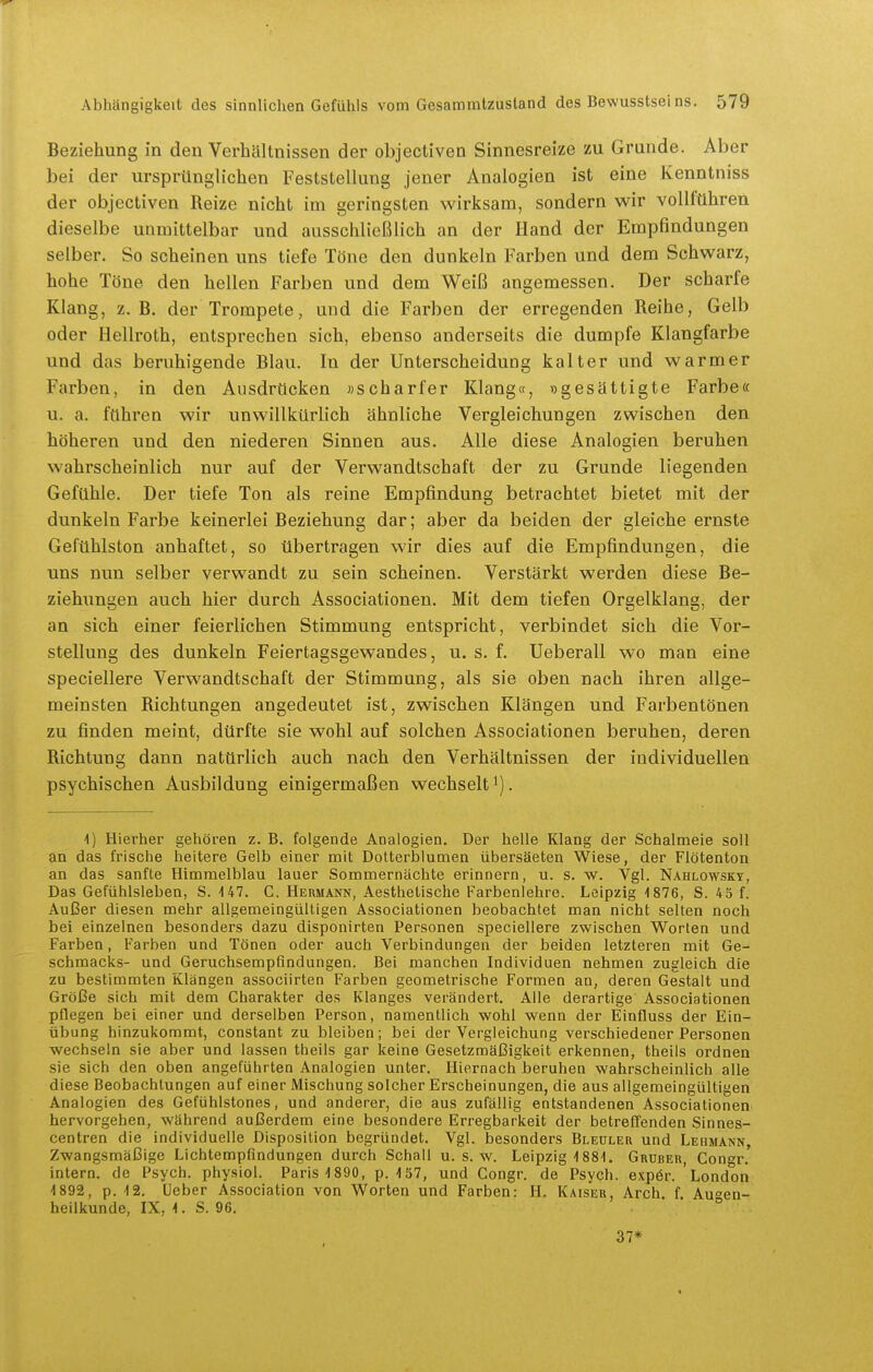 Beziehung in den Verhältnissen der objectiven Sinnesreize zu Grunde. Aber bei der ursprünglichen Feststellung jener Analogien ist eine Kenntniss der objectiven Reize nicht im geringsten wirksam, sondern wir vollführen dieselbe unmittelbar und ausschließlich an der Hand der Empfindungen selber. So scheinen uns tiefe Töne den dunkeln Farben und dem Schwarz, hohe Töne den hellen Farben und dem Weiß angemessen. Der scharfe Klang, z.B. der Trompete, und die Farben der erregenden Reihe, Gelb oder Hellroth, entsprechen sich, ebenso anderseits die dumpfe Klangfarbe und das beruhigende Blau. In der Unterscheidung kalter und warmer Farben, in den Ausdrücken «scharfer Klang«, »gesättigte Farbe« u. a. führen wir unwillkürlich ähnliche Vergleichungen zwischen den höheren und den niederen Sinnen aus. Alle diese Analogien beruhen wahrscheinlich nur auf der Verwandtschaft der zu Grunde liegenden Gefühle. Der tiefe Ton als reine Empfindung betrachtet bietet mit der dunkeln Farbe keinerlei Beziehung dar; aber da beiden der gleiche ernste Gefühlston anhaftet, so übertragen wir dies auf die Empfindungen, die uns nun selber verwandt zu sein scheinen. Verstärkt werden diese Be- ziehungen auch hier durch Associationen. Mit dem tiefen Orgelklang, der an sich einer feierlichen Stimmung entspricht, verbindet sich die Vor- stellung des dunkeln Feiertagsgewandes, u. s. f. Ueberall wo man eine speciellere Verwandtschaft der Stimmung, als sie oben nach ihren allge- meinsten Richtungen angedeutet ist, zwischen Klängen und Farbentönen zu finden meint, dürfte sie wohl auf solchen Associationen beruhen, deren Richtung dann natürlich auch nach den Verhältnissen der individuellen psychischen Ausbildung einigermaßen wechselt i). 1) Hierher gehören z. B. folgende Analogien. Der helle Klang der Schalmeie soll an das frische heitere Gelb einer mit Dotterblumen übersäeten Wiese, der Flötenton an das sanfte Himmelblau lauer Sommernächte erinnern, u. s. w. Vgl. Nahlowsky, Das Gefühlsleben, S. 147. C. Hermann, Aesthelische Farbenlehre. Leipzig i876, S. 4 5 f. Außer diesen mehr allgemeingültigen Associationen beobachtet man nicht selten noch bei einzelnen besonders dazu disponirten Personen speciellere zwischen Worten und Farben, Farben und Tönen oder auch Verbindungen der beiden letzteren mit Ge- schmacks- und Geruchsempfindungen. Bei manchen Individuen nehmen zugleich die zu bestimmten Klängen associirten Farben geometrische Formen an, deren Gestalt und Größe sich mit dem Charakter des Klanges verändert. Alle derartige Associationen pflegen bei einer und derselben Person, namentlich wohl wenn der Einfluss der Ein- übung hinzukommt, constant zu bleiben; bei der Vergleichung verschiedener Personen wechseln sie aber und lassen theils gar keine Gesetzmäßigkeit erkennen, theils ordnen sie sich den oben angeführten Analogien unter. Hiernach beruhen wahrscheinlich alle diese Beobachtungen auf einer Mischung solcher Erscheinungen, die aus allgemeingültigen Analogien des Gefühlstones, und anderer, die aus zufällig entstandenen Associationen hervorgehen, während außerdem eine besondere Erregbarkeit der betreffenden Sinnes- centren die individuelle Disposition begründet. Vgl. besonders Bleuler und Lehmann, Zwangsmäßige Lichtempündungen durch Schall u. s. w. Leipzig 1881. Grüber, Congr. intern, de Psych, physiol. Paris 1890, p. 157, und Congr. de Psych, expör. London 1892, p. 12. lieber Association von Worten und Farben: H. Kaiser, Arch f Augen- heilkunde, IX, 1. S. 96. ■ ° 37*