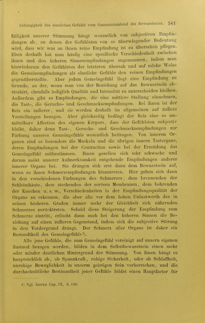 fälligkeit unserer Stimmung hängt wesentlich von subjectiven Empfin- dungen ab, an denen der Gefühlston von so überwiegender Bedeutung wird, dass wir was an ihnen reine Empfindung ist zu übersehen pflegen. Eben deshalb hat man häufig eine specifische Verschiedenheit zwischen ihnen und den höheren Sinnesempfindungen angenommen, indem man hinwiederum den Gefühlston der letzteren übersah und auf solche Weise die Gemeinempfindungen als sinnliche Gefühle den reinen Empfindungen gegenüberstellte. Aber jedem Gemeingefühl liegt eine Empfindung zu Grunde, an der, wenn man von der Beziehung auf das Bewusstsein ab- strahirt, ebenfalls lediglich Qualität und Intensität zu unterscheiden bleiben. Außerdem gibt es Empfindungen, die eine mittlere Stellung einnehmen, die Tast-, die Geruchs- und Geschmacksempfindungen. Bei ihnen ist der Reiz ein äußerer, und sie werden deshalb im allgemeinen auf äußere Vorstellungen bezogen. Aber gleichzeitig bedingt der Reiz eine so un- mittelbare Affection des eigenen Körpers, dass der Gefühlston subjectiv bleibt, daher denn Tast-, Geruchs- und Geschmacksempfindungen zur Färbung unseres Gemeingefühls wesentlich Taeitragen. Von inneren Or- ganen sind es besonders die Muskeln und die übrigen Innern Tastorgane, deren Empfindungen bei der Contraction sowie bei der Ermüdung das Gemeingefühl mitbestimmen. Ihnen gesellen sich sehr schwache und darum meist unserer Aufmerksamkeit entgehende Empfindungen anderer innerer Organe bei. Sie drängen sich erst dann dem Bewusstsein auf, wenn zu ihnen Schmerzempfindungen hinzutreten. Hier geben sich dann in den verschiedenen Färbungen des Schmerzes, dem brennenden der Schleimhäute, dem stechenden der serösen Membranen, dem bohrenden der Knochen u. s. w., Verschiedenheiten in der Empfindungsqualität der Organe zu erkennen, die aber alle vor dem hohen Unlustwerth des in seinen höchsten Graden immer mehr der Gleichheit sich nähernden Schmerzes zurücktreten. Sobald diese Steigerung der Empfindung zum Schmerze eintritt, erlischt dann auch bei den höheren Sinnen die Be- ziehung auf einen äußeren Gegenstand, indem sich die subjective Störung in den Vordergrund drängt. Der Schmerz aller Organe ist daher ein Bestandtheil des Gemeingefühls i). Alle jene Gefühle, die zum Gemeingefühl vereinigt auf unsern eigenen Zustand bezogen werden, bilden in dem Selbstbewusstsein einen mehr oder minder deutlichen Hintergrund der Stimmung. Von ihnen hängt es hauptsächlich ab, ob Spannkraft, ruhige Sicherheit, oder ob Schlaffheit, unruhige Beweglichkeit in unserm geistigen Sein vorherrschen, und die durchschnittliche Bestimmtheit jener Gefühle bildet einen Hauptfactor für 4) Vgl. hierzu Gap. IX, S. 436.