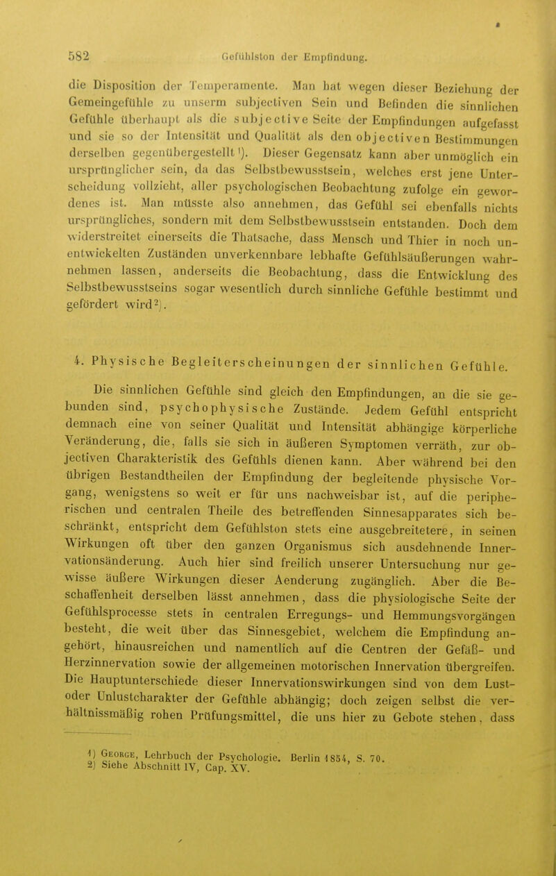 • 582 Gefiihlston der Eniplindung, die Disposition der Temperamente. Man hat wegen dieser Beziehune der Gemeingefühle zu unserm subjectiven Sein und Befinden die sinnh'chen Gefühle überhaupt als die subjective Seite der Empfindungen aufgefasst und sie so der Intensität und Qualität als den objectiven Bestimmuneen derselben gegenübergestellt'). Dieser Gegensatz kann aber unmöglich ein ursprünglicher sein, da das Selbstbewusstsein, welches erst jene Unter- scheidung vollzieht, aller psychologischen Beobachtung zufolge ein gewor- denes ist. Man mtisste also annehmen, das Gefühl sei ebenfalls nichts ursprüngliches, sondern mit dem Selbstbewusstsein entstanden. Doch dem widerstreitet einerseits die Thatsache, dass Mensch und Thier in noch un- entwickelten Zuständen unverkennbare lebhafte Gefühlsäußerungen wahr- nehmen lassen, anderseits die Beobachtung, dass die Entwicklung des Selbstbewusstseins sogar wesentlich durch sinnh'che Gefühle bestimmt und gefördert wird 2]. 4. Physische Begleiterscheinungen der sinnlichen Gefühle. Die sinnlichen Gefühle sind gleich den Empfindungen, an die sie ge- bunden sind, psychophysische Zustände. Jedem' Gefühl entspricht demnach eine von seiner Qualität und Intensität abhängige körperliche Veränderung, die, falls sie sich in äußeren Symptomen verräth, zur ob- jectiven Charakteristik des Gefühls dienen kann. Aber während bei den übrigen Bestandtheilen der Empfindung der begleitende physische Vor- gang, wenigstens so weit er für uns nachweisbar ist, auf die periphe- rischen und centralen Theile des betrefTenden Sinnesapparates sich be- schränkt, entspricht dem Gefühlston stets eine ausgebreitetere, in seinen Wirkungen oft über den ganzen Organismus sich ausdehnende Inner- vationsänderung. Auch hier sind freilich unserer Untersuchung nur ge- wisse äußere Wirkungen dieser Aenderung zugänglich. Aber die Be- schaffenheit derselben lässt annehmen, dass die physiologische Seite der Gefühlsprocesse stets in centralen Erregungs- und Hemmungsvorgängen besteht, die weit über das Sinnesgebiet, welchem die Empfindung an- gehört, hinausreichen und namentlich auf die Centren der Gefäß- und Herzinnervation sowie der allgemeinen motorischen Innervation übergreifen. Die Hauptunterschiede dieser Innervationswirkungen sind von dem Lust- oder Unlustcharakter der Gefühle abhängig; doch zeigen selbst die ver- hältnissmäßig rohen Prüfungsmittel, die uns hier zu Gebote stehen, dass i\ Lehrbuch der Psychologie. ßerliiH854. S. 70, 2) Siehe Abschnitt IV, Cap. XV.