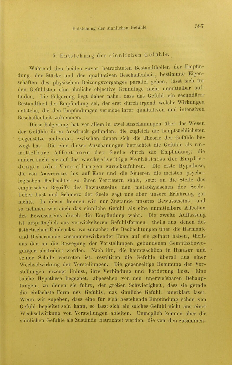 5. Entstehung der sinnlichen Gefühle. Während den beiden zuvor betrachteten Bestandtbeilen der Empfin- dung, der Stärke und der qualitativen Beschaffenheit, bestimmte Eigen- schaften des physischen Reizungsvorganges parallel gehen, lässt sich lür den Gefühlston eine ähnliche objective Grundlage nicht unmittelbar auf- finden. Die Folgerung liegt daher nahe, dass das Gefühl ein secundärer Bestandtheil der Empfindung sei, der erst durch irgend welche Wirkungen entstehe, die den Empfindungen vermöge ihrer qualitativen und intensiven Beschaffenheit zukommen. Diese Folgerung hat vor allem in zwei Anschauungen über das Wesen der Gefühle ihren Ausdruck gefunden, die zugleich die hauptsächlichsten Gegensätze andeuten, zwischen denen sich die Theorie der Gefühle be- wegt hat. Die eine dieser Anschauungen betrachtet die Gefühle als un- mittelbare Affectionen der Seele durch die Empfindung; die andere sucht sie auf das wechselseitige Verhältniss der Empfin- dungen oder Vorstellungen zurückzuführen. Die erste Hypothese, die von Aristoteles bis auf Kant und die Neueren die meisten psycho- logischen Beobachter zu ihren Vertretern zählt, setzt an die Stelle des empirischen Begriffs des Bewusstseins den metaphysischen der Seele. Ueber Lust und Schmerz der Seele sagt uns aber unsere Erfahrung gar nichts. In dieser kennen wir nur Zustände unseres Bewusstseins, und so nehmen wir auch das sinnliche Gefühl als eine unmittelbare Affection des Bewusstseins durch die Empfindung wahr. Die zweite Auffassung ist ursprünglich aus verwickeiteren Gefühlsformen, theils aus denen des ästhetischen Eindrucks, wo zunächst die Beobachtungen über die Harmonie und Disharmonie znsammenwirkender Töne auf sie geführt haben, theils aus den an die Bewegung der Vorstellungen gebundenen Gemüthsbewe- gungen abstrahirt worden. Nach ihr, die hauptsächlich in Herbart und seiner Schule vertreten ist, resultiren die Gefühle überall aus einer Wechselwirkung der Vorstellungen. Die gegenseitige Hemmung der Vor- stellungen erzeugt Unlust, ihre Verbindung und Förderung Lust. Eine solche Hypothese begegnet, abgesehen von den unerweisbaren Behaup- tungen, zu denen sie führt, der großen Schwierigkeit, dass sie gerade die einfachste Form des Gefühls, das sinnliche Gefühl, unerklärt lässt. Wenn wir zugeben, dass eine für sich bestehende Empfindung schon von Gefühl begleitet sein kann, so lässt sich ein solches Gefühl nicht aus einer Wechselwirkung von Vorstellungen ableiten. Unmöglich können aber die sinnlichen Gefühle als Zustände betrachtet werden, die von den zusammen-