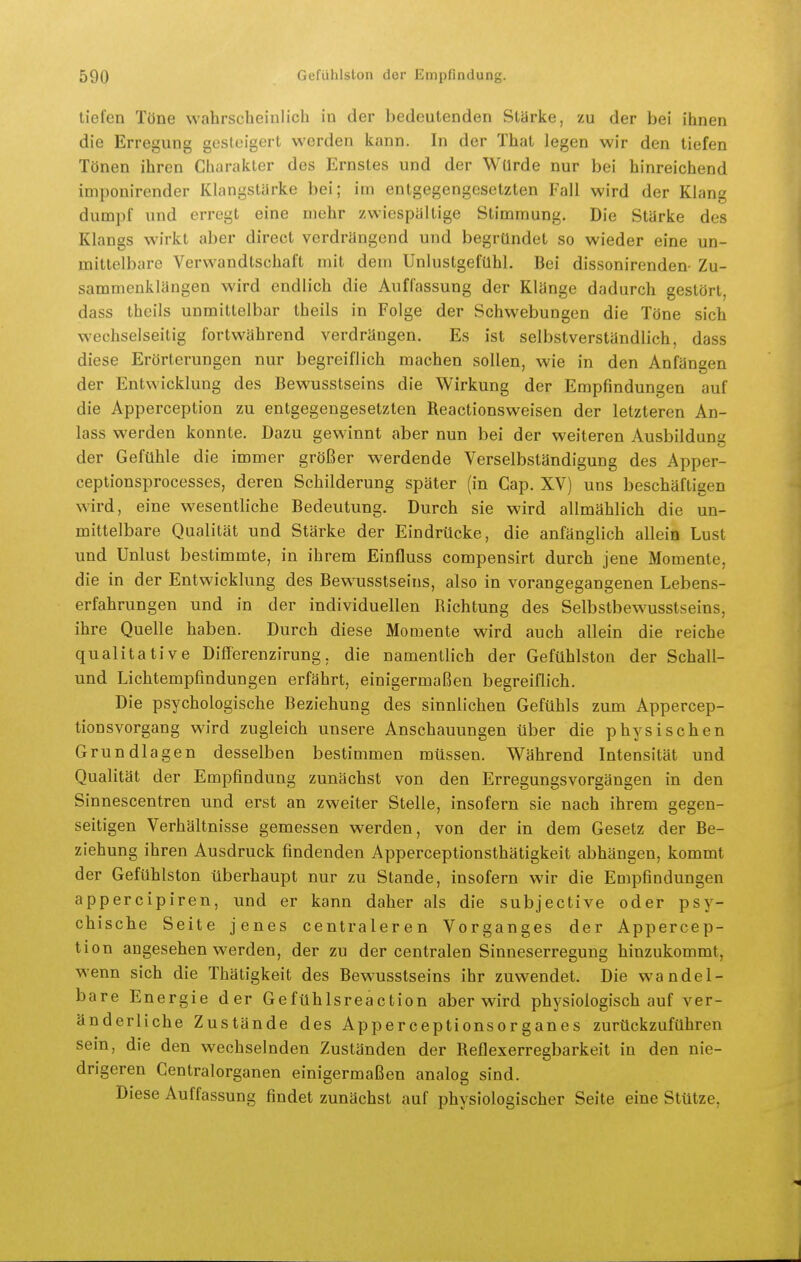 tiefen Töne wahrscheinlich in der bedeutenden Starke, zu der bei ihnen die Erregung gesteigert werden kann. In der That legen wir den tiefen Tönen ihren Charakter des Ernstes und der Würde nur bei hinreichend imponirender Klangstärke bei; im entgegengesetzten Fall wird der Klang dumpf und erregt eine mehr zwiespältige Stimmung. Die Stärke des Klangs wirkt aber direct verdrängend und begründet so wieder eine un- mittelbare Verwandtschaft mit dem Unlustgefühl. Bei dissonirenden- Zu- sammenklängen wird endlich die Auffassung der Klänge dadurch gestört, dass theils unmittelbar theils in Folge der Schwebungen die Töne sich wechselseitig fortwährend verdrängen. Es ist selbstverständlich, dass diese Erörterungen nur begreiflich machen sollen, wie in den Anfängen der Entwicklung des Bewusstseins die Wirkung der Empfindungen auf die Apperception zu entgegengesetzten Reactionsweisen der letzteren An- lass werden konnte. Dazu gewinnt aber nun bei der weiteren Ausbildung der Gefühle die immer größer werdende Verselbständigung des Apper- ceptionsprocesses, deren Schilderung später (in Cap. XV) uns beschäftigen wird, eine wesentliche Bedeutung. Durch sie wird allmählich die un- mittelbare Qualität und Stärke der Eindrücke, die anfänglich allein Lust und Unlust bestimmte, in ihrem Einfluss compensirt durch jene Momente, die in der Entwicklung des Bewusstseins, also in vorangegangenen Lebens- erfahrungen und in der individuellen Richtung des Selbstbewusstseins, ihre Quelle haben. Durch diese Momente wird auch allein die reiche qualitative Diöerenzirung, die namentlich der Gefühlston der Schall- und Lichtempfindungen erfährt, einigermaßen begreiflich. Die psychologische Beziehung des sinnlichen Gefühls zum Appercep- tionsvorgang wird zugleich unsere Anschauungen über die physischen Grundlagen desselben bestimmen müssen. Während Intensität und Qualität der Empfindung zunächst von den Erregungsvorgängen in den Sinnescentren und erst an zweiter Stelle, insofern sie nach ihrem gegen- seitigen Verhältnisse gemessen werden, von der in dem Gesetz der Be- ziehung ihren Ausdruck findenden Apperceptionsthätigkeit abhängen, kommt der Gefühlston überhaupt nur zu Stande, insofern wir die Empfindungen appercipiren, und er kann daher als die subjective oder psy- chische Seite jenes centraleren Vorganges der Appercep- tion angesehen werden, der zu der centralen Sinneserregung hinzukommt, wenn sich die Thätigkeit des Bewusstseins ihr zuwendet. Die wandel- bare Energie der Gefühlsreaction aber wird physiologisch auf ver- änderliche Zustände des Apperceptionsorganes zurückzuführen sein, die den wechselnden Zuständen der Reflexerregbarkeit in den nie- drigeren Centraiorganen einigermaßen analog sind. Diese Auffassung findet zunächst auf physiologischer Seite eine Stütze,