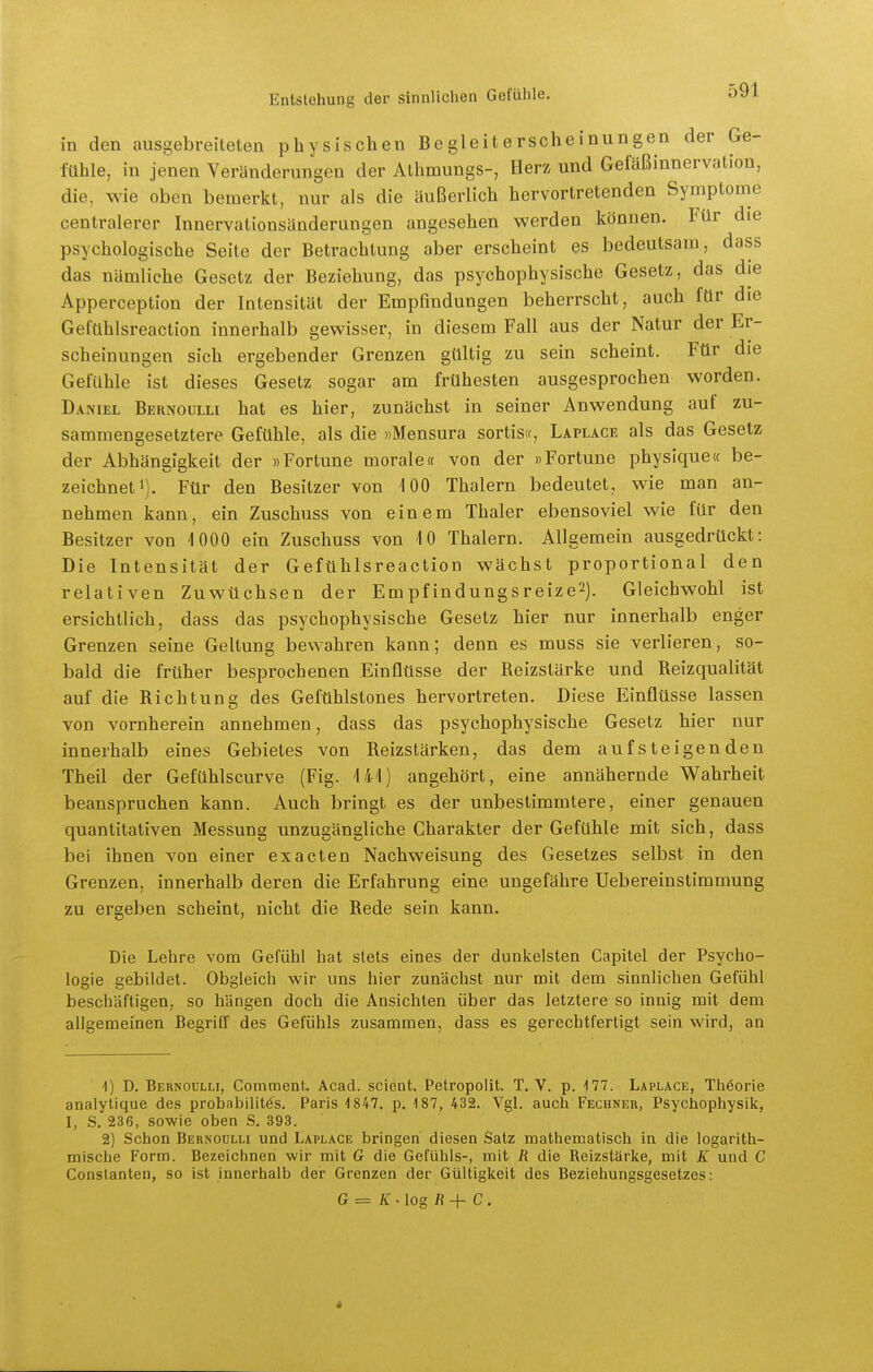 in den ausgebreiteten physischen Begleiterscheinungen der Ge- fühle, in jenen Veränderungen der Athmungs-, Herz und Gefäßinnervation, die, wie oben bemerkt, nur als die äußerlich hervortretenden Symptome centralerer Innervationsänderungen angesehen werden können. Für die psychologische Seite der Betrachtung aber erscheint es bedeutsam, dass das nämliche Gesetz der Beziehung, das psychophysische Gesetz, das die Apperception der Intensität der Empfindungen beherrscht, auch für die Gefühlsreaction innerhalb gewisser, in diesem Fall aus der Natur der Er- scheinungen sich ergebender Grenzen gültig zu sein scheint. Für die Gefühle ist dieses Gesetz sogar am frühesten ausgesprochen worden. Daniel Bernoulli hat es hier, zunächst in seiner Anwendung auf zu- sammengesetztere Gefühle, als die «Mensura sortis«, Laplace als das Gesetz der Abhängigkeit der »Fortune morale« von der »Fortune physique« be- zeichnet i). Für den Besitzer von 100 Thalern bedeutet, wie man an- nehmen kann, ein Zuschuss von einem Thaler ebensoviel wie für den Besitzer von 1000 ein Zuschuss von 10 Thalern. Allgemein ausgedrückt: Die Intensität der Gefühlsreaction wächst proportional den relativen Zuwüchsen der Empfindungsreize2). Gleichwohl ist ersichtlich, dass das psychophysische Gesetz hier nur innerhalb enger Grenzen seine Geltung bewahren kann; denn es muss sie verlieren, so- bald die früher besprochenen Einflüsse der Beizstärke und Beizqualität auf die Bichtung des Gefühlstones hervortreten. Diese Einflüsse lassen von vornherein annehmen, dass das psychophysische Gesetz hier nur innerhalb eines Gebietes von Beizstärken, das dem aufsteigenden Theü der Gefühlscurve (Fig. 141) angehört, eine annähernde Wahrheit beanspruchen kann. Auch bringt es der unbestimmtere, einer genauen quantitativen Messung unzugängliche Charakter der Gefühle mit sich, dass bei ihnen von einer exacten Nachweisung des Gesetzes selbst in den Grenzen, innerhalb deren die Erfahrung eine ungefähre Uebereinstimmung zu ergeben scheint, nicht die Bede sein kann. Die Lehre vom Gefühl hat stets eines der dunkelsten Capitel der Psycho- logie gebildet. Obgleich wir uns hier zunächst nur mit dem sinnlichen Gefühl beschäftigen, so hängen doch die Ansichten über das letztere so innig mit dem allgemeinen Begriff des Gefühls zusammen, dass es gerechtfertigt sein wird, an -1) D. Bernoulli, Connment. Acad. scient. Petropolit. T. V. p. 177. Laplace, Theorie analytique des probabilitös. Paris 4 847. p. 187, 432. Vgl. auch Fechner, Psychophysik, I, S. 236, sowie oben S. 393. 2) Schon Bernoulli und Laplace bringen diesen Satz mathematisch in die logarith- mische Form. Bezeichnen wir mit G die Gefühls-, mit R die Reizstärke, mit K und C Conslanten, so ist innerhalb der Grenzen der Gültigkeit des Beziehungsgesetzes: G = K-log R-^ C.