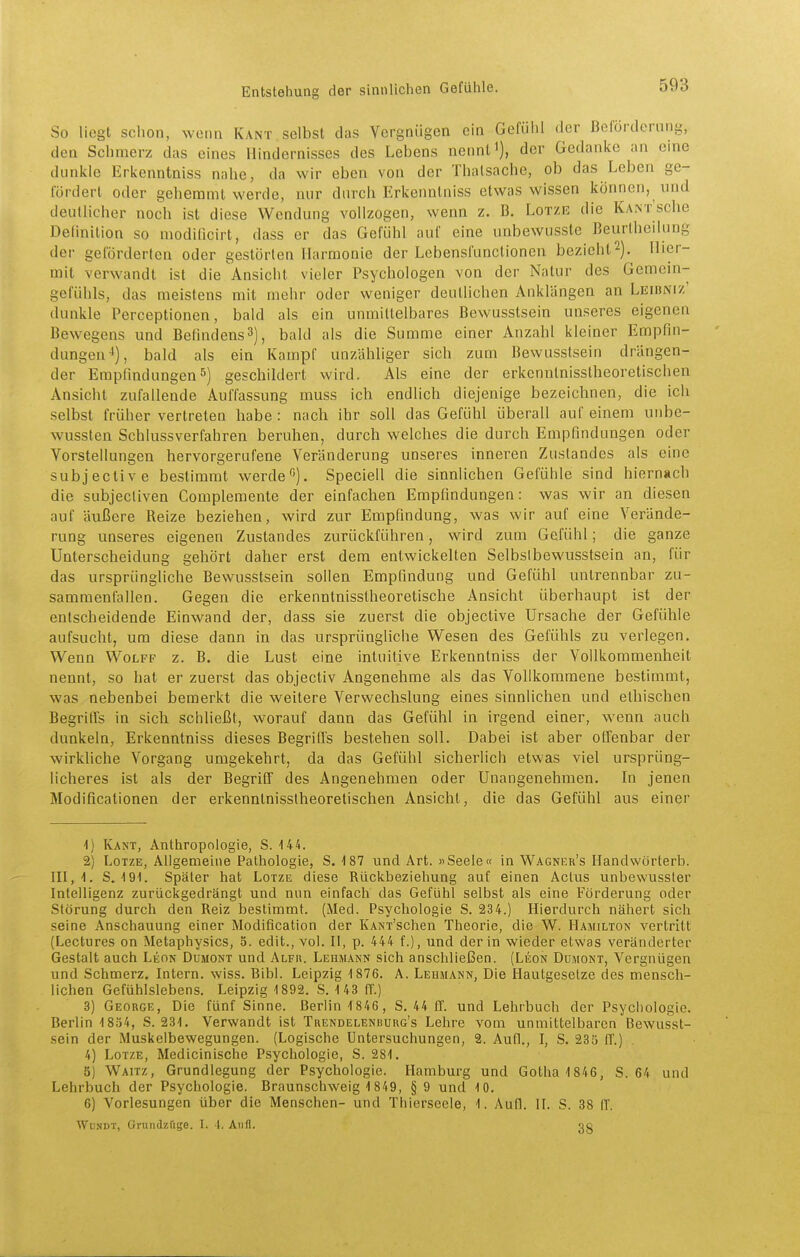 So liegt schon, wenn Kant selbst das Vergnügen ein Gefülil der Beförderung, den Schmerz das eines Hindernisses des Lebens nennt i), der Gedanke an eine dunkle Erkenntniss nahe, da wir eben von der Thatsache, ob das Leben ge- lordert oder gehemmt werde, nur durch Erkenntniss etwas wissen können, und deutlicher noch ist diese Wendung vollzogen, wenn z. B. Lotze die KantscIic Definition so modificirt, dass er das Gefühl auf eine unbewusste Beurlheliung der geförderten oder gestörten Harmonie der Lebenslünctionen bezieht2). Hier- mit verwandt ist die Ansicht vieler Psychologen von der Natur des Gemein- gefühls, das meistens mit mehr oder weniger deutlichen Anklängen an Leibniz' dunkle Perceptionen, bald als ein unmittelbares Bewusstsein unseres eigenen Bewegens und Befindens3), bald als die Summe einer Anzahl kleiner Empfin- dungen-*), bald als ein Kampf unzähliger sich zum Bewusstsein drängen- der Empfindungen 5) geschildert wird. Als eine der erkenntnisstheoretischen Ansicht zufallende Auffassung muss ich endlich diejenige bezeichnen, die ich selbst früher vertreten habe : nach ihr soll das Gefühl überall auf einem uiibe- wussten Schlussverfahren beruhen, durch welches die durch Empfindungen oder Vorstellungen hervorgerufene Veränderung unseres inneren Zustandes als eine subjective bestimmt werde). Speciell die sinnlichen Gefühle sind hiernach die subjecliven Complemente der einfachen Empfindungen: was wir an diesen auf äußere Reize beziehen, wird zur Empfindung, was wir auf eine Verände- rung unseres eigenen Zustandes zurückführen, wird zum Gefühl; die ganze Unterscheidung gehört daher erst dem entwickelten Selbslbewusstsein an, für das ursprüngliche Bewusstsein sollen Empfindung und Gefühl untrennbar zu- sammenfallen. Gegen die erkenntnisstheoretische Ansicht überhaupt ist der entscheidende Einwand der, dass sie zuerst die objective Ursache der Gefühle aufsucht, um diese dann in das ursprüngliche Wesen des Gefühls zu verlegen. Wenn Wolff z. B. die Lust eine intuitive Erkenntniss der Vollkommenheit nennt, so hat er zuerst das objectiv Angenehme als das Vollkommene bestimmt, was nebenbei bemerkt die weitere Verwechslung eines sinnlichen und ethischen Begriffs in sich schließt, worauf dann das Gefühl in irgend einer, wenn auch dunkeln, Erkenntniss dieses Begriffs bestehen soll. Dabei ist aber offenbar der wirkliche Vorgang umgekehrt, da das Gefühl sicherlich etv^as viel ursprüng- licheres ist als der Begriff des Angenehmen oder Unangenehmen. In jenen Modificationen der erkenntnisstheoretischen Ansicht, die das Gefühl aus einer 4) Kant, Anthropologie, S. 144. 2) Lotze, Allgemeine Pathologie, S. -187 und Art. »Seele« in Wagner's Handwörterb. 111,1. S. 191. Später hat Lotze diese Rückbeziehung auf einen Actus unbewussler Intelligenz zurückgedrängt und mm einfach das Gefühl selbst als eine Förderung oder Störung durch den Reiz bestimmt. (Med. Psychologie S. 234.) Hierdurch nähert sich seine Anschauung einer Modification der KANT'schen Theorie, die W. Hamilton vertritt (Lectures on Metaphysics, 5. edit., vol. U, p. 444 f.), und der in wieder etwas veränderter Gestalt auch Leon Dumont und Alfu. Lehmann sich anschließen. (Leon Dümokt, Vergnügen und Schmerz. Intern, wiss. Bibl. Leipzig 1 876. A. Lehmann, Die Hautgesetze des mensch- lichen Gefühlslebens. Leipzig 1892. S. 143 ff.) 3) George, Die fünf Sinne. Berlin 1 846, S. 44 ff. und Lehrbuch der Psychologie. Berlin 1854, S. 231. Verwandt ist Tuendelenbuug's Lehre vom unmittelbaren Bewusst- sein der Muskelbewegungen. (Logische Untersuchungen, 2. Aufl., I, S. 23S ff.) 4) Lotze, Medicinische Psychologie, S. 281. 5) Waitz, Grundlegung der Psychologie. Hamburg und Gotha 1846, S. 64 und Lehrbuch der Psychologie. Braunschweig 1 849, § 9 und 10. 6) Vorlesungen über die Menschen- und Thierseele, 1. Aufl. II. S. 38 ff. WuNDT, Gnindzüge. I. 4, Aufl. gc