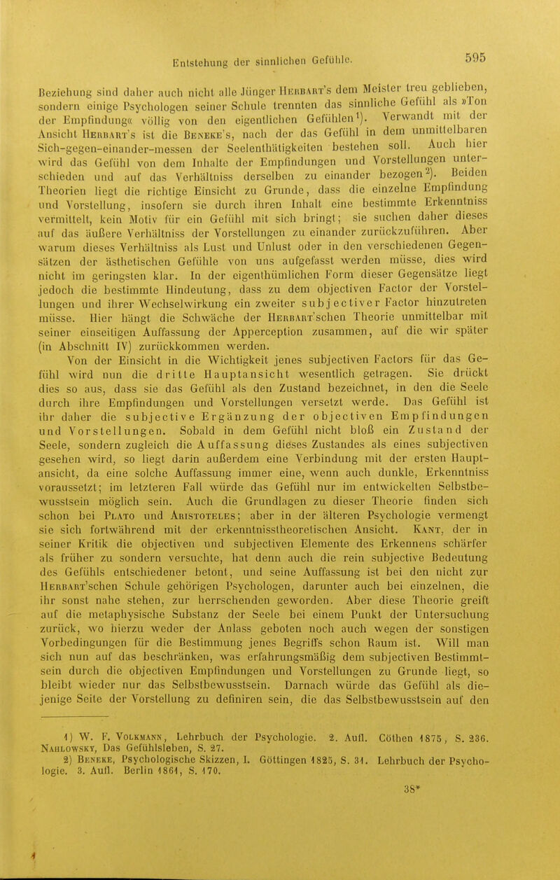 Beziehung sind daher auch nicht alle Jünger Hkhbaut's dem Meister treu geblieben, sondern einige Psychologen seiner Schule trennten das sinnliche Gefühl als »Ton der Empfindung« völlig von den eigentlichen Gefühlen i). Verwandt mit der Ansicht IIeruarts ist die Bbneke's, nach der das Gefühl in dem unmittelbaren Sich-gegen-einander-messen der Seelenthiitigkciten bestehen soll. Auch hier wird das Gefühl von dem Inhalte der Empfindungen und Vorstellungen unter- schieden und auf das Verhältniss derselben zu einander bezogen 2). Beiden Theorien liegt die richtige Einsicht zu Grunde, dass die einzelne Empfindung und Vorstellung, insofern sie durch ihren Inhalt eine bestimmte Erkenntniss vermittelt, kein Motiv für ein Gefühl mit sich bringt; sie suchen daher dieses auf das äußere Verhältniss der Vorstellungen zu einander zurückzuführen. Aber warum dieses Verhältniss als Lust und Unlust oder in den verschiedenen Gegen- sätzen der ästhetischen Gefühle von uns aufgelasst Vierden müsse, dies wird nicht im geringsten klar. In der eigenlhümlichen Form dieser Gegensätze liegt jedoch die bestimmte Ilindeutung, dass zu dem objectiven Factor der Vorstel- lungen und ihrer Wechselwirkung ein zweiter subj ectiver Factor hinzutreten müsse. Hier hängt die Schwäche der HERBARx'schen Theorie unmittelbar mit seiner einseitigen Auffassung der Apperception zusammen, auf die wir später (in Abschnitt IV) zurückkommen werden. Von der Einsicht in die Wichtigkeit jenes subjectiven Factors für das Ge- fühl wird nun die dritte Hauptansicht wesenthch getragen. Sie drückt dies so aus, dass sie das Gefühl als den Zustand bezeichnet, in den die Seele durch ihre Empfindungen und Vorstellungen versetzt werde. Das Gefühl ist ihr daher die subjective Ergänzung der objectiven Empfindungen und Vorstellungen. Sobald in dem Gefühl nicht bloß ein Zustand der Seele, sondern zugleich die Auffassung dieses Zustandes als eines subjectiven gesehen wird, so liegt darin außerdem eine Verbindung mit der ersten Haupt- ansicht, da eine solche Auffassung immer eine, wenn auch dunkle, Erkenntniss voraussetzt; im letzteren Fall würde das Gefühl nur im entwickelten Selbstbe- wusstsein möglich sein. Auch die Grundlagen zu dieser Theorie finden sich schon bei Plato und Aristoteles; aber in der älteren Psychologie vermengt sie sich fortwährend mit der erkenntnisstheoretischen Ansicht. Kant, der in seiner Kritik die objectiven und subjectiven Elemente des Erkennens schärfer als früher zu sondern versuchte, hat denn auch die rein subjective Bedeutung des Gefühls entschiedener betont, und seine Auffassung ist bei den nicht zur HERBART'schen Schule gehörigen Psychologen, darunter auch bei einzelnen, die ihr sonst nahe stehen, zur herrschenden geworden. Aber diese Theorie greift auf die metaphysische Substanz der Seele bei einem Punkt der Untersuchung zurück, wo hierzu weder der Anlass geboten noch auch wegen der sonstigen Vorbedingungen für die Bestimmung jenes BegriGfs schon Raum ist. Will man sich nun auf das beschränken, was erfahrungsmäßig dem subjectiven Bestimmt- sein durch die objectiven Empfindungen und Vorstellungen zu Grunde liegt, so bleibt wieder nur das Selbstbewusstsein. Darnach würde das Gefühl als die- jenige Seite der Vorstellung zu definiren sein, die das Selbstbewusstsein auf den 1) W. F. Volkmann, Lehrbuch der Psychologie. 2. AufL Göthen 1875, S. 236. Nahlowsky, Das Gefühlsleben, S. 27. 2) Beneke, Psychologische Skizzen, L Göttingen 1825, S. 31. Lehrbuch der Psycho- logie. 3. Aufl. Berlin 1861, S. 170. 38» 4