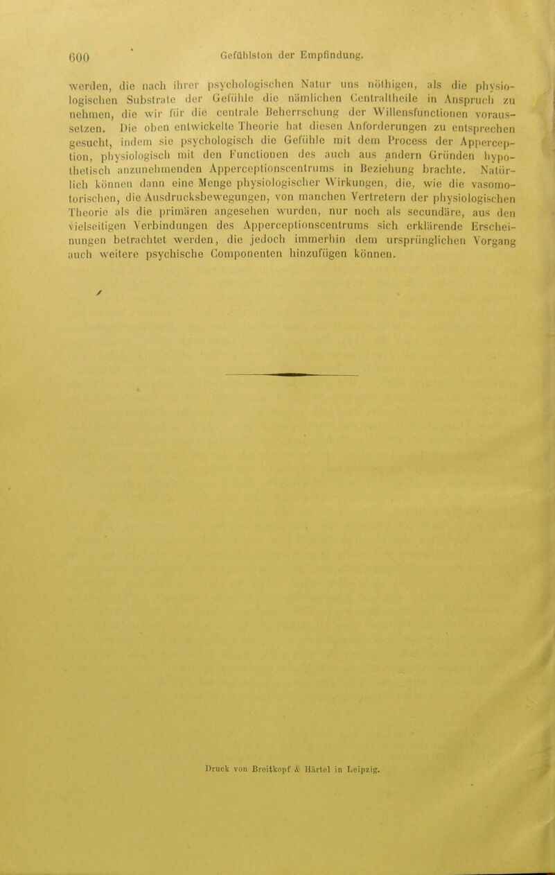 ßQO * GefQlilslon der Empfindung. werden, die nach ilirer psychologisclien Natur uns nölhigen, als die pliysio- logischen Substrate der Gefühle die nämlichen Cenlraltheile in Anspruch zu nehmen, die wir für die centrale Beherrschung der Willcnsfunclionen voraus- setzen. Die oben entwickelte Theorie hat diesen Anforderungen zu entsprechen gesucht, indem sie psychologisch die Gefühle mit dem Process der Appercep- lion, physiologisch mit den Functionen des auch aus andern Gründen hypo- thetisch anzunehmenden Apperceplionscentrums in Beziehung brachte. Natür- lich können dann eine Menge physiologischer Wirkungen, die, wie die vasomo- torischen, die Ausdrucksbewegungen, von manchen Vertretern der physiologischen Theorie als die primären angesehen wurden, nur noch als secundäre, aus den vielseitigen Verbindungen des Apperceptionscentrums sich erklärende Erschei- nungen betrachtet werden, die jedoch immerhin dem ursprünglichen Vorgang auch weitere psychische Componenten hinzufügen können. Druck von Breitkopf & Härtel in Leipzig.