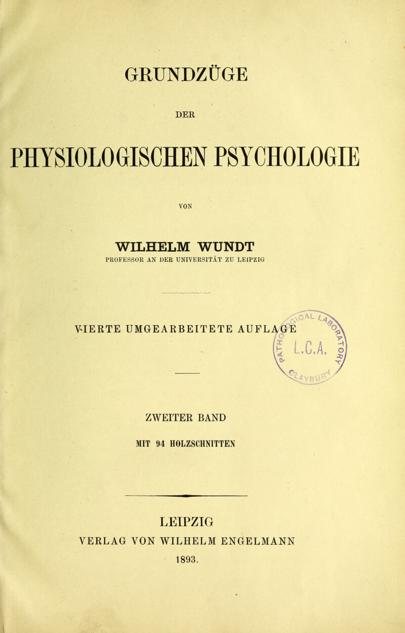 GRUNDZÜGE DER PHYSIOLOGISCHEN PSYCHOLOGIE VON WILHELM WUNDT PEOFESSOR AN DER UNIVERSITÄT ZU LEIPZIG VIERTE UMGEARBEITETE AUEL ZWEITER BAND MIT 94 HOLZSCHNITTEN LEIPZIG VERLAG VON WILHELM ENGELMANN 1893.