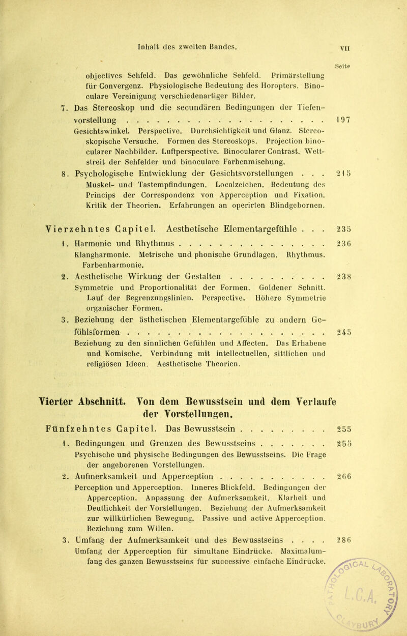 , Seite objectives Sehfeld. Das gewöhnliche Sehfeld. Primärstcllung für Convergenz. Physiologische Bedeutung des Horopters. Bino- culare Vereinigung verschiedenartiger Bilder. 7. Das Stereoskop und die secundUren Bedingungen der Tiefen- vorstellung 197 Gesichtswinkel. Perspective. Durchsichtigkeit und Glanz. Stereo- skopische Versuche. Formen des Stereoskops. Projeclion bino- cularer Nachbilder. Luftperspective. Binocularer Gontrast. Wett- streit der Sehfelder und binoculare Farbenmischung. 8. Psychologische Entwicklung der Gesichtsvorstellungen ... 215 Muskel- und Tastempfindungen. Localzeichen. Bedeutung des Princips der Correspondenz von Apperception und Fixation. Kritik der Theorien. Erfahrungen an operirten Blindgcbornen. Vierzehntes Gapitel. Aesthetische Elementargefühle ... 235 1. Harmonie und Rhythmus 236 Klangharmonie. Metrische und phonische Grundlagen. Rhythmus. Farbenharmonie. 2. Aesthetische Wirkung der Gestalten 238 Symmetrie und Proportionalität der Formen. Goldener Schnitt. Lauf der Begrenzungslinien. Perspective. Höhere Symmetrie organischer Formen. 3. Beziehung der ästhetischen Elementargefühle zu andern Ge- fühlsformen 245 Beziehung zu den sinnlichen Gefühlen und Alfecten. Das Erhabene und Komische. Verbindung mit intellectuellen, sittlichen und religiösen Ideen. Aesthetische Theorien. Vierter Abschnitt. Von dem Bewusstsein und dem Verlaufe der Vorstellungen. Fünfzehntes Gapitel. Das Bewusstsein 255 1. Bedingungen und Grenzen des Bewusstseins 2 55 Psychische und physische Bedingungen des Bewusstseins. Die Frage der angeborenen Vorstellungen. 2. Aufmerksamkeit und Apperception 266 Perception und Apperception. Inneres Blickfeld. Bedingungen der Apperception. Anpassung der Aufmerksamkeit. Klarheit und Deutlichkeit der Vorstellungen. Beziehung der Aufmerksamkeit zur willkürlichen Bewegung. Passive und active Apperception. Beziehung zum Willen. 3. Umfang der Aufmerksamkeit und des Bewusstseins .... 286 Umfang der Apperception für simultane Eindrücke. Maximalum- fang des ganzen Bewusstseins für successive einfache Eindrücke. ^Xokl, 7 /o^ ^^^^ oi 4