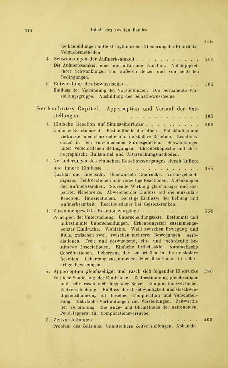 Seite Reihenbildungen mittelst rhythmischer Gliederung der Eindrücke. Versuchsmethoden. 4. Schwankungen der Aufmerksamkeit 295 Die Aufmerksamkeit eine intermittirende Function. Abhängigkeit ihrer Schwankungen von äußeren Reizen und von centralen Bedingungen. 5. Entwicklung des Bewusstseins 302 Einfluss der Verbindung der Vorstellungen. Die permanente Vor- stellungsgruppe. Ausbildung des Selbstbewusstseins. Sechzehntes Capital. Apperception und Verlauf der Vor- stellungen 305 1. Einfache Reaction auf Sinneseindrücke 305 Einfache Reactionszeit. Bestandtheile derselben. Vollständige und verkürzte oder sensorielle und muskuläre Reaction. Reactions- dauer in den verschiedenen Sinnesgebieten. Schwankungen unter verschiedenen Bedingungen. Chronoskopische und chro- nographische Hülfsmittel und Untersuchungsmethoden. 2. Veränderungen des einfachen Reactionsvorganges durch äußere und innere Einflüsse 344 Qualität und Intensität. Unerwartete Eindrücke. Vorausgehende Signale. Fehlreactionen und vorzeitige Reactionen. Ablenkungen der Aufmerksamkeit. Störende Wirkung gleichartiger und dis- parater Nebenreize. Abweichender Einfluss auf die muskuläre Reaction. Intoxicationen. Sonstige Einflüsse der Uebung und Aufmerksamkeit. Reactionsdauer bei Geisteskranken. 3. Zusammengesetzte Reactionsvorgänge 362 Principien der Untersuchung. Unterscheidungsakte. Bestimmte und unbestimmte Unterscheidungen. Erkennungszeit zusammenge- setzter Eindrücke. Wahlakte. Wahl zwischen Bewegung und Ruhe, zwischen zwei, zwischen mehreren Bewegungen. Asso- ciationen. Freie und gezwungene, ein- und mehrdeutig be- stimmte Associationen. Einfache Urtheilsakte. Automatische Coordinationen. Uebergang der sensoriellen in die muskuläre Reaction. Uebergang zusammengesetzter Reactionen in reflex- artige Bewegungen. 4. Apperception gleichzeitiger und rasch sich folgender Eindrücke 3 90 Zeilliche Sonderung der Eindrücke. Zeitbestimmung gleichzeitiger und sehr rasch sich folgender Reize. Complicationsversuche. Zeitverschiebung. Einfluss der Geschwindigkeit und Geschwin- digkeitsänderung auf dieselbe. Complication und Verschmel- zung. Mehrfache Verbindungen von Vorstellungen. Zeitwerthe der Verbindung. Die Auge- und Ohrmethode der Astronomen. Pendelapparat für Complicationsversuche. 5. Zeitvorstellungen 408 Problem des Zeitsinns. Unmittelbare Zeitvorstellungen. Abhängig-