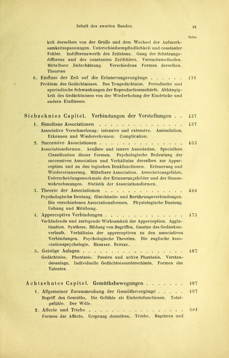 Seite keit derselben von der Größe und dem Wechsel der Aufmerk- samkeitsspannungen. Unterschiedsempfindlichkeit und constanter Fehler. Indifferenzwerth des Zeitsinns. Gang der Schätzungs- differenz und des constanten Zeitfehlers. Versuchsmethoden. Mittelbare Zeitschätzung. Verschiedene Formen derselben. Theorien 6. Einfluss der Zeit auf die Erinnerungsvorgänge 431 « Problem des Gedächtnisses. Das Tongedächtniss. Periodische und aperiodische Schwankungen der Reproductionsschärfe. Abhängig- keit des Gedächtnisses von der Wiederholung der Eindrücke und andern Einflüssen. Siebzehntes Gapitel. Verbindungen der Vorstellungen . . 437 1. Simultane Associationen 437 Associative Verschmelzung: intensive und extensive. Assimilation. Erkennen und Wiedererkennen. Complication. 2. Successive Associationen 453 Associationsformen. Aeußere und innere Association. Speciellere Classification dieser Formen. Psychologische Bedeutung der successiven Association und Verhältniss derselben zur Apper- ception und zu den logischen Denkfunctionen. Erinnerung und Wiedererinnerung. Mittelbare Association. Associationsgefühle. Unterscheidungsmerkmale der Erinnerungsbilder und der Sinnes- wahrnehmungen. Statistik der Associationsformen. 3. Theorie der Associationen 466 Psychologische Deutung. Gleichheits- und Berührungsverbindungen. Die verschiedenen Associationsformen. Physiologische Deutung. Uebung und Mitübung. 4. Apperceptive Verbindungen 475 Verbindende und zerlegende Wirksamkeit der Apperception. Agglu- tination. Synthese. Bildung von Begriffen. Gesetze des Gedanken- verlaufs. Verhältniss der apperceptiven zu den associativen Verbindungen. Psychologische Theorien. Die englische Asso- ciationspsychologie. Herbart. Beneke. 5. Geistige Anlagen 487 Gedächtniss. Phantasie. Passive und active Phantasie. Verstan- desanlage. Individuelle Gedächtnissunterschiede. Formen des Talentes. Achtzehntes Gapitel. Gemüthsbewegungen 497 1. Allgemeiner Zusammenhang der Gemüthsvorg'änge 497 Begriff des Gemüths. Die Gefühle als Einheitsfunctionen. Total- gefühle. Der Wille. 2. AfTecte und Triebe 501 Formen der AfTecte. Ursprung derselben. Triebe. Begehren und