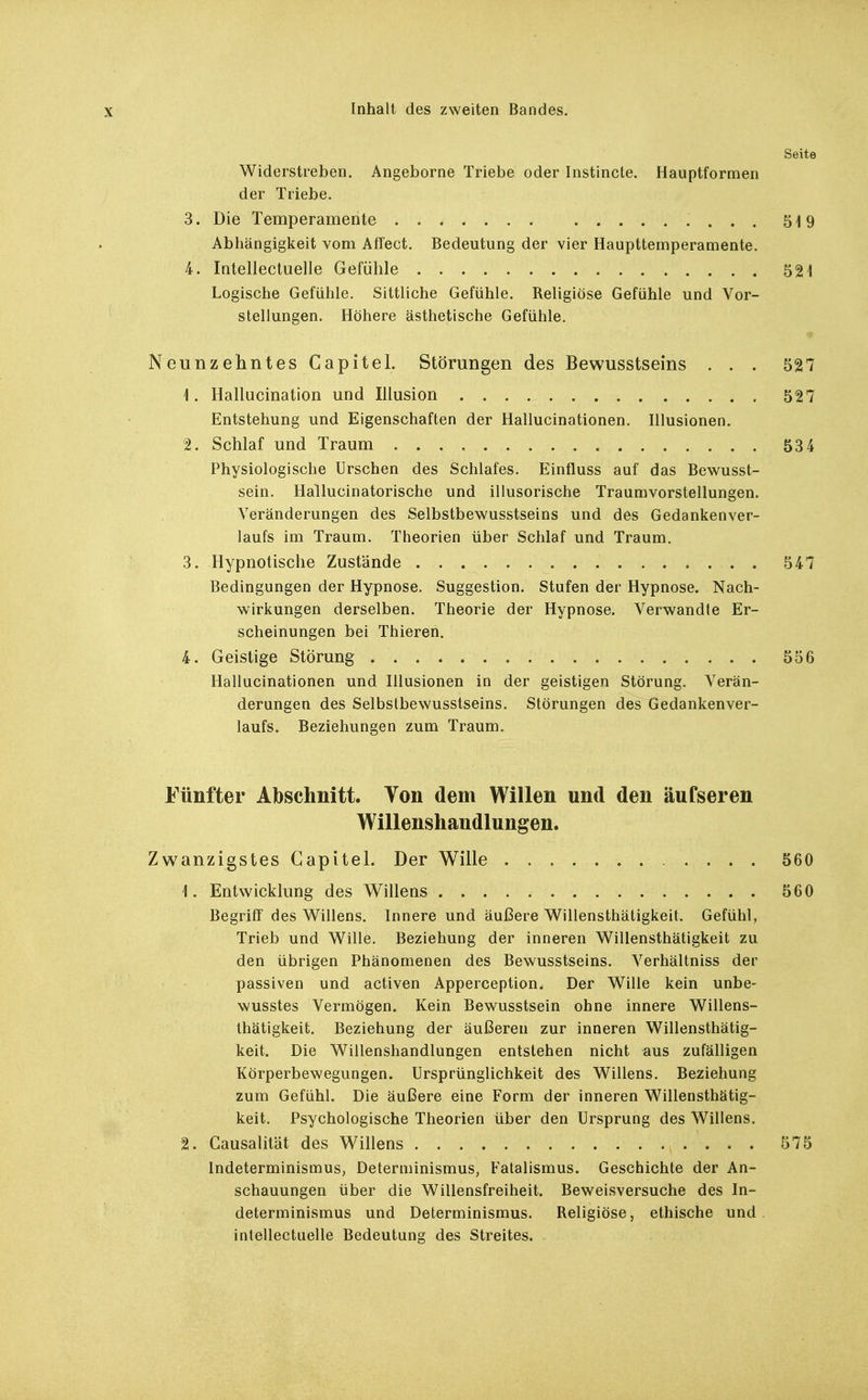 Seite Widerstreben. Angeborne Triebe oder Instincte. Hauptformen der Triebe. 3. Die Temperamente 519 Abhängigkeit vom Affect. Bedeutung der vier Haupttemperamente. 4. latellectuelle Gefühle 521 Logische Gefühle. Sittliche Gefühle. Religiöse Gefühle und Vor- stellungen. Höhere ästhetische Gefühle. • Neunzehntes Capitel. Störungen des Bewusstseins ... 527 \. Hallucination und Illusion 527 Entstehung und Eigenschaften der Hallucinationen. Illusionen. 2. Schlaf und Traum 534 Physiologische Urschen des Schlafes. Einfluss auf das Bewusst- sein. Hallucinatorische und illusorische Traumvorstellungen. Veränderungen des Selbstbewusstseins und des Gedankenver- laufs im Traum. Theorien über Schlaf und Traum. 3. Hypnotische Zustände 547 Bedingungen der Hypnose. Suggestion. Stufen der Hypnose. Nach- wirkungen derselben. Theorie der Hypnose. Verwandte Er- scheinungen bei Thieren. 4. Geistige Störung 556 Hallucinationen und Illusionen in der geistigen Störung. Verän- derungen des Selbstbewusstseins. Störungen des^edankenver- laufs. Beziehungen zum Traum. Fünfter Abschnitt. Von dem Willen und den äufseren Willenshaudlungen. Zwanzigstes Capitel. Der Wille 560 1. Entwicklung des Willens 560 Begriff des Willens. Innere und äußere W^illensthätigkeit. Gefühl, Trieb und Wille. Beziehung der inneren Willensthätigkeit zu den übrigen Phänomenen des Bewusstseins. Verhältniss der passiven und activen Apperception. Der Wille kein unbe- wusstes Vermögen. Kein Bewusstsein ohne innere Willens- thätigkeit. Beziehung der äußeren zur inneren Willensthätig- keit. Die Willenshandlungen entstehen nicht aus zufälligen Körperbewegungen. Ursprünglichkeit des Willens. Beziehung zum Gefühl. Die äußere eine Form der inneren Willensthätig- keit. Psychologische Theorien über den Ursprung des Willens. 2. Causalität des Willens 575 Indeterminismus, Determinismus, Fatalismus. Geschichte der An- schauungen über die Willensfreiheit. Beweisversuche des In- determinismus und Determinismus. Religiöse, ethische und. inlellectuelle Bedeutung des Streites.