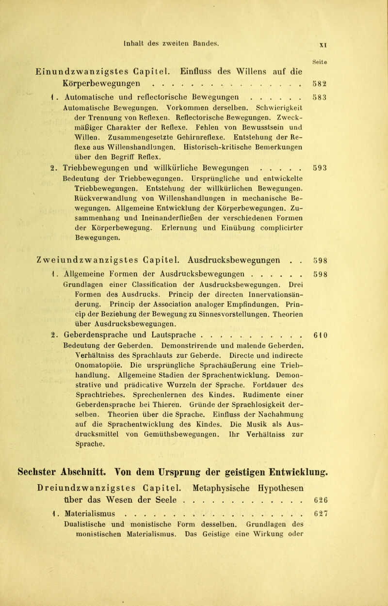 Seite Einundzwanzigstes Gapitel. Einfluss des Willens auf die Körperbewegungen 582 1 . Automalische und reflectorische Bewegungen 583 Automatische Bewegungen. Vorkommen derselben. Schwierigkeit der Trennung von Reflexen. Reflectorische Bewegungen. Zweck- mäßiger Charakter der Reflexe. Fehlen von Bewusstsein und Willen. Zusammengesetzte Gehirnreflexe. Entstehung der Re- flexe aus Willenshandlungen. Historisch-kritische Bemerkungen über den Begriff Reflex. 2. Triebbewegungen und willkürliche Bewegungen 593 Bedeutung der Triebbewegungen. Ursprüngliche und entwickelte Triebbewegungen. Entstehung der willkürlichen Bewegungen. RückVerwandlung von Willenshandlungen in mechanische Be- wegungen. Allgemeine Entwicklung der Körperbewegungen. Zu- sammenhang und Ineinanderfließen der verschiedenen Formen der Körperbewegung. Erlernung und Einübung complicirter Bewegungen. Zweiundzwanzigstes Gapitel. Ausdrucksbewegungen . . 1. Allgemeine Formen der Ausdrucksbewegungen Grundlagen einer Classification der Ausdrucksbewegungen. Drei Formen des Ausdrucks. Princip der directen Innervationsän- derung. Princip der Association analoger Empfindungen. Prin- cip der Beziehung der Bewegung zu Sinnesvorstellungen. Theorien über Ausdrucksbewegungen. 2. Geberdensprache und Lautsprache Bedeutung der Geberden. Demonstrirende und malende Geberden. Verhältniss des Sprachlauts zur Geberde. Directe und indirecte Onomatopöie. Die ursprüngliche Sprachäußerung eine Trieb- handlung. Allgemeine Stadien der Sprachentwicklung. Demon- strative und prädicative Wurzeln der Sprache. Fortdauer des Sprachtriebes. Sprechenlernen des Kindes. Rudimente einer Geberdensprache bei Thieren. Gründe der Sprachlosigkeit der- selben. Theorien über die Sprache. Einfluss der Nachahmung auf die Sprachentwicklung des Kindes. Die Musik als Aus- drucksmittel von Gemüthsbewegungen. Ihr Verhältniss zur Sprache. Sechster Abschnitt. Ton dem Ursprung der geistigen Entwicklung. Dreiundzwanzigstes Gapitel. Metaphysische Hypothesen über das Wesen der Seele 626 1. Materialismus 627 Dualistische und monistische Form desselben. Grundlagen des monistischen Materialismus. Das Geistige eine Wirkung oder